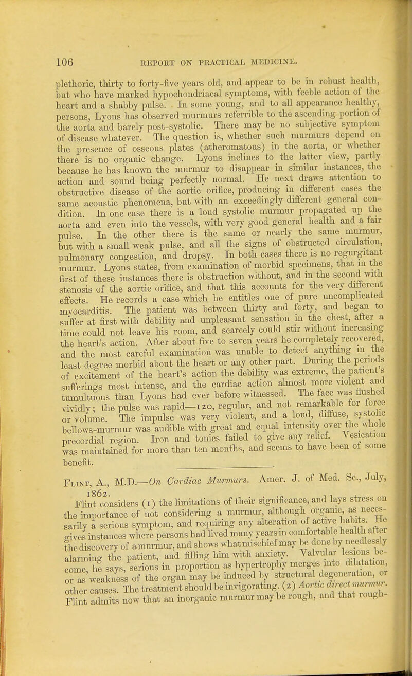 plethoric, thirty to forty-five years old, and appear to be in robust health, but who have marked liypochondriacal symptoms, Avith feeble action of the heart and a shabby pulse. In some young, and to all appearance healthy, persons, Lyons has observed murmurs referrible to the ascending portion of the aorta and barely post-systohc. There may be no subjective symptom of disease whatever. The question is, whether such murmurs depend on the presence of osseous plates (atheromatous) in the aorta, or whether there is no organic change. Lyons inclmes to the latter view, partly because he has Imown the murmur to disappear in similar instances, the action and soimd bemg perfectly normal. He next draws attention to obstructive disease of the aortic orifice, producmg m different cases the same acoustic phenomena, but with an exceedingly different general con- dition. In one case there is a loud systolic murmur propagated up the aorta and even into the vessels, with very good general health and a lair pulse In the other there is the same or nearly the same murmur, but with a small weak pulse, and all the signs of obstructed circulation, puhnonary congestion, and di-opsy. In both cases there is no regurgitant murmur. Lyons states, from exammation of morbid specimens, that in the tii-st of these instances there is obstruction without, and m the second with stenosis of the aortic orifice, and that tHs accounts for the very diiierent effects He records a case which he entitles one of pm-e uncomphcated myocarditis. Tlie patient was between thirty and forty, and began to suffer at first with debihty and unpleasant sensation m the chest, alter a time could not leave his room, and scarcely could stir without mcreasmg the heart's action. After about five to seven years he completely recovered, and the most careful exammation was unable to detect anything m the least degree morbid about the heart or any other part. Durmg the periods of excitement of the heart's action the debility was exi^reme, the patient s suffermgs most intense, and the cardiac action ahnost more violent and tmnultuous than Lyons had ever before witnessed. The face was flushed vividly; the pulse was rapid-i20, regular, and not remarMe for force or volume. The impulse was very violent, and a loud, diffuse, systolic bellows-mm-mm- was audible with great and equal intensity over the whole precordial region. Iron and tonics failed to give any relief. Vesication was maintamed for more than ten months, and seems to have been of some benefit. Flint, A., M.D.—On Cardiac Mwvnurs. Amer. J. of Med. Sc., July, Phiirconsiders (i) the limitations of their significance, and lays stress on the importance of not considering a murmur, although organic as neces- sarily a serious symptom, and reqimiiig any alteration of active jabits. Ho eives instances where nersons had Hved many years m comfortable health aftei the discovery of amurmm-, and shows what mischief may be done by needlessly alarmmg the patient, and filling hhn with anxiety. Valvular lesions be- come he says, serious in proportion as hypertrophy merges into dilatation, ons'weaLess of the organ may be induced by structm-al degeneration, or 0 her laulr^e treatment should be invigorating (2) Aortic durct ,.«™.r. rS admits now that an inorganic murmur may be rough, and that rough-