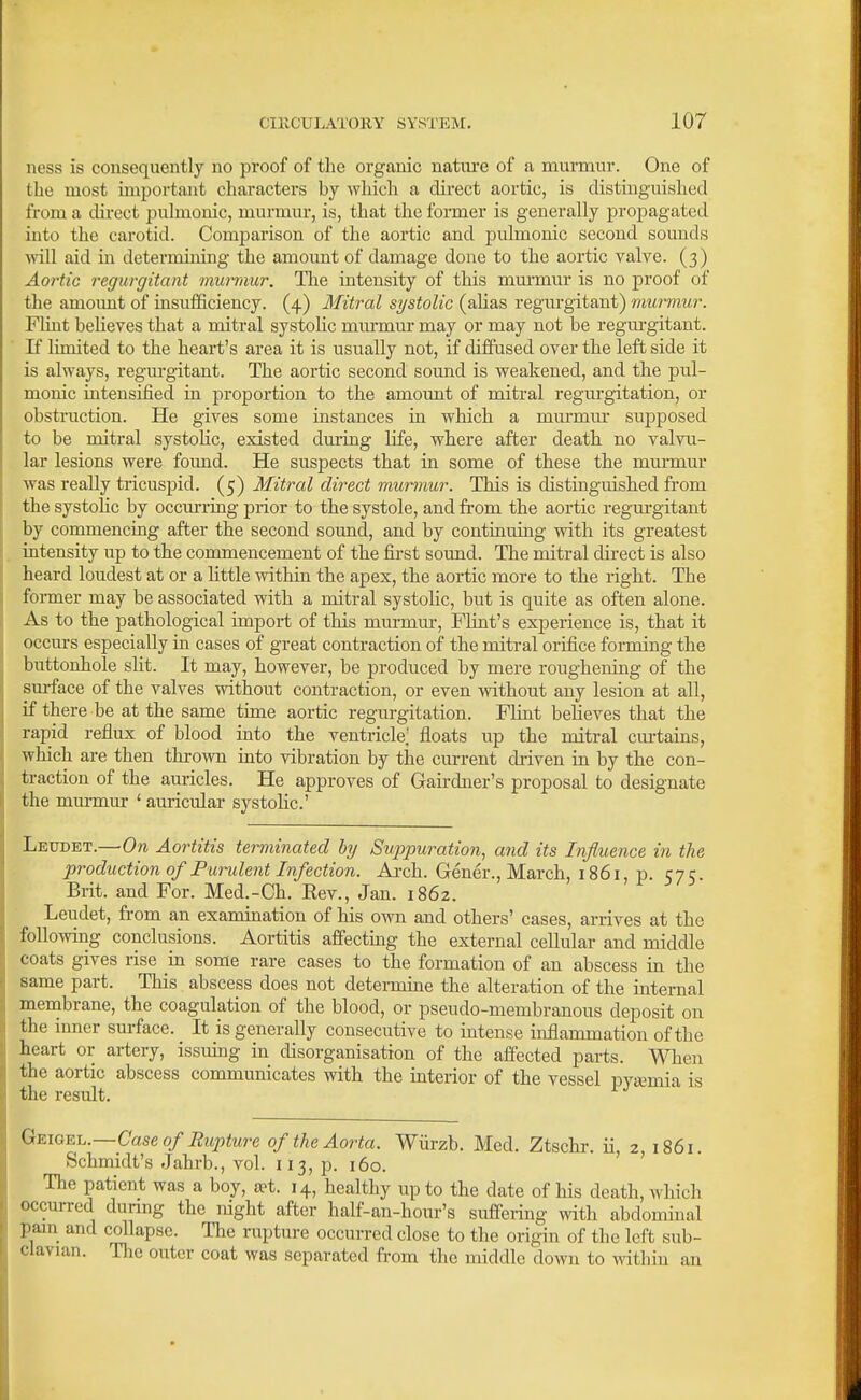 ness is consequently no proof of the organic natiu-e of a murmur. One of the most important characters by which a direct aortic, is distinguished from a direct puhnonic, murmur, is, that the former is generally propagated into the carotid. Comparison of the aortic and pulmonic second sounds will aid iu determining the amoimt of damage done to the aortic valve. (3) Aortic regurgitant munaur. The intensity of this mm-mur is no proof of the amoimt of insufficiency. (4) Mitral systolic (alias regurgitant) murmur. Flint beheves that a mitral systolic mm-mur may or may not be regurgitant. If limited to the heart's area it is usually not, if diffused over the left side it is always, regm-gitant. The aortic second sound is weakened, and the pul- monic intensified in proportion to the amoimt of mitral regurgitation, or obstruction. He gives some instances in which a murmiu- supposed to be mitral systohc, existed dm-ing life, where after death no valvu- lar lesions were foimd. He suspects that in some of these the murmur was really tricuspid. (5) Mitral direct murmur. This is distinguished from the systolic by occurring prior to the systole, and fi-om the aortic regm-gitant by commencing after the second sound, and by continuing with its greatest intensity up to the commencement of the first sound. The mitral direct is also heard loudest at or a little within the apex, the aortic more to the right. The foi-mer may be associated with a mitral systohc, but is quite as often alone. As to the pathological import of this murmur, FHnt's experience is, that it occurs especially in cases of great contraction of the mitral orifice forming the buttonhole slit. It may, however, be produced by mere roughening of the surface of the valves without contraction, or even without any lesion at all, if there be at the same tune aortic regurgitation. Flint believes that the rapid reflux of blood into the ventricle; floats up the mitral cm-tains, whicli are then thrown into vibration by the cm-rent driven in by the con- traction of the aiiricles. He approves of Gairdner's proposal to designate the mm-mur ' auricular systolic' Leudet.—On Aortitis terminated hy Suppuration, and its Influence in the production of Pundent Infection. Ai-ch. Gener., March, 1861, p. 575. Brit, and For. Med.-Ch. Rev., Jan. 1862. Leudet, from an examination of his own and others' cases, arrives at the following conclusions. Aortitis affectmg the external cellular and middle coats gives rise m some rare cases to the formation of an abscess in the same part. This abscess does not determme the alteration of the internal menabrane, the coagulation of the blood, or pseudo-membranous deposit on the inner surface. It is generally consecutive to intense inflammation of the heart or artery, issuing in chsorganisation of the affected parts. When the aortic abscess communicates with the interior of the vessel pysemia is the result. Geigel.—Case of Rupture of the Aorta. Wiirzb. Med. Ztschr. ii, z 1861. Schmidt's Jahrb., vol. 113, p. 160. ' The patient was a boy, jpt. 14, healthy up to the date of his death, which occurred dunng the night after half-an-hour's suffering with abdominal pain and collapse. The rupture occurred close to the origin of the left sub- clavian. The outer coat was separated from the middle down to \rithiu an