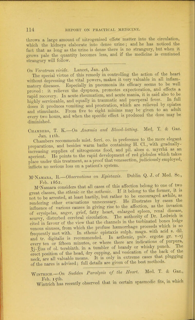 throws a large amount of nitrogenised effete matter into the circulation, which the Iddneys elaborate into dense urme; and he has noticed the fact that as long as the urine is dense there is no strangury, hut when it grows pale the quantity becomes less, and if the medicine is continued strangury will follow. On Veratrum viride. Lancet, Jan. 4th. The special virtue of this remedy in controlling the action of the heart without depressmg the vital powers, makes it very valuable m all inflam- matory diseases. Especially in pneiunonia its efficacy seems to be well proved: it reheves the dyspnoea, promotes expectoration, and effects a rapid recovery. In acute rheumatism, and acute mania, it is said also to be highly serviceable, and equally in traumatic and puerperal fever. In_ full doses it produces vomiting and prostration, which are reheved by opiates and stimulants. Fi-om five to eight mmims may be given to an adult every two hours, and when the specific effect is produced the dose may be diminished. ■ Chambers, T. K.—On Ancemia and Blood-letting. Med. T. & Gaz. Jan. Iith. T 1 i Chambers recommends mist, ferri. co. m preference to the more elegant preparations, and besides warm baths containing H. CI., with gradually- increasing suppHes of nitrogenous food, and pil. aloes c. myrrha as an aperient. He pomts to the rapid development of red globules which takes place under this treatment, as a proof that venesection, judiciously employed, inflicts no serious loss on a patient's system. M'Namaea, B.—Olservations on Epistaxis. Dublin Q. J. of Med. Sc., Feb. 1862. ^ . , 1 ^ t . M'Namara considers that all cases of this affection belong to one of two ^reat classes, the sthenic or the asthenic. If it belong to the former, it is not to be arrested, at least hastily, but rather to be encouraged awhile, as rendering other evacuations unnecessary. He illustrates by cases the influence of various causes in givmg rise to the affection, as the invasion of erysipelas, anger, grief, fatty heart, enlarged spleen renal disease, scurvy, disturbed cerebral circulation. The authority of Dr. Ledwich is cited m favour of the view that the channels in the turbinated bones lodge venous sinuses, from which the profuse haemorrhage proceeds which is so frequently met with. In sthenic epistaxis sulph. magn. with acid s. dil. and tr. digitahs is recommended. In asthenic, pulv. ergotte gr. v-v) every ten or fifteen minutes, or where there are indications ot P^rp^ira, 5i-?iss of ol. terebinth, in a tumbler of brandy or whisky punch. Ihe erect position of the head, dry cupping, and vesication of the back of the neck are all valuable means. It is only in extreme cases that plugging of the nares is advised; full detafls are given of the best methods. WiNTRiOH.—0™ Sudden Paralysis of the Heart. Med. T. & Gaz., wSrich has recently observed that in certain spasmodic fits, m which