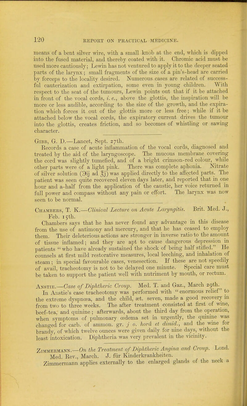 means of a bent silver wire, witli a small knob at the end, which is dipped into the fused material, and thereby coated with it. Chromic acid must be used more cautiously; Lewin has not ventured to apply it to the deeper seated parts of the larynx; small fragments of the size of a pin's-head are carried by forceps to the locality desired. Numerous cases are related of success- ful cauterization and extirpation, some even in young childi-en. With respect to the seat of the tumours, Lewin points out that if it be attached in front of the vocal cords, i. e., above the glottis, the inspiration will be more or less audible, according to the size of the growth, and the expira- tion which forces it out of the glottis more or less free; while if it be attached below the vocal cords, the expiratory current drives the tumour into the glottis, creates fi-iction, and so becomes of whistling or sawing character. GiBB, G. D.—Lancet, Sept. 27th. Records a case of acute inflammation of the vocal cords, diagnosed and treated by the aid of the laryngoscope. The mucous membrane covering the cord was slightly tumefied, and of a bright crimson-red colour, wliile other parts were of a light pmk. There was complete aphonia. Nitrate of silver solution (9ij ad 5j) was applied directly to the afiected parts. The patient was seen quite recovered eleven days later, and reported that in one horn- and a-half from the application of the caustic, her voice returned in full power and compass without any pain or effort. The larynx was now seen to be normal. Chambers, T. K.—Clinical Lecture on Acute Lanjngitis. Brit. Med. J., Feb. 15th. Chambers says that he has never foimd any advantage in this disease from the use of antimony and mercury, and that he has ceased to employ them. Their deleterious actions are stronger in inverse ratio to the amount of tissue inflamed; and they are apt to cause dangerous depression in patients  who have already sustained the shock of being half stifled.'' He counsels at first mild restorative measm-es, local leeching, and inhalation of steam; in special favoiu-able cases, venesection. If these are not speedily of avail, tracheotomy is not to be delayed one minute. Special care must be taken to support the patient well with nutriment by mouth, or rectiun. Anstie.—Case of Diphtheric Croup. Med. T. and Gaz., March ^.gih..^^ In Anstie's case tracheotomy was performed with  enormous relief to the extreme dyspna?a, and the child, set. seven, made a good recovery in from two to three weeks. The after treatment consisted at first of wine, beef-tea, and quinine ; afterwards, about the tliird day from the operation, when symptoms of pulmonary oedema set in m-gently, the quinine was changed for carb. of ammon. gr. ./ 0. hard et dimid., and the wine for brandy, of which twelve ounces were given daily for nine days, without the least intoxication. Diphtheria was very prevalent in the vicinity. ZiMMERMANN.—the Treatment of Diphtheric Angina and Croup. Lond. Med. Rev., March. J. fiir Kinderkranldieiten. Zimmermann applies externally to the enlarged glands of the neck a