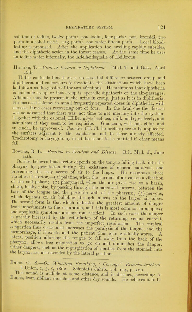 solutiou of iodine, twelve parts ; pot. iodid., four parts; pot. bromidi, two parts in alcohol rectif., 125 parts ; and water fifteen parts. Local blood- letting is premised. Alter the application the swelling rapidly subsides, and the diphtheric action in the throat ceases. At the same time he uses an iodine water internally, the Adelheidsquelle of Heilbroun. PIiLLiER, T.—Clinical Lecture on Diphtheria. Med. T. and Gaz., April 26th. Hillier contends that there is no essential difference between croup and diphtheria, and endeavours to invahdate the distinctions which have been laid down as diagnostic of the two affections. He maintains that diphtheria is epidemic croup, or that croup is sporadic diphtheria of the air-passages. Albumen may be present in the urine in croup, just as it is in diphtheria. He has used calomel ia small frequently repeated doses in diphtheria, with success, three cases recovering out of four. In the fatal one the disease was so advanced that there was not time to get mercury into the system. Together with the calomel, HilKer gives beef-tea, milk, and eggs freely, and stimulants if they seem to be requisite. Guaiacmn, with pot. chlor. and tr. cinch., he approves of. Caustics (H. CI. he prefers) are to be applied to the sm-faces adjacent to the exudation, not to those already affected. Tracheotomy or laryngotomy in adults is not to be omitted if other means fail. Bowles, R. L.—Position in Accident and Disease. Brit. Med. J., June 14th. Bowles believes that stertor depends on the tongue falling back into the pharynx by gravitation during the existence of general paralysis, and preventing the easy access of air to the lungs. He recognises three varieties of stertor,—(i) palatine, when the current of air causes a vibration of the soft palate; (2) pharyngeal, when the air gives rise to a harsh, sharp, husky noise, by passing through the narrowed interval between the base of the tongue and the posterior wall of the pharynx ; (3) nervous, which depends on air bubbling through mucus in the larger air-tubes.' The second form is that which indicates the greatest amoimt of danger from impediments to the respiration, and this is most common in apoplexy and apoplectic symptoms arising from accident. In such cases the danger IS greatly increased by the retardation of the returning venous cun-ent, which necessarily results from the imperfect respiration. The cerebral congestion thus occasioned increases the paralysis of the tongue, and the hemorrhage, if it exists, and the patient thus gets gradually worse. A lateral position allowing the tongue to fall away from the back of the pharynx, allows free respiration to go on and dinunishes the danger. Other dangers, such as the regurgitation of matters from the stomach into the larynx, are also avoided by the lateral position. Empis, G._ S.—Ore Wliistling Breathing,  Cornacje Broncho-tracheal. L Umon, i, 3, 5, 1862. Schmidt's Jahrb., vol. 114, p. 309. Tins sound is audible at some distance, and is distinct, according to iimpis, from sibilant rhonchus and other dry sounds. He believes it to be