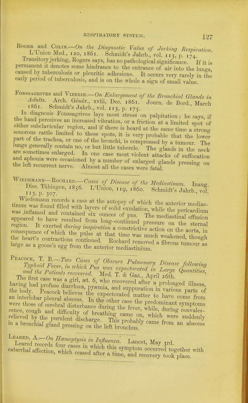 EooEK and Colin.-O/^ the Diagnostic Value of Jerking Respiration. L Union Med., 120, 1861. Schmidt's Jahrb., vol. 113,0174 Transitory jerlang, Rogers says, has no pathological significance. If it is permanent it denotes some hhidrance to the entrance of aii- into the Imi^s caused by tuberculosis or pleuritic adhesions. It occurs very rarely in the early period of tuberculosis, and is on the whole a sign of small value. FoNSSAGRivEs and VizERiE.-O,. Enlargement of the Bronchial Glands in Adults. A.-ch Gener xviii, Dec. 1861. Journ. de Bord., March looi. bchmidt's Jahrb., vol. 113, p. 175. In diagnosis Fonssagrives lays most stress on palpitation ; he says if the hand perceives an mcreased vibration, or a fi-iction at a limited spot'of either subclavicular region, and if there is heard at the same time a strong naTnTt^'f '^'''^ P^^bable that the lowef part of the trachea, or one of the bronchi, is compressed by a tumour The lungs generally contam no, or but httle tubercle. The glands 7 the neck are sometmies enlarged. In one case most violent attfcks of station and aphoma were occasioned by a number of enlarged glands pr fsW on the left recm-rent nerve. Almost all the cases were fatal. ^ ^ WiEDMK-RocHARD.-C'ases of Disease of the Mediastinum. Inauff ^^.?P 3o7' L'Union, 119, i860. Schmidt's Jahrb voL Wiedemann records a case at the autopsy of which the anterior Tr,Pr1i-«= tinum was foimd filled with layers of soKd e'^dation, wMe the p^^^^^^^^ was anflamed and contamed six ounces of nn« tLT^- I? 1 ^ • appeared to W resulted from Zg contSd p^t^e „?Z region. It exerted during inspiratioS ^ constrietive aeS ,t ^ ^^^''tI) ^'7 ^^'^ ^^^^^'^^ Pulmonary Disease folloivinn lnd th^pT\^^^^ expectorated in Larg £anS and the Patients recovered. Med. T. & Gaz., April 26th cence, cough and difficnltv r,f Kv^»+t,- ' ^' convales- rehev'ed by thrpun^en IscL?^/ ,T' ^^^^^ «^ddenly in a broncLl glLrp^lit^tthe le^!;?^ ^^^ - ^b-- Leaked, A.—Haemoptysis in InfluenzoTjl-^^^i Mav «S?n tTSaL^* 1? —tgether ^th •^tion, wnich ceased after a time, and recovery took place.