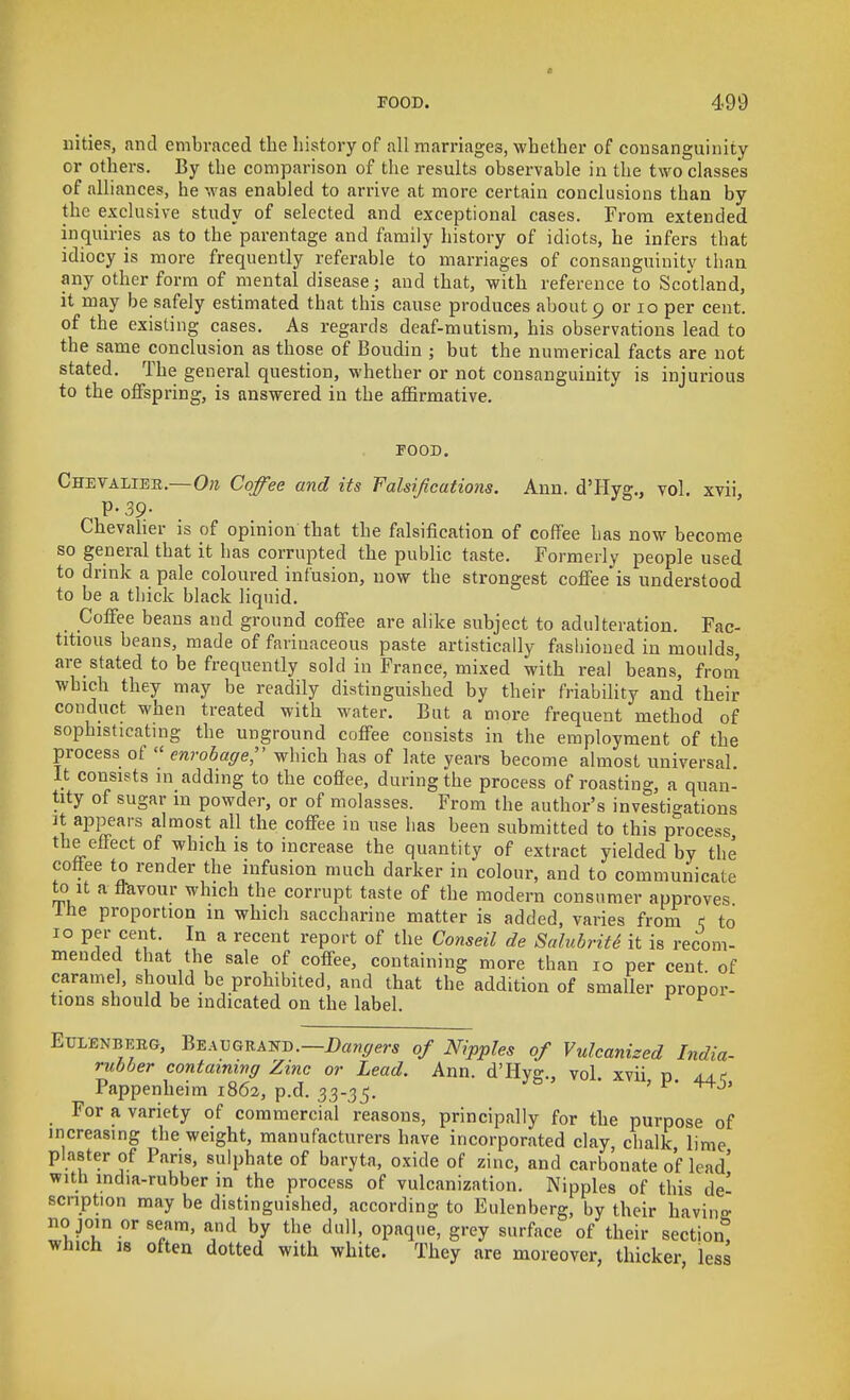 iiities, nncl embraced the history of all marriages, whether of cousanguiiiity or others. By the comparison of the results observable in the two classes of alliances, he was enabled to arrive at more certain conclusions than by the exclusive study of selected and exceptional cases. From extended inquiries as to the parentage and family history of idiots, he infers that idiocy is more frequently referable to marriages of consanguinity than any other form of mental disease; and that, with reference to Scotland, it may be safely estimated that this cause produces about 9 or lo per cent, of the existing cases. As regards deaf-mutism, his observations lead to the same conclusion as those of Boudin ; but the numerical facts are not stated. The general question, whether or not consanguinity is injurious to the offspring, is answered iu the affirmative. POOD. Chevalier.—0« Coffee and its Falsifications. Ann. d'Hyg., vol. xvii P-39- Chevaher is of opinion that the falsification of coffee has now become so general that it has corrupted the public taste. Formerly people used to drink a pale coloiu-ed infusion, now the strongest coflFee is understood to be a thick black liquid. CoflFee beans and ground coffee are alike subject to adulteration. Fac- titious beans, made of farinaceous paste artistically fashioned in moulds are stated to be frequently sold in France, mixed with real beans, from which they may be readily distinguished by their friability and their conduct when treated with water. But a more frequent method of sophisticating the unground coflfee consists in the employment of the process of  cnrobage;' which has of late years become almost universal It consists in adding to the coflfee, during the process of roasting, a quan- tity of sugar m powder, or of molasses. From the author's investigations It appears almost all the coflFee iu use has been submitted to this process the eflFect of which is to increase the quantity of extract yielded by the coliee to render the infusion much darker in colour, and to communicate to It a flavour which the corrupt taste of the modern consumer approves Ihe proportion in which saccharine matter is added, varies from K to 10 per cent. In a recent report of the Conseil de SalubritS it is recom- mended that the sale of coflFee, containing more than 10 per cent of caramel, should be prohibited, and that the addition of smaller propor- tions should be indicated on the label. EuLENBEEG, Beaugrand.—of Nipples of Vulcanized India- rubber containinff Zinc or Lead. Ann. d'Hyg., vol. xvii n aac Pappenheim 1862, p.d. 33-35. ' ^' For a variety of commercial reasons, principally for the purpose of increasing the weight, manufacturers have incorporated clay, chalk lime piaster of Pans, sulphate of baryta, oxide of zinc, and carbonate of lead' with india-rubber in the process of vulcanization. Nipples of this de' scnption may be distinguished, according to Eulenberg, by their having no join or seam, and by the dull, opaque, grey surface of their section, which 18 often dotted with white. They are moreover, thicker less