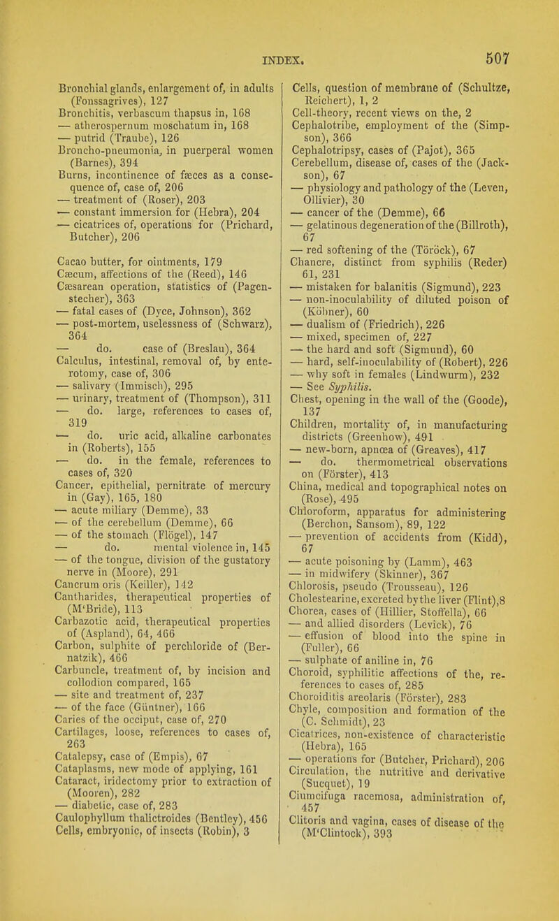 Broncliial glands, enlargement of, in adults (Fonssagrives), 127 Bronchitis, verbascuin tliapsus in, 168 — atherospernum moscbatum in, 168 — putrid (Traube), 126 Broncho-pneumonia, in puerperal women (Barnes), 394 Burns, incontinence of faeces as a conse- quence of, case of, 206 — treatment of (Roser), 203 — constant immersion for (Hebra), 204 — cicatrices of, operations for (Prichard, Butcher), 206 Cacao butter, for ointments, 179 Caecum, affections of the (Reed), 146 Caesarean operation, statistics of (Pagen- stecher), 363 — fatal cases of (Dyce, Johnson), 362 — post-mortem, uselessness of (Schwarz), 364 — do. case of (Breslau), 364 Calculus, intestinal, removal of, by ente- rotomy, case of, 306 — salivary (Immiscb), 295 — urinary, treatment of (Thompson), 311 — do. large, references to cases of, 319 ■— do. uric acid, alkaline carbonates in (Roberts), 155 — do. in the female, references to cases of, 320 Cancer, epithelial, pernitrate of mercury in (Gay), 165, 180 — acute miliary (Demme), 33 — of the cerebellum (Demme), 66 — of the stomach (Flogel), 147 — do. mental violence in, 145 — of the tongue, division of the gustatory nerve in (Moore), 291 Cancrum oris (Keiller), 142 Cantharides, therapeutical properties of (M'Bride), 113 Carbazotic acid, therapeutical properties of (Aspland), 64, 406 Carbon, sulphite of perchloride of (Ber- natzilc), 466 Carbuncle, treatment of, by incision and collodion compared, 165 — site and treatment of, 237 -— of the face (Giintner), 106 Caries of the occiput, case of, 270 Cartilages, loose, references to cases of, 263 Catalepsy, case of (Emjiis), 67 Cataplasms, new mode of applying, 161 Cataract, iridectomy prior to extraction of (Mooren), 282 — diabetic, case of, 283 Caulophyllum thalictroides (Bentley), 456 Cells, embryonic, of insects (Robin), 3 Cells, question of membrane of (Schultze, Reichert), 1, 2 Cell-theory, recent views on the, 2 Cephalotribe, employment of the (Simp- son), 366 Cephalotripsy, cases of (Pajot), 365 Cerebellum, disease of, cases of the (Jack- son), 67 — physiology and pathology of the (Leven, Ollivier), 30 — cancer of the (Demme), 66 — gelatinous degeneration of the (Billroth), 67 — red softening of the (Torock), 67 Chancre, distinct from syphilis (Reder) 61, 231 — mistaken for balanitis (Sigmund), 223 — non-inoculability of diluted poison of (Kiilmer), 60 — dualism of (Friedrich), 226 — mixed, specimen of, 227 — the hard and soft (Sigmund), 60 — hard, self-inoculability of (Robert), 226 — why soft in females (Lindwurm), 232 — See Syphilis. Chest, opening in the wall of the (Goode), 137 Children, mortality of, in manufacturing districts (Greenhow), 491 — new-born, apnoea of (Greaves), 417 — do. thermometrical observations on (Forster), 413 China, medical and topographical notes on (Rose), 495 Chloroform, apparatus for administering (Berchon, Sansom), 89, 122 — prevention of accidents from (Kidd), 67 — acute poisoning by (Lamm), 463 — in midwifery (Skinner), 367 Chlorosis, pseudo (Trousseau), 126 Cholestearine, excreted by the liver (Flint),8 Chorea, cases of (Hillier, Stottella), 66 — and allied disorders (Levick), 76 — effusion of blood into the spine in (Fuller), 06 — sulphate of aniline in, 76 Choroid, syphilitic affections of the, re- ferences to cases of, 285 Choroiditis areolaris (Forster), 283 Chyle, composition and formation of the (C. Schmidt), 23 Cicatrices, non-existence of characteristic (Hebra), 165 — operations for (Butcher, Prichard), 206 Circulation, the nutritive and derivative (Sucquet), 19 Ciumcifuga racemosa, administration of. ■ 457 Clitoris and vagina, cases of disease of the (M'Clintock), 393 ' ■