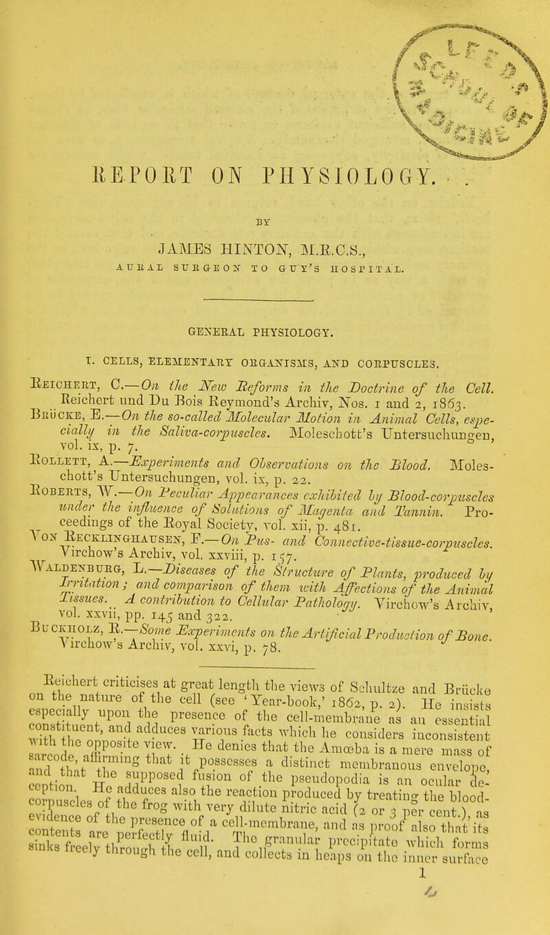 11E.P0RT ON PHYSIOLOGY. BY JAMES HINIW, M.E.C.S., AUBAL SUEaEOU TO GUY'S HOSPITAL. GENERAL PHYSIOLOGY. T. CELLS, ELEMENT ATI Y ORGANISMS, AND CORPUSCLES. Eeichert, C.— On the New Reforms in the Doctrine of tie Cell. Reichcrt und Du Eois Raymond's Archiv, Nos. i and 2, 1863. Bru'cke, E.—On the so-called Molecular Motion in Animal Cells, espe- cially in the Saliva-corpuscles. Moleschott's TTntersuchuno-en vol. ix, p. 7. ItOLLETT A.— Experiments and Observations on the Blood. Moles- chott's Untersuchungen, vol. ix, p. 22. Roberts, W.—On Peculiar Appearances exhibited ly Blood-corpuscles under the influence of Solutions of Magenta and Tannin. Pro- ceedings of the Royal Societv, vol. xii, p. 481. \ ox Recklinghausen, On Bus- and Connective-tissue-corpuscles. Virchow s Archiv, vol. xxviii, p. 157. Waldenburg, L.— Diseases of the Structure of Blunts, produced by Irritation ; and comparison of them with Affections of the Animal 1 issues. A contribution to Cellular Pathology. Virchow's Archiv vol. xxvu, pp. 145 and 322. Buckholz, 11.—Some Experiments on the Artificial Production of Bone. Virchow's Archiv, vol. xxvi, p. 78. Eeichert criticises at great length the views of Schultze and Briicke on the nature of the cell (see 'Year-book,' 1862, p. 2). He insists especially upon the presence of the cell-membraile as an es en SorlZt addUC6S TT fact? which he collsiders Consistent v ith the opposite view. He denies that the Amoeba is a mere mass of nnd°the;t thnS *,P0SSeSSe/ i di8tinct --branons enXe and that the supposed fusion of the pseudopodia is an ocular de- ception He adduces also the reaction produced by treating the blood corpuscles of the frog with very dilute nitric acid (2 or 3 pfr cent fas evidence of the presence of a cell-membrane, and as proofalso that its siDKs treely through the cell, and collects in heaps on the inner surface