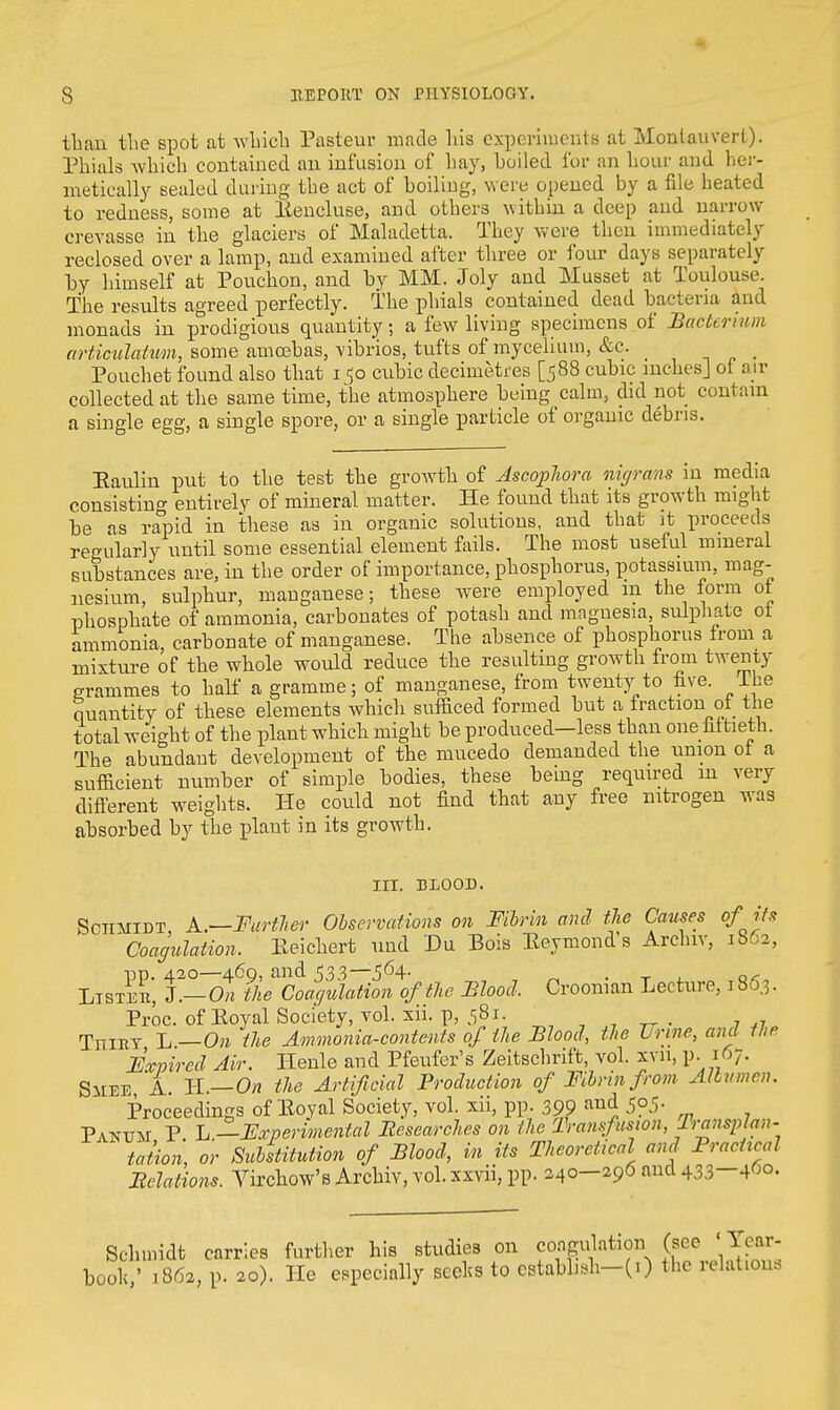 than the spot at which Pasteur made his experiments at Monlauverl). Phials which contained an infusion of hay, hoiled for an hour and her- metically sealed during the act of boiling, were opened by a file heated to redness, some at Eencluse, and others within a deep and narrow crevasse in the glaciers of Maladetta. They were then immediately reclosed over a lamp, and examined after three or four days separately by himself at Pouchon, and by MM. Joly and Musset at Toulouse. The results agreed perfectly. The phials contained dead bacteria and monads in prodigious quantity; a few living specimens of Bacterium articulatum, some amcebas, vibrios, tufts of mycelium, &c. _ Pouchet found also that i^o cubic decimetres [588 cubic inches] of air collected at the same time, the atmosphere being calm, did not contain a single egg, a single spore, or a single particle of organic debris. Eaulin put to the test the growth of Ascoplora migrans in media consisting entirely of mineral matter. He found that its growth might be as rapid in these as in organic solutions, and that it proceeds regularly until some essential element fails. The most useful mineral substances are, in the order of importance, phosphorus, potassium, mag- nesium, sulphur, manganese; these were employed m the form ot phosphate of ammonia, carbonates of potash and magnesia, sulphate ot ammonia, carbonate of manganese. The absence of phosphorus from a mixture of the whole would reduce the resulting growth from twenty grammes to half a gramme; of manganese, from twenty to five. Ihe quantity of these elements which sufficed formed but a fraction ol_ the total weight of the plant which might be produced—less than one fiftieth. The abundant development of the mucedo demanded the union ot a sufficient number of simple bodies, these being required m very different weights. He could not find that any free nitrogen was absorbed by the plant in its growth. III. BLOOD. Schmidt, A.—Further Observations on Fibrin and the Causes of its 'Coagulation. Keichert und Du Bois Eeymond s Archiv, 1S62, pp. 420—469, and 533—564- , ' . T . Q<, Listed, I.— On the Coagulation of the Blood, Croonian Lecture, 1863. Proc. of Eoyal Society, vol. xii. p, 581. , TrriRT L —On the Ammonia-contents of the Blood, the Urine, and the Expired Air. Henle and Pfeufer's Zeitschrift, vol. xvn, p. 167. SiiEE, A. IT.—On the Artificial Production of Fibrin from Albumen. Proceedings of Eoyal Society, vol. xii, pp. 399 aU(J 5?5- Pakdm P L —Experimental Researches on the Transfusion, Transplan- tation, or Substitution of Blood, in its Theoretical and Practical Relations. Vircbow's Archiv, vol. xxvii, pp. 240-296 and 433-460. Schmidt carries further his studies on coagulation (sec ' Year- booh,' 1862, p. 20). He especially seeks to cstabbsh-(i) the relations