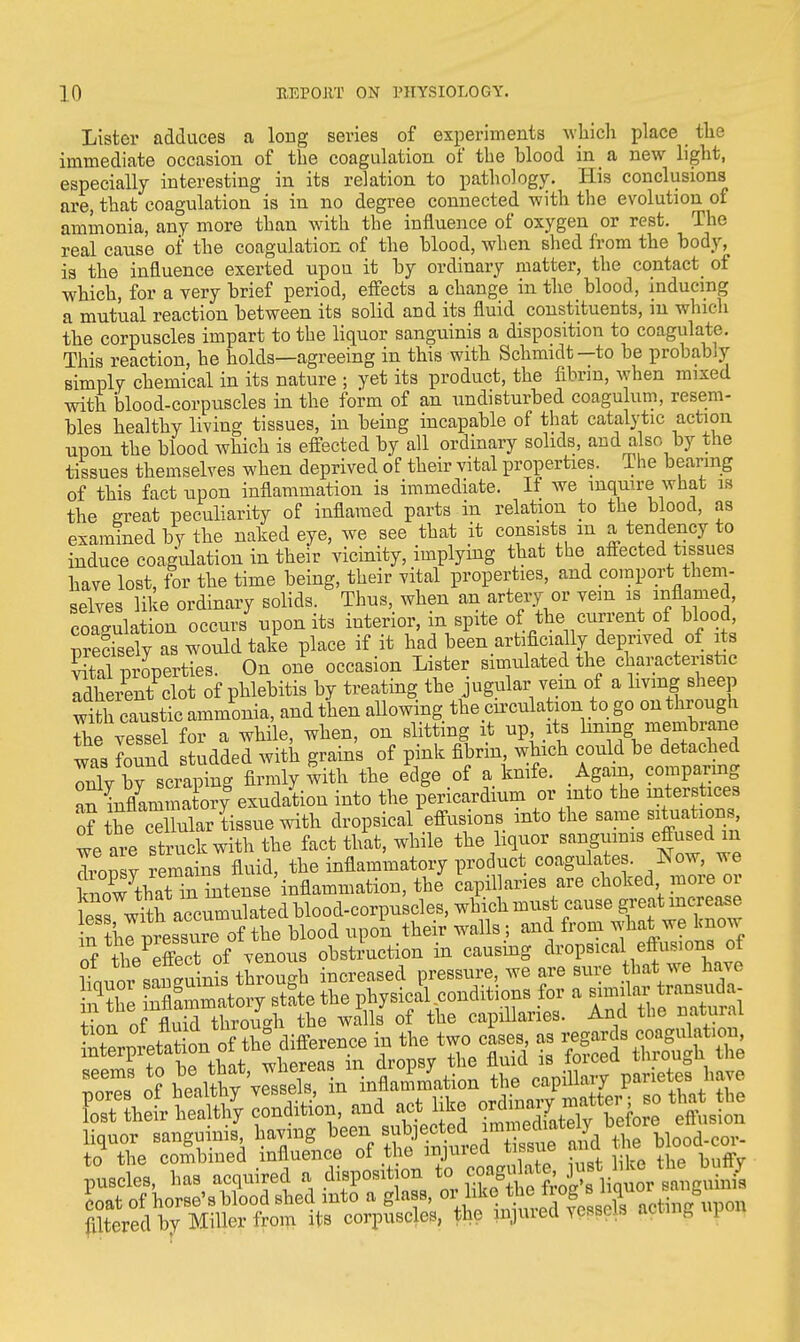 Lister adduces a long series of experiments which place the immediate occasion of the coagulation of the hlood in a new light, especially interesting in its relation to pathology. His conclusions are, that coagulation is in no degree connected with the evolution of ammonia, any more than with the influence of oxygen or rest. The real cause of the coagulation of the hlood, when shed from the body, is the influence exerted upou it by ordinary matter, the contact of which, for a very brief period, effects a change in the blood, inducing a mutual reaction between its solid and its fluid constituents, in which the corpuscles impart to the liquor sanguinis a disposition to coagulate. This reaction, he holds—agreeing in this with Schmidt—to be probably simply chemical in its nature ; yet its product, the fibrin, when mixed with blood-corpuscles in the form of an undisturbed coagulum, resem- bles healthy living tissues, in being incapable of that catalytic action upon the blood which is effected by all ordinary solids, and a so by the tissues themselves when deprived of their vital properties. The bearing of this fact upon inflammation is immediate. If we inquire what is the great peculiarity of inflamed parts in relation to the blood, as examined by the naked eye, we see that it consists m a tendency to induce coagulation in their vicinity, implying that the affected tissues have lost, for the time being, their vital properties, and comport them- selves like ordinary solids. Thus, when an artery or vein a inflamed, coagulation occurs upon its interior, m spite of the current of blood, Precisely as would take place if it had been artificially deprived of its ^properties. On one occasion Lister simulated the characteristic adherent clot of phlebitis by treating the jugular vein of a living sheep with caustic ammonia, and then allowing the cumulation to go on through The vessel for a while, when, on slitting it up its hnmg membrane was found studded with grains of pink fibrin, which could be detached oX by scraping firmly with the edge of a knife. Again, comparing ^nUamii a ory exudation into the pericardium or into the interstices of Se cd iuar tissue with dropsical effusions into the same situations, te are struck with the fact tl/at, while the liquor sanguinis effused m dronsv S fluid, the inflammatory product coagulates. Now, we k ioPw\aS the capillaries are choked more or W with accumulated blood-corpuscles, which must cause great increase n^?CpresSre of the blood upon their walls ; and from what we know nf the effect of venous obstruction in causing dropsical eftusions of ifnnor sanguinS through increased pressure, we are sure hat we have to the combined influence of the injured tissue ana puscles, has acquired a disposition to J^^f^^JS coat of horse's blood shed into a glass, m.^^0^^Sxipm filtered by Miller from its corpuscles, the muuea v BSi LS aoomg [
