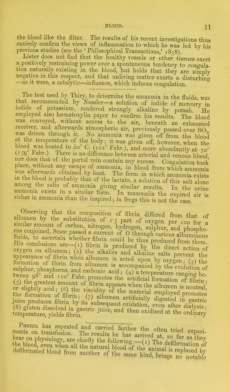 the blood like the filter. The results of his recent investigations thus entirely confirm the views of inflammation to which he was led bv his previous studies (see the ' Philosophical Transactions,' 1858). Lister does not find that the healthy vessels or other tissues exert a positively restraining power over a spontaneous tendency to coagula- tion naturally existing in the blood, but holds that they are simplv negative m this respect, and that unliving matter exerts a disturbing —as it were, a catalytic—influence, which induces coagulation. The test used by Thiry, to determine the ammonia in the fluids was that recommended by Nessler—a solution of iodide of mercurV in iodide of potassium, rendered strongly alkaline by potash He employed also hasmatoxylin paper to confirm his results The blood was _ conveyed, without access to the air, beneath an exhausted receiver, and afterwards atmospheric air, previously passed over SO was driven through it. No ammonia was given off from the blood at the temperature of the body; it was given off, however, when the Hood was heated to 5o° C (Iaa° Fahr.), and more abundantly at 7o° (158 *ahr.) There is no difterence between arterial and venous blood nor does that of the portal vein contain any excess. Coagulation took place without any escape of ammonia, in blood from which ammonia was afterwards obtained by heat. The form in which ammonia exists in the blood is probably that of the lactate, a solution of this salt abne among the salts of ammonia giving similar results. In the urine ammonia exists m a similar form. In mammalia the expired air is richer m ammonia than the inspired; in frogs this is not the case. Observing that the composition of fibrin differed from that of albumen by the substitution of v6 part of oxygen per 100 fbr 1 similar amount of carbon, nitrogen, hvdroeen sulnhur *L ^ I rus conjoined, Smee passed a current io^i^^t^^ fluids, to ascertain whether fibrin could be thus%roduced His conclusions are-(l) fibrin is produced by the KioTof oxygen on albumen; (a) the alkalies and alkaline saltsthf appearance of fibrin when albumen is acted upon by oxygen h) tbe formation of fibrin from albumen is accompanied by the§evolution of wet^°Z^ Sj Carb°nic, acl? ^ W a temperature rangtg'b - fTwiL9 *tar. promotes the artificial formation of fifirin . juice produce, fibrin ty iti'l^Z 3fiS£ ette^ defibrinatefi b.eofi frem ^