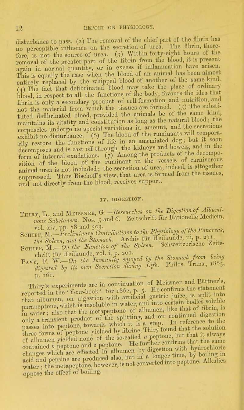 disturbance to pass. (2) The removal of the chief part of the fibrin has no perceptible influence on the secretion of urea. The fibrin, there- fore, is not the source of urea. (3) AVithui forty-eight hours of the removal of the greater part of the fibrin from the blood, it is present a^ain in normal quantity, or in excess if inflammation have arisen. This is equally the case when the blood of an animal has been almost entirely replaced by the whipped blood of another of the same kind. (4) The fact that defibrinated blood may take the place of ordmarv blood in respect to all the functions of the body, favours the idea that fibrin is only a secondary product of cell formation and nutrition and not the material from which the tissues are formed. ($) lhe subsl t- tnted defibrinated blood, provided the animals be of the same kind, maintains its vitality and constitution as long as the natural blood; the corpuscles undergo no special variations in amount, and the secretions exhibit no disturbance. (6) The blood of the ruminants will tempora- rily restore the functions of life in an anaemiated dog; but it soon decomposes and is cast off through the kidneys and bowe& andinLthe form of internal exudations. (7) Among the products of the decompo- sition of the blood of the ruminant in the vessels of carnivorous animal urea is not included ; the secretion of urea, indeed, is> suppressed. Thus Bischoff's view, that urea is formed from the tissues, and not directly from the blood, receives support. IT. niGESXIOK. Ttttrt L and Mjeissneb, Q.—Researches on the DigestionofAllwni- Nob.' 5 and 6. Zeitschrift fur Eationelle Medicin, ScHiS1 W^FrdL^trOontrilutiom to the Physiology of the Pancreas, the Spleen and the Stomach. Archiv fur Heilkuude, 111, p. 271. Schiff T-On the Function of the Spleen. Schweitzensche Zexte- ^ff^^^^y ^joyed by the Sumach from digested by its own Secretion during Life. Philos. Trans., 1863, p. 161. . Thirv's experiments are in continuation of Meissner and Biittner's ^S ixTS^T^ook-' for z863,p,5. He.confirms the albumen on digestion with artificial gastric juice is split in o p^^Mchis insoluble in water, and into ^JJ^ FrT3ir • also that the metapeptone of albumen, like that ot hbim. is on^anSit product of ^ splitting, and on pasL into ^^J^^^JS three forms ot peptone yielded brnbrine, lhny iou of albumen yielded none ot the so-calkdhat the sanl0 contained b peptone and . peptone. H her coi drochloric changes which are effected m albumen by digb \oiH in acid and pepsme are produced also but °u»^ A11,alios water ; the metapeptone, however, is not conveiueu mw ^1 oppose the effect of boiling.