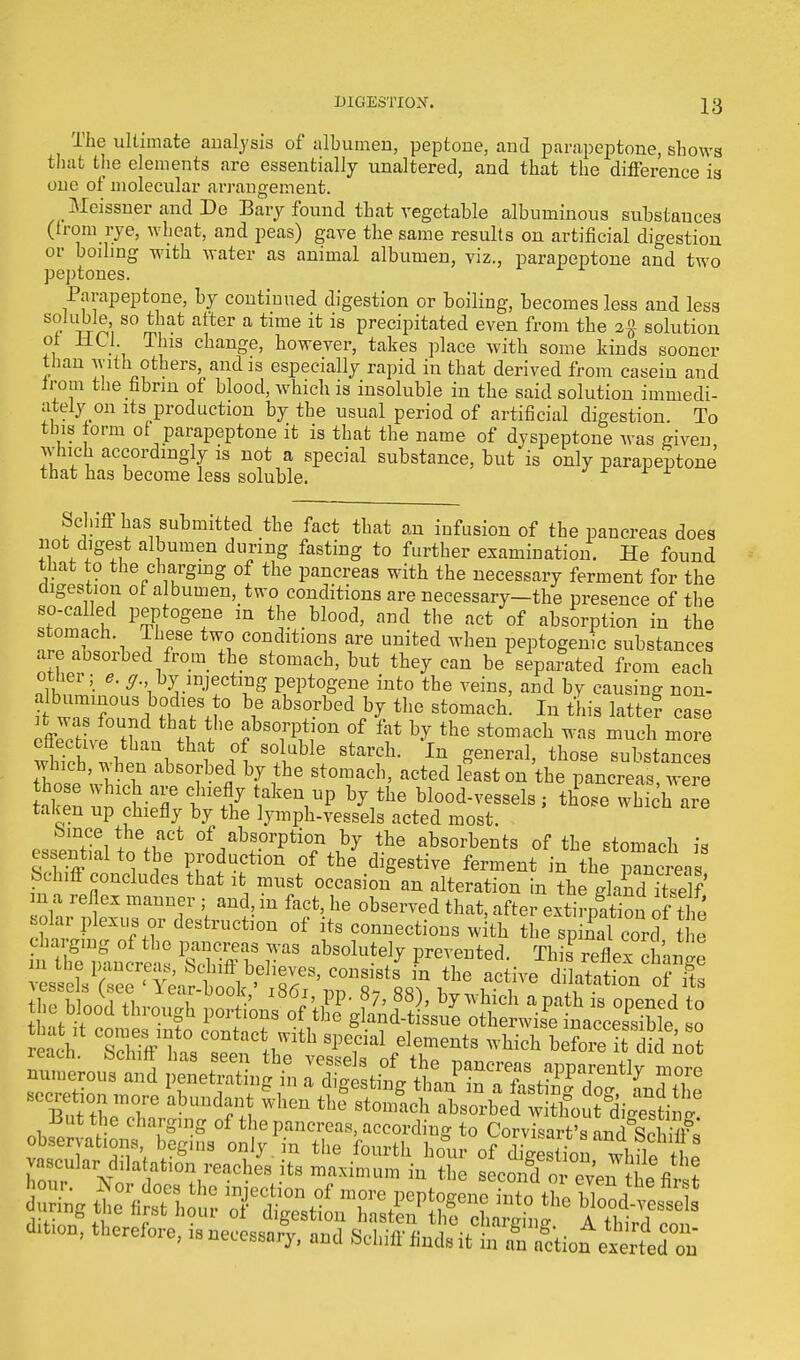 The ultimate analysis of albumen, peptone, and parapeptone, shows that the elements are essentially unaltered, and that the difference is one of molecular arrangement. Meissner and De Bary found that vegetable albuminous substances (from rye, wheat, and peas) gave the same results on artificial digestion or boding with water as animal albumen, viz., parapeptone and two peptones. Parapeptone, by continued digestion or boiling, becomes less and less Sr ft, 80 tIiat atter a time ifc is Precipitated even from the 2% solution of HC1 This change, however, takes place with some kinds sooner than with others, and is especially rapid in that derived from casein and from the fibrin of blood, which is insoluble in the said solution immedi- ately on its production by the usual period of artificial digestion. To this form of parapeptone it is that the name of dyspeptone was given which accordingly is not a special substance, but is only parapeptone that has become less soluble. Sclnft has submitted the fact that an infusion of the pancreas does not digest albumen during fasting to further examination. He found that to the charging of the pancreas with the necessary ferment for the digestion of albumen, two conditions are necessary-the presence of the so-called peptogene in the blood, and the act of absorption in the ™?ch\ lhfe tw° conditions are united when peptogenic substances are absorbed from the stomach, but they can be separated from each other; e. cj. by injecting peptogene into the veins, and by causing non- i wT?°US 1 n?J° \6 abs°rbed ^ th0 stomacb- In latte? case 1 was found that the absorption of fat by the stomach was much more which wh1 f S°+ulbIe StaVCh- ln general, those substances which, when absorbed by the stomach, acted least on the pancreas were t\C:^chiXtefhy l^V15 \the bl00d—ls; tlLe whth are taken up chiefly by the lymph-vessels acted most. bince the act of absorption by the absorbents of the stomach is S S * 1 ^ PrdlCti°n °f the diSestive fericnt in the rncren Muff concludes that it must occasion an alteration in the gland iS m a reflex manner ; and, m fact, he observed that, after extirpation of the solar plexus or destruction of its connections with the spiSc rd the ±5utthe charging of the pancreas, according to Corvisart's and S observations begins only , in the fourth hL of die ion whfwhJ vascular dilatation reaches its maximum in the Kco$n £eZtfofi^ hour. B or does the injection of more peptogene into the ZTJ 1 during the first hour of digestion hasten thfclnvSnf bl°;^esscl3 ton, therefore, isnecessar^, and ^mil^^ti^^