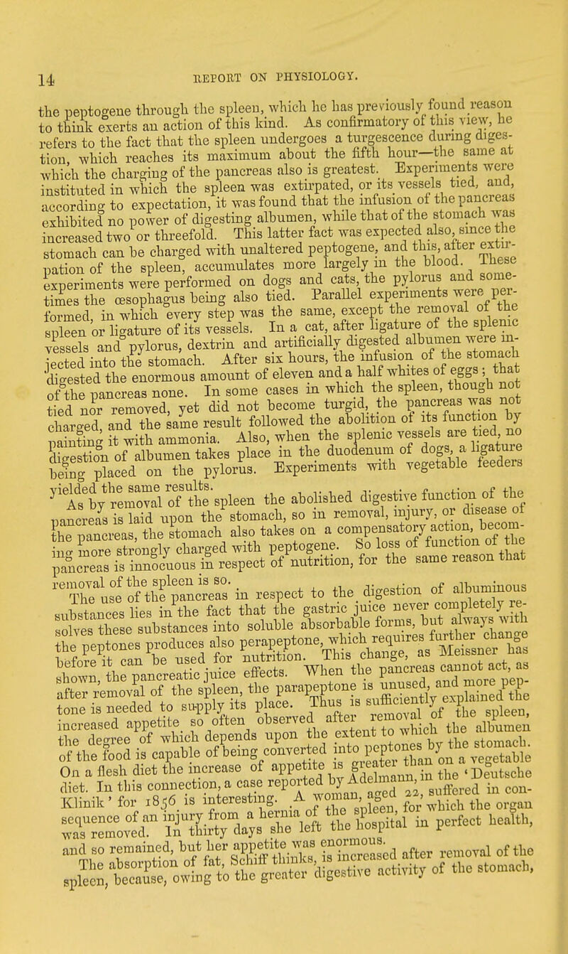 the peptogene through the spleen, which he has previously found reason to think exerts an action of this kind. As confirmatory of this view, he refers to the fact that the spleen undergoes a tumescence during diges- tion, which reaches its maximum about the fifth hour—the same at which the charging of the pancreas also is greatest. Experiments were instituted in which the spleen was extirpated, or its vessels tied, and according to expectation, it was found that the infusion of the pancreas exhibited^ power of digesting albumen while that of the stomach was increased two or threefold. This latter fact was expected also s^he stomach can be charged with unaltered peptogene, and this, after extn - pationof the spleen, accumulates more largely in the blood Ihese Speriments were performed on dogs and cats, the pylorus and sonie- Stheffisophafus being also tied. Parallel experiments were per- formed in which every step was the same, except the removal of the sXen or ligature of its vessels. In a cat, after ligature of the splenic S »ndb pylorus, dextrin and artificially digested albumen were m- lected into the stomach. After six hours, the mfusion of the stomach dtested the enormous amount of eleven and a half whites of eggs - that of the nancreas none. In some cases in which the spleen, though not tted nor removed, yet did not become turgid, the pancreas was not charged and the ame result followed the abolition of its function by S it Witb ammonia. Also, when the splenic vessels are tied no Ski of albumen takes place in the duodenum of dogs a ligature bring-placed on the pylorus. Experiments mth vegetable feeders ^ttb^^^ the abolished digestive function of^the mncreas is laid upon the stomach, so in removal, injury, or disease of hfpancrea the Stomach also takes on a compensatory action, becom- more stronglv charged with peptogene. So loss of function of the ^^i^^uB^i^V^tritifln.&r the same reason that ^u£tf thf^'in respect to the. digestion of alb— On a flesh diet the increase of appetite* P^i^ban o *