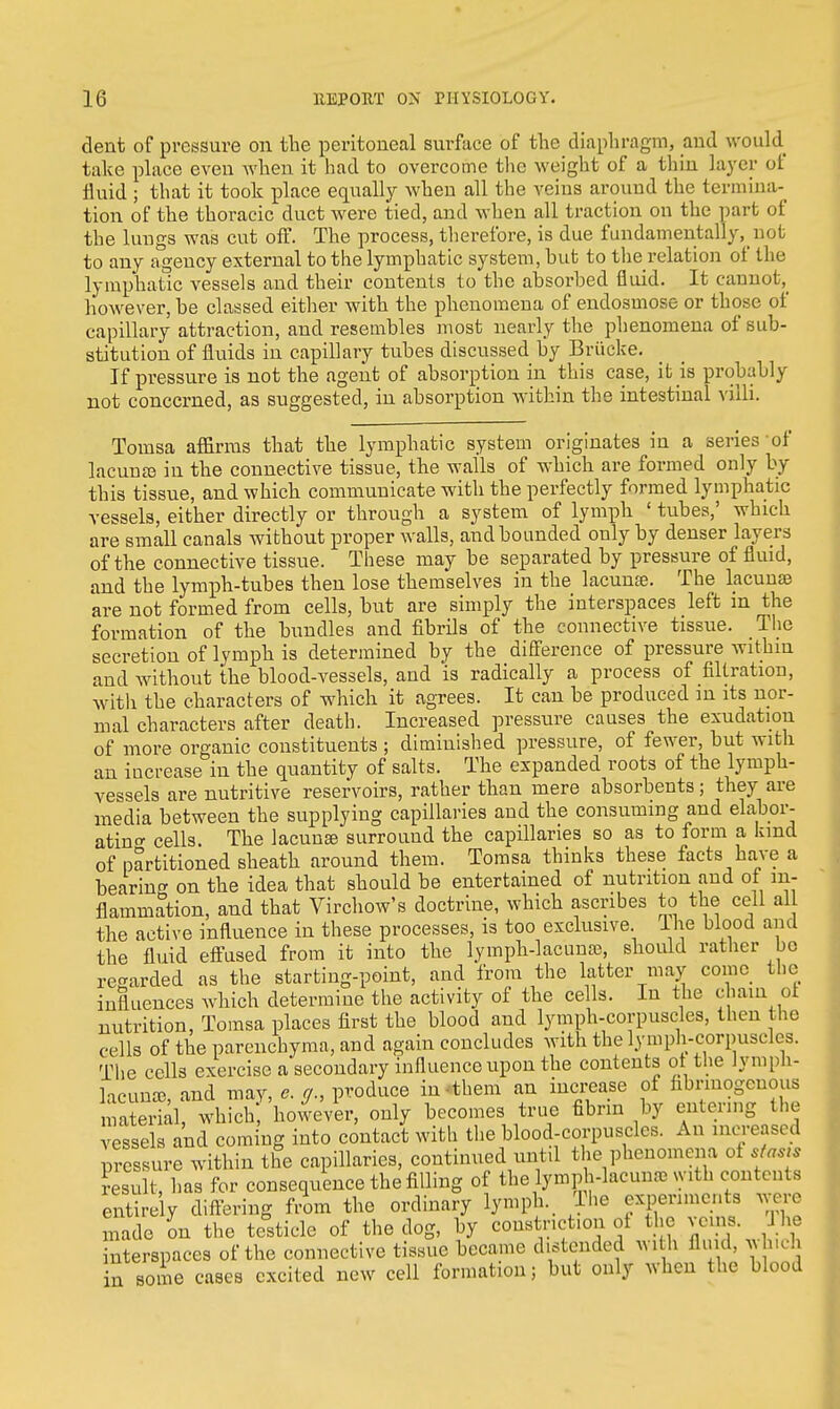 dent of pressure on the peritoneal surface of the diaphragm, and would take place even when it had to overcome the weight of a thin layer of fluid ; that it took place equally when all the veins around the termina- tion of the thoracic duct were tied, and when all traction on the part of the lungs was cut off. The process, therefore, is due fundamentally^ not to any agency external to the lymphatic system, hut to the relation of the lymphatic vessels and their contents to the absorbed fluid. It cannot^ however, be classed either with the phenomena of endosmose or those of capillary attraction, and resembles most nearly the phenomena of sub- stitution of fluids in capillary tubes discussed by Briicke. If pressure is not the agent of absorption in this case, it is probably not concerned, as suggested, in absorption within the intestinal villi. Tomsa affirms that the lymphatic system originates in a series of lacunas in the connective tissue, the walls of which are formed only by this tissue, and which communicate with the perfectly formed lymphatic vessels, either directly or through a system of lymph ' tubes,' which are small canals without proper walls, and bounded only by denser layers of the connective tissue. These may be separated by pressure of fluid, and the lymph-tubes then lose themselves in the lacunae. The lacunas are not formed from cells, but are simply the interspaces left m the formation of the bundles and fibrils of the connective tissue. The secretion of lymph is determined by the difference of pressure within and without the blood-vessels, and is radically a process of filtration, with the characters of which it agrees. It can be produced in its nor- mal characters after death. Increased pressure causes the exudation of more organic constituents ; diminished pressure, of fewer, but with an increase in the quantity of salts. The expanded roots of the lymph- vessels are nutritive reservoirs, rather than mere absorbents; they are media between the supplying capillaries and the consuming and elabor- ating cells. The lacunas surround the capillaries so as to form a kind of partitioned sheath around them. Tomsa thinks these facts have a bearing on the idea that should be entertained of nutrition and of in- flammation, and that Virchow's doctrine, which ascribes to the cell all the active influence in these processes, is too exclusive lhe blood and the fluid effused from it into the lymph-lacunas, should rather be regarded as the starting-point, and from the latter may come the influences which determine the activity of the cells. In the chain ot nutrition, Tomsa places first the blood and lymph-corpuscles, then the cells of the parenchyma, and again concludes with the lymph-corpuscles. The cells exercise a secondary influence upon the contents ot the Jymph- lacuJUB and may, e. g., produce in-them an increase ot fibrmogenous Serial whichf'howe'v^ only becomes true fibrin by entering the vessels and coming into contact with the blood-corpuscles. An increased pressure within the capillaries, continued until the phenomena of s asis result, has for consequence the filling of the lymph-lacuna with contents entirely differing from the ordinary lymph. The experiments were made in the testicle of the dog, by constriction of the veins, interspaces of the connective tissue became distended with fluid, whuh in some cases excited new cell formation; but only when the blood