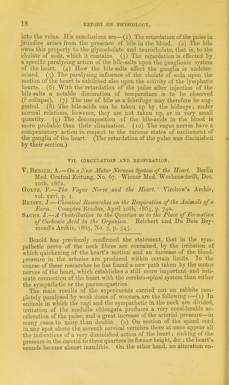 into the veins. His conclusions are—(i) The retardation of the pulse in jaundice arises from the presence of bile in the blood. (2) The bile owes this property to the glycocholate and taurocholate, that is, to the cholate of soda, which it contains. (3) The retardation is effected by a specific paralysing action of the bile-salts upon the ganglionic system of the heart. (4) How the bile-salts affect the ganglia is undeter- mined. (5) The paralysing influence of the cholate of soda upon the motion of the heart is exhibited also upon the activity of the lymphatic hearts. (6) With the retardation of the pulse after injection of the bile-salts a notable diminution of temperature is to be observed (? collapse). (7) The use of bile as a febrifuge may therefore be sug- gested. (8) The bile-acids can be taken up by the kidneys; under normal relations, however, they are not taken up, or in very small quantity. (9) The decomposition of the bile-acids in the blood is more probable than their elimination. (10) The vagus nerves have a compensatory action in respect to the various states of excitement of the ganglia of the heart. (The retardation of the pulse was diminished by their section.) VII. CIRCULATION AND EESPIEATION. V. Bezold, A.—On a Kevo Motor Nervous System of the Heart. Berlin Med. Central Zeitung, No. 67. Wiener Med. Wochenschrift, Dec. 20 th, 1862. Goltz, F.—The Vagus Nerve and the Heart. s Virchow's Archiv, vol. xxvi, p. 1. Eeiset, J.—Chemical Researches on the Respiration of the Animals of a Farm. Comptes Bendus, April 20th, 1863, p. 740. Sachs, J.—A Contribution to the Question as to the Place of Formation of Carlonic Acid in the Organism. Beichert und Du Bois Bey- mond's Archiv, 1863, No. 3, p. 345. Bezold has previously confirmed the statement, that in the sym- pathetic nerve of the neck fibres are contained, by the irritation of which quickening of the heart's motion and an increase of the blood- pressure in the arteries are produced within certain limits. In the course of these researches he has found a new path taken by the motor nerves of the heart, which establishes a still more important and inti- mate connection of the heart with the cerebrospinal system than either the sympathetic or the pneumogastrics. The main results of the experiments carried out on rabbits com- pletely paralysed by weak doses of woorara are the following:—(1) In animals in which the vagi and the sympathetic in the neck are divided, irritation of the medulla oblongata produces a very considerable ac- celeration of the pulse, and a great increase of the arterial pressure—in many cases to more than double. (2) On section of the spinal cord in any spot above the seventh cervical vertebra there at once appear all the indications of a very diminished action of the heart; sinking of the pressure in the carotid to three quarters its former height, &c.; the heart's sounds become almost inaudible. On the other hand, no alteration en-
