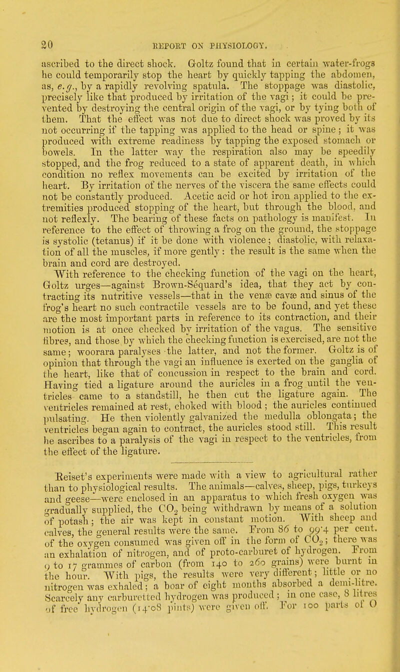 ascribed to the direct shock. Goltz found that in certain water-frogs he could temporarily stop the heart by quickly tapping the abdomen, as, e.g., by a rapidly revolving spatula. The stoppage was diastolic, precisely like that produced by irritation of the vagi; it could be pre- vented by destroying the central origin of the vagi, or by tying both of them. That the effect was not due to direct shock was proved by its not occurring if the tapping was applied to the head or spine; it was produced with extreme readiness by tapping the exposed stomach or bowels. In the latter way the respiration also may be speedily stopped, and the frog reduced to a state of apparent death, in which condition no reflex movements can be excited by irritation of the heart. By irritation of the nerves of the viscera the same effects could not be constantly produced. Acetic acid or hot iron applied to the ex- tremities produced stopping of the heart, but through the blood, and uot reflexly. The bearing of these facts on pathology is manifest. In reference to the effect of throwing a frog on the ground, the stoppage is systolic (tetanus) if it be done with violence; diastolic, with relaxa- tion of all the muscles, if more gently: the result is the same when the brain and cord are destroyed. With reference to the checking function of the vagi on the heart, Goltz urges—against Brown-Sequard's idea, that they act by con- tracting its nutritive vessels—that in the venae cavje and sinus of the frog's heart no such contractile vessels are to be found, and yet these are the most important parts in reference to its contraction, and their motion is at once checked by irritation of the vagus. The sensitive fibres, and those by which the checking function is exercised, are not the same; woorara paralyses the latter, and not the former. Goltz is of opinion that through'the vagi an influence is exerted on the ganglia of the heart, like that of concussion in respect to the brain and cord. Having tied a ligature around the auricles in a frog until the ven- tricles0 came to a standstill, he then cut the ligature again. The ventricles remained at rest, choked with blood ; the auricles continued pulsating. He then violently galvanized the medulla oblongata; the ventricles began again to contract, the auricles stood still. This result he ascribes to a paralysis of the vagi in respect to the ventricles, from the effect of the ligature. Eeiset's experiments were made with a view to agricultural rather than to physiological results. The animals—calves, sheep, pigs, turkeys and geese—were enclosed in an apparatus to which fresh oxygen was gradually supplied, the C02 being withdrawn by means of a solution of potash; the air was kept in constant motion. AVith sheep and calves, the general results were the same. From 86 to 99-4 per cent, uf the oxygeu consumed was given off in the form of C02; there was an exhalation of nitrogen, and of proto-carburet of hydrogen. From <; to 17 grammes of carbon (from 140 to 260 grains) were burnt in the hour. With pigs, the results were very different; little or no nitrogen was exhaled; a boar of eight months absorbed a derm-Mre. Scarcely any carburet ted hydrogen was produced ; in one case, 8 litres -.f free hydrogen (14-08 pints) were given oil' For 100 parts ol U