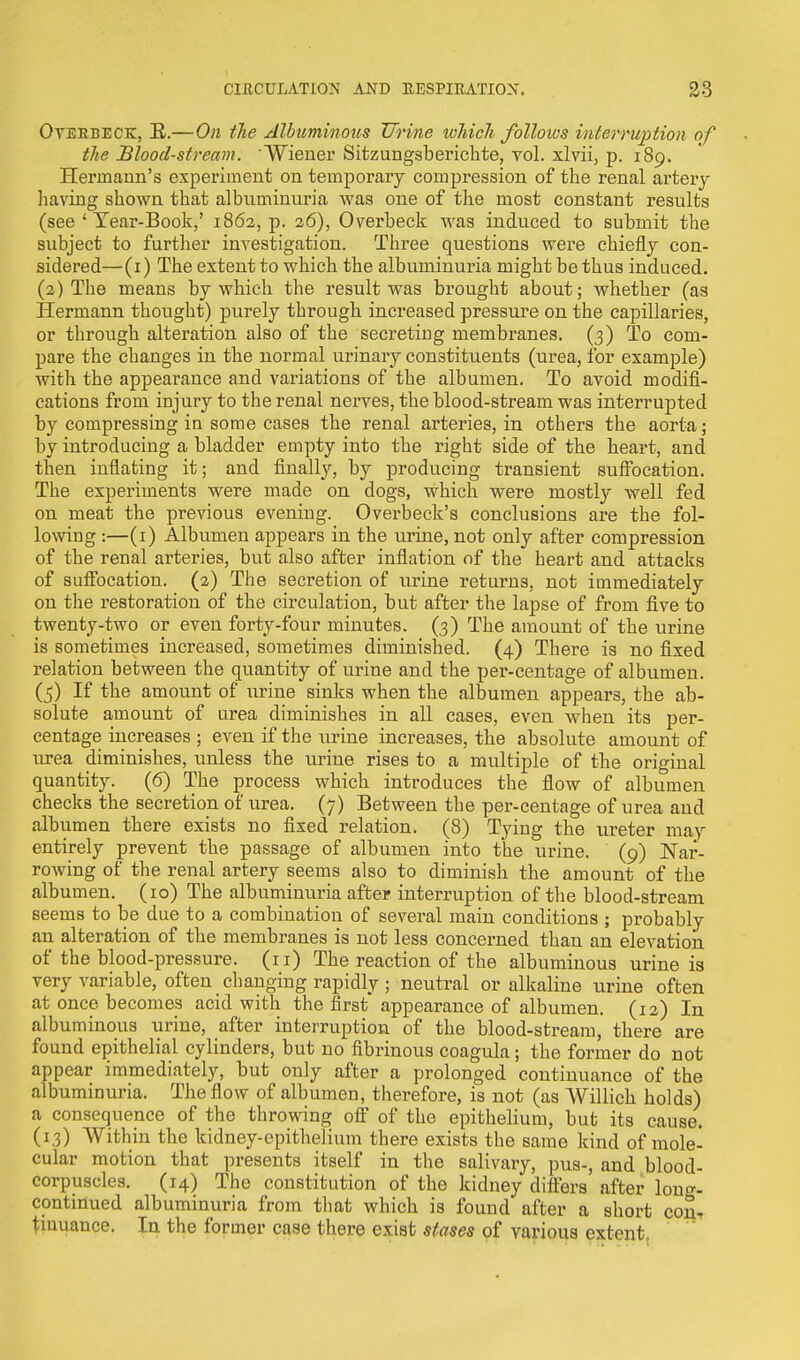 Overbeck, It.—On the Albuminous Urine which folloios interruption of the Blood-stream. Wiener Sitzungsberichte, vol. xlvii, p. 189. Hermann's experiment on temporary compression of the renal artery having shown that albuminuria was one of the most constant results (see ' Year-Book,' 1862, p. 26), Overbeck was induced to submit the subject to further investigation. Three questions were chiefly con- sidered—(1) The extent to which the albuminuria might be thus induced. (2) The means by which the result was brought about; whether (as Hermann thought) purely through increased pressure on the capillaries, or through alteration also of the secreting membranes. (3) To com- pare the changes in the normal urinary constituents (urea, for example) with the appearance and variations of the albumen. To avoid modifi- cations from injury to the renal nerves, the blood-stream was interrupted by compressing in some cases the renal arteries, in others the aorta; by introducing a bladder empty into the right side of the heart, and then inflating it; and finally, by producing transient suffocation. The experiments were made on dogs, which were mostly well fed on meat the previous evening. Overbeck's conclusions are the fol- lowing :—(1) Albumen appears in the urine, not only after compression of the renal arteries, but also after inflation of the heart and attacks of suffocation. (2) The secretion of urine returns, not immediately on the restoration of the circulation, but after the lapse of from five to twenty-two or even forty-four minutes. (3) The amount of the urine is sometimes increased, sometimes diminished. (4) There is no fixed relation between the quantity of urine and the per-centage of albumen. (5) If the amount of urine sinks when the albumen appears, the ab- solute amount of urea diminishes in all cases, even when its per- centage increases ; even if the urine increases, the absolute amount of urea diminishes, unless the urine rises to a multiple of the original quantity. (6) The process which introduces the flow of albumen checks the secretion of urea. (7) Between the per-centage of urea and albumen there exists no fixed relation. (8) Tying the ureter may entirely prevent the passage of albumen into the urine. (9) Nar- rowing of the renal artery seems also to diminish the amount of the albumen. (10) The albuminuria after interruption of the blood-stream seems to be due to a combination of several main conditions ; probably an alteration of the membranes is not less concerned than an elevation of the blood-pressure. (11) The reaction of the albuminous urine is very variable, often changing rapidly; neutral or alkaline urine often at once becomes acid with the first appearance of albumen. (12) In albuminous urine, after interruption of the blood-stream, there are found epithelial cylinders, but no fibrinous coagula; the former do not appear immediately, but only after a prolonged continuance of the albuminuria. The flow of albumen, therefore, is not (as Willick holds) a consequence of the throwing off of the epithelium, but its cause. (13) Within the kidney-epithelium there exists the same kind of mole- cular motion that presents itself in the salivary, pus-, and blood- corpuscles. (14) The constitution of the kidney differs after long- continued albuminuria from that which is found after a short con-, tmuance. In the former case there exiBt stases of various extent.