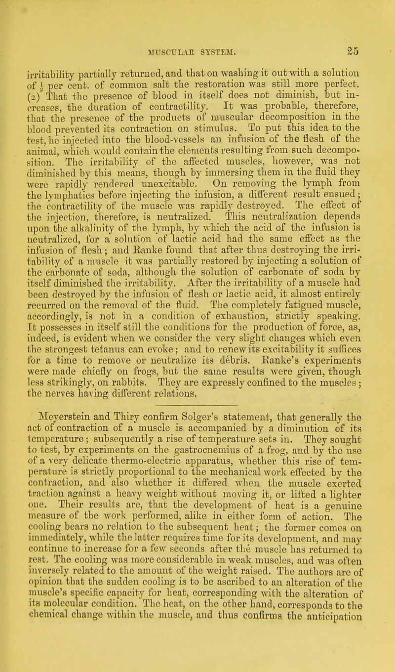irritability partially returned, and that on washing it out with a solution of 1 per cent, of common salt the restoration was still more perfect. (2)' That the presence of blood in itself does not diminish, but in- creases, the duration of contractility. It was probable, therefore, that the presence of the products of muscular decomposition in the blood prevented its contraction on stimulus. To put this idea to the test, he injected into the blood-vessels an infusion of the flesh of the animal, which would contain the elements resulting from such decompo- sition. The irritability of the affected muscles, however, was not diminished by this means, though by immersing them in the fluid they were rapidly rendered unexcitable. On removing the lymph from the lymphatics before injecting the infusion, a different result ensued; the contractility of the muscle was rapidly destroyed. The effect of the injection, therefore, is neutralized. This neutralization depends upon the alkalinity of the lymph, by which the acid of the infusion is neutralized, for a solution of lactic acid had the same effect as the infusion of flesh ; and Ranke found that after thus destroying the irri- tability of a muscle it was partially restored by injecting a solution of the carbonate of soda, although the solution of carbonate of soda by itself diminished the irritability. After the irritability of a muscle had been destroyed by the infusion of flesh or lactic acid, it almost entirely recurred on the removal of the fluid. The completely fatigued muscle, accordingly, is not in a condition of exhaustion, strictly speaking. It possesses in itself still the conditions for the production of force, as, indeed, is evident when we consider the very slight changes which even the strongest tetanus can evoke ; and to renew its excitability it suffices for a time to remove or neutralize its debris. Ranke's experiments were made chiefly on frogs, but the same results were given, though less strikingly, on rabbits. They are expressly confined to the muscles ; the nerves having different relations. Meyerstein and Thiry confirm Solger's statement, that generally the act of contraction of a muscle is accompanied by a diminution of its temperature ; subsequently a rise of temperature sets in. They sought to test, by experiments on the gastrocnemius of a frog, and by the use of a very delicate thermo-electric apparatus, whether this rise of tem- perature is strictly proportional to the mechanical work effected by the contraction, and also whether it differed when the muscle exerted traction against a heavy weight without moving it, or lifted a lighter one. Their results are, that the development of heat is a genuine measure of the work performed, alike in either form of action. The cooling bears no relation to the subsequent heat; the former comes on immediately, while the latter requires time for its development, and may continue to increase for a few seconds after the muscle has returned to rest. The cooling was more considerable in weak muscles, and was often inversely related to the amount of the weight raised. The authors are of opinion that the sudden cooling is to be ascribed to an alteration of the muscle's specific capacity for heat, corresponding with the alteration of its molecular condition. The heat, on the other hand, corresponds to the chemical change within the muscle, and thus confirms the anticipation