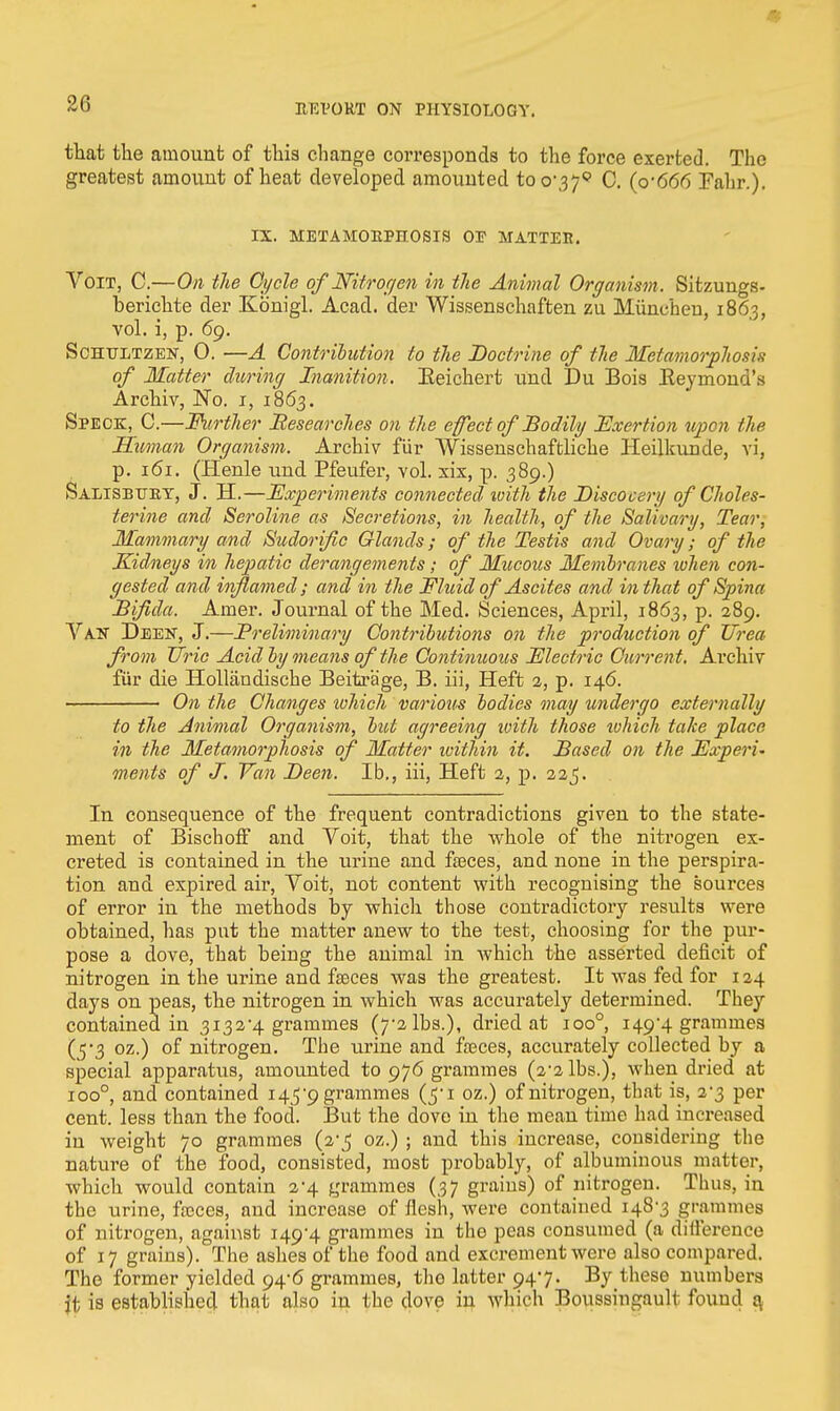 - 26 EEVORT ON PHYSIOLOGY. that the amount of this change corresponds to the force exerted. The greatest amount of heat developed amounted too'379 0. (o'6<56 Fahr.). IX. METAMORPHOSIS 03? MATTED. VoiT, C.—On the Cycle of Nitrogen in tlie Animal Organism. Sitzungs- berichte der Konigl. Acad, der Wissenschaften zu Miinchen, 186.3, vol. i, p. 69. Sohtjltzen, 0. —A Contribution to the Doctrine of the Metamorphosis of Matter during Inanition. Eeichert und Du Bois Keyinond's Archiv, No. r, 1863. Speck, C.—Further 'Researches on the effect of Bodily Exertion upon the Human Organism. Archiv fur Wissenschaftliche Heilkunde, vi, p. 161. (Henle und Pfeufer, vol. six, p. 389.) Salisbury, J. H.—Experiments connected with the Biscocery of Choies- terine and Seroline as Secretions, in health, of the Salivary, Tear, Mammary and Sudorific Glands; of the Testis and Ovary; of the Kidneys in hepatic derangements; of Mucous Membranes when con- gested and iiflamed; and in the Fluid of Ascites and in that of Spina Bifida. Amer. Journal of the Med. Sciences, April, 1863, p. 289. Van Deen, J.—Preliminary Contributions on the production of Urea from Uric Acid by means of tlie Continuous Electric Current. Archiv fur die Hollandische Beitrage, B. iii, Heft 2, p. 146. On the Changes xohich various bodies may undergo externally to the Animal Organism, but agreeing ivith those which take place in the Metamorphosis of Matter ivithin it. Based on the Experi- ments of J. Van Been. Ib., iii, Heft 2, p. 225. In consequence of the frequent contradictions given to the state- ment of Bischoff and Voit, that the whole of the nitrogen ex- creted is contained in the urine and feces, and none in the perspira- tion and expired air, Voit, not content with recognising the sources of error in the methods by which those contradictory results were obtained, has put the matter anew to the test, choosing for the pur- pose a dove, that being the animal in which the asserted deficit of nitrogen in the urine and feces was the greatest. It was fed for 124 days on peas, the nitrogen in which was accurately determined. They contained in 3132*4 grammes (7-2 lbs.), dried at ioo°, 149-4 grammes (5*3 oz.) of nitrogen. The urine and feces, accurately collected by a special apparatus, amounted to 976 grammes (2-2lbs.), when dried at ioo°, and contained i45'9 grammes (5*1 oz.) of nitrogen, that is, 2*3 per cent, less than the food. But the dove in the mean time had increased in weight 70 grammes (2*5 oz.) ; and this increase, considering the nature of the food, consisted, most probably, of albuminous matter, which would contain 2-4 grammes (37 grains) of nitrogen. Thus, in the urine, feces, and increase of flesh, were contained 148-3 grammes of nitrogen, against 149-4 grammes in the peas consumed (a difference of 17 grains). The ashes of the food and excrement were also compared. Tlie former yielded 94-6 grammes, the latter 947. By these numbers jt is established that also in the dove in which Boussingault found a,