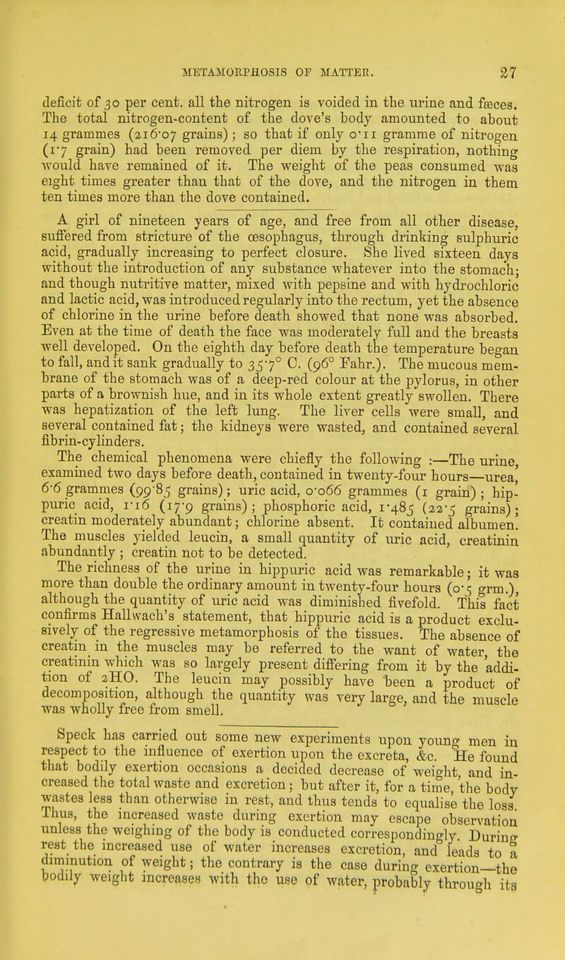 deficit of 30 per cent, all the nitrogen is voided in the urine and faeces. The total nitrogen-content of the dove's body amounted to about 14 grammes (zi&o1] grains) ; so that if only o*n gramme of nitrogen (17 grain) had been removed per diem by the respiration, nothing •would have remained of it. The weight of the peas consumed was eight times greater than that of the dove, and the nitrogen in them ten times more than the dove contained. A girl of nineteen years of age, and free from all other disease, suffered from stricture of the oesophagus, through drinking sulphuric acid, gradually increasing to perfect closure. She lived sixteen days without the introduction of any substance whatever into the stomach; and though nutritive matter, mixed with pepsine and with hydrochloric and lactic acid, was introduced regularly into the rectum, yet the absence of chlorine in the urine before death showed that none was absorbed. Even at the time of death the face was moderately full and the breasts well developed. On the eighth day before death the temperature began to fall, and it sank gradually to 3570 C. (960 Fahr.). The mucous mem- brane of the stomach was of a deep-red colour at the pylorus, in other parts of a brownish hue, and in its whole extent greatly swollen. There was hepatization of the left lung. The liver cells were small, and several contained fat; the kidneys were wasted, and contained several, fibrin-cylinders. The chemical phenomena were chiefly the following :—The urine examined two days before death, contained in twenty-four hours—urea' 6-6 grammes (99 85 grains); uric acid, 0*066 grammes (1 grain) ; hip- puric acid, ri6 (17-9 grains); phosphoric acid, 1*485 (22*5 grains); creatin moderately abundant; chlorine absent. It contained albumen! The muscles yielded leucin, a small quantity of uric acid, creatinin abundantly ; creatin not to be detected. The richness of the urine in hippuric acid was remarkable; it was more than double the ordinary amount in twenty-four hours (0*5 grm.), although the quantity of uric acid was diminished fivefold. This fact confirms Hallwach's statement, that hippuric acid is a product exclu- sively of the regressive metamorphosis of the tissues. The absence of creatin in the muscles may be referred to the want of water, the creatinin which was so largely present differing from it by the addi- tion of 2HO. The leucin may possibly have -been a product of decomposition, although the quantity was very large, and the muscle was wholly free from smell. Speck has carried out some new experiments upon young men in respect to the influence of exertion upon the excreta, &c. He found that boddy exertion occasions a decided decrease of weight, and in- creased the total waste and excretion; but after it, for a time, the body wastes less than otherwise in rest, and thus tends to equalise the loss Thus, the increased waste during exertion may escape observation unless the weighing of the body is conducted correspondingly Durino- rest the increased use of water increases excretion, and leads to a diminution of weight; the contrary is the case during exertion—the bodily weight increases with the use of water, probably through its