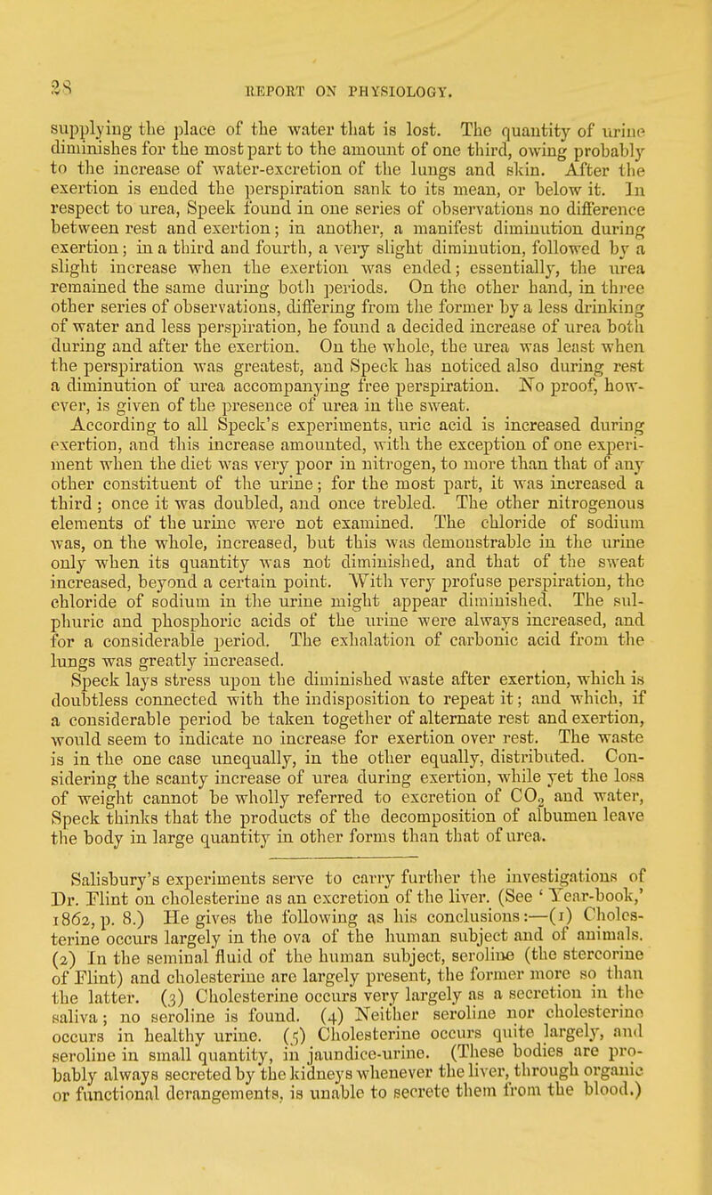 as supplying the place of the water that is lost. The quantity of urine diminishes for the most part to the amount of one third, owing probably to the increase of water-excretion of the lungs and skin. After the exertion is ended the perspiration sank to its mean, or below it. In respect to urea, Speek found in one series of observations no difference between rest and exertion; in another, a manifest diminution during exertion; in a third and fourth, a very slight diminution, followed by a slight increase when the exertion was ended; essentially, the urea remained the same during both periods. On the other hand, in three other series of observations, differing from the former by a less drinking of water and less perspiration, he found a decided increase of urea both during and after the exertion. On the whole, the urea was least when the perspiration was greatest, and Speck has noticed also during rest a diminution of urea accompanying free perspiration. No proof, how- ever, is given of the presence of urea in the sweat. According to all Speck's experiments, uric acid is increased during exertion, and this increase amounted, with the exception of one experi- ment when the diet was very poor in nitrogen, to more than that of any other constituent of the urine; for the most part, it was increased a third ; once it was doubled, and once trebled. The other nitrogenous elements of the urine were not examined. The chloride of sodium was, on the whole, increased, but this was demonstrable in the urine only when its quantity was not diminished, and that of the sweat increased, beyond a certain point. With very profuse perspiration, the chloride of sodium in the urine might appear diminished. The sul- phuric and phosphoric acids of the urine were always increased, and for a considerable period. The exhalation of carbonic acid from the lungs was greatly increased. Speck lays stress upon the diminished waste after exertion, which is doubtless connected with the indisposition to repeat it; and which, if a considerable period be taken together of alternate rest and exertion, would seem to indicate no increase for exertion over rest. The waste is in the one case unequally, in the other equally, distributed. Con- sidering the scanty increase of urea during exertion, while yet the loss of weight cannot be wholly referred to excretion of C02 and water, Speck thinks that the products of the decomposition of albumen leave the body in large quantity in other forms than that of urea. Salisbury's experiments serve to carry further the investigations of Dr. Flint on cholesterine as an excretion of the liver. (See ' Tear-book,' 1862, p. 8.) He gives the following as his conclusions:—(1) Choles- terine occurs largely in the ova of the human subject and of animals. (2) In the seminal'fluid of the human subject, seroline (the stercorine of Flint) and cholesterine are largely present, the former more so than the latter. (3) Cholesterine occurs very largely as a secretion in the saliva; no seroline is found. (4) Neither seroline nor cholesterine occurs in healthy urine. (<;) Cholesterine occurs quite largely, and seroline in small quantity, in jaundice-urine. (These bodies are pro- bably always secreted by the kidneys whenever the liver, through organ u- or functional derangements, is unable to secrete them from the blood.)