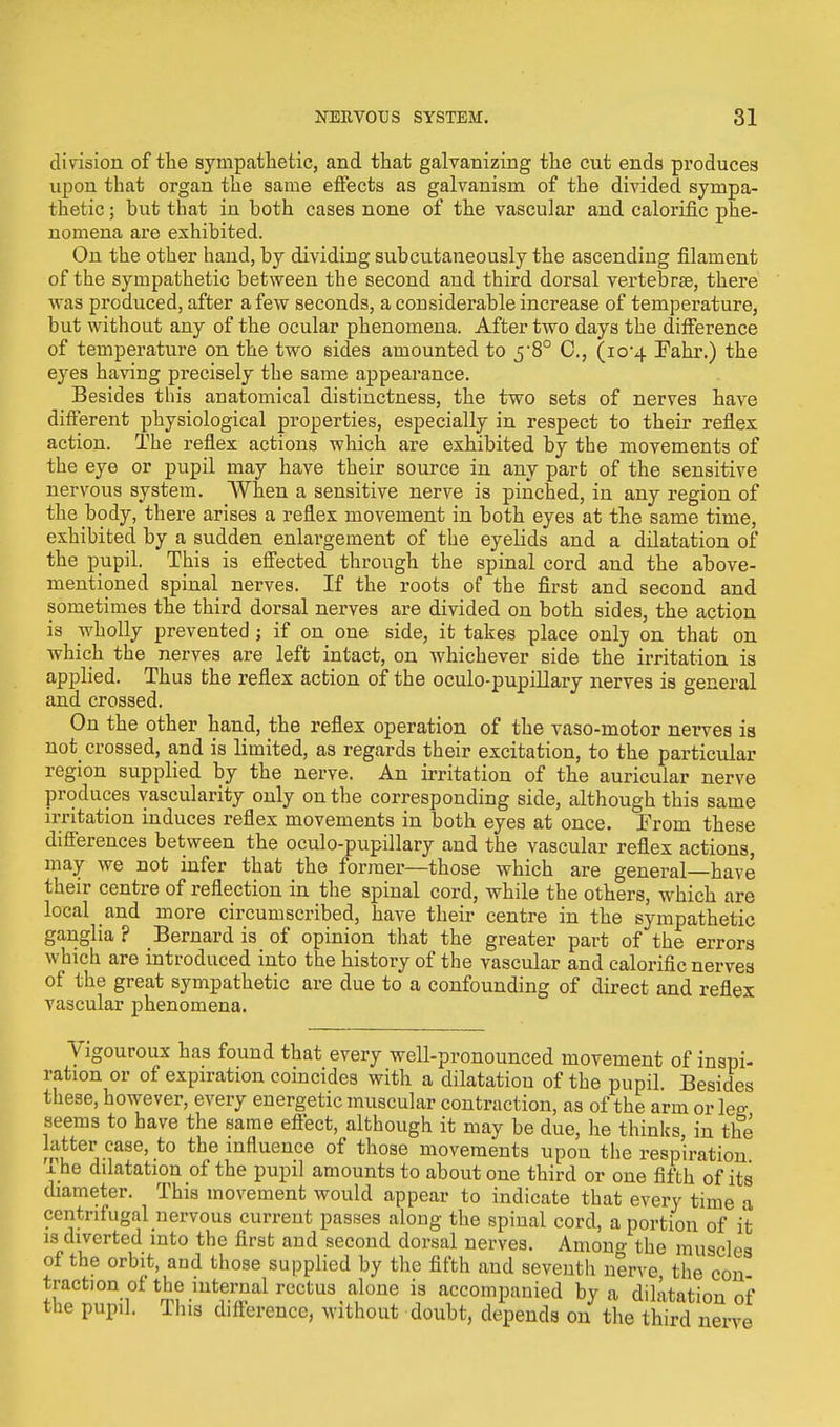 division of the sympathetic, and that galvanizing the cut ends produces upon that organ the same effects as galvanism of the divided sympa- thetic ; but that in both cases none of the vascular and calorific phe- nomena are exhibited. On the other hand, by dividing subcutaneously the ascending filament of the sympathetic between the second and third dorsal vertebra?, there was produced, after a few seconds, a considerable increase of temperature, but without any of the ocular phenomena. After two days the difference of temperature on the two sides amounted to 5-8° O, (10-4 Fahr.) the eyes having precisely the same appearance. Besides tins anatomical distinctness, the two sets of nerves have different physiological properties, especially in respect to their reflex action. The reflex actions which are exhibited by the movements of the eye or pupil may have their source in any part of the sensitive nervous system. When a sensitive nerve is pinched, in any region of the body, there arises a reflex movement in both eyes at the same time, exhibited by a sudden enlargement of the eyelids and a dilatation of the pupil. This is effected through the spinal cord and the above- mentioned spinal nerves. If the roots of the first and second and sometimes the third dorsal nerves are divided on both sides, the action is wholly prevented; if on one side, it takes place only on that on which the nerves are left intact, on whichever side the irritation is applied. Thus the reflex action of the oculo-pupillary nerves is general and crossed. On the other hand, the reflex operation of the vaso-motor nerves is not_ crossed, and is limited, as regards their excitation, to the particular region supplied by the nerve. An irritation of the auricular nerve produces vascularity only on the corresponding side, although this same irritation induces reflex movements in both eyes at once. Prom these differences between the oculo-pupillary and the vascular reflex actions, may we not infer that the former—those which are general—have their centre of reflection in the spinal cord, while the others, which are local and more circumscribed, have their centre in the sympathetic ganglia ? Bernard is of opinion that the greater part of the errors which are introduced into the history of the vascular and calorific nerves of the great sympathetic are due to a confounding of direct and reflex vascular phenomena. Vigouroux has found that every well-pronounced movement of inspi- ration or of expiration coincides with a dilatation of the pupil Besides these, however, every energetic muscular contraction, as of the arm or leg seems to have the same effect, although it may be due, he thinks, in the latter case, to the influence of those movements upon the respiration x he dilatation of the pupil amounts to about one third or one fifth of its diameter. This movement would appear to indicate that every time a centrifugal nervous current passes along the spinal cord, a portion of it is diverted into the first and second dorsal nerves. Among the muscles of the orbit, and those supplied by the fifth and seventh nerve the con traction of the internal rectus alone is accompanied by a dilatation of the pupil. This difference, without doubt, depends on the third nerve