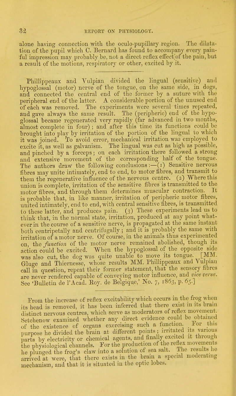 alone having connection with the oculo-pupillary region. The dilata- tion of the pupil which C. Bernard has found to accompany every pain- ful impression may probably be, not a direct reflex effeet'of the pain, but a result of the motions, respiratory or other, excited by it. Phillippeaux and Vulpian divided the lingual (sensitive) and hypoglossal (motor) nerve of the tongue, on the same side, in dogs, and connected the central end of the former by a suture with the peripheral end of the latter. A considerable portion of the unused end of each was removed. The experiments were several times repeated, and gave always the same result. The (peripheric) end of the hypo- glossal became regenerated very rapidly (far advanced in two months, almost complete in four) ; and after this time its functions could be brought into play by irritation of the portion of the lingual to which it was joined. To avoid error, mechanical irritation was employed to excite it, as well as galvanism. The lingual was cut as high as possible, and pinched by a forceps; on each irritation there followed a strong and extensive movement of the corresponding half of the tongue. The authors draw the following conclusions:—(i) Sensitive nervous fibres may unite intimately, end to end, to motor fibres, and transmit to them the regenerative influence of the nervous centre. (2) Where this union is complete, irritation of the sensitive fibres is transmitted to the motor fibres, and through them determines muscular contraction. It is probable that, in like manner, irritation of peripheric motor fibres, united intimately, end to end, with central sensitive fibres, is transmitted to these latter, and produces pain. (3) These experiments lead us to think that, in the normal state, irritation, produced at any point what- ever in the course of a sensitive nerve, is propagated at the same instant both centripetally and centrifugally ; and it is probably the same with irritation of a motor nerve. Of course, in the animals thus experimented on, the function of the motor nerve remained abolished, though its action could be excited. When the hypoglossal of the opposite side was also cut, the dog was quite unable to move its tongue. [MM. Gluge and Thiernesse, whose results MM. Phillippeaux andA'ulpiau call in question, repeat their former statement, that the sensory fibres are never rendered capable of conveying motor influence, and vice versa. See 'Bulletin de l'Acad. Eoy. de Belgique,' No. 7, 1863, p. 65.] From the increase of reflex excitability which occurs in the frog when its head is removed, it has been inferred that there exist in its brain distinct nervous centres, which serve as moderators of reflex movement Setchenow examined whether any direct evidence could be obtained of the existence of organs exercising such a function, for tins purpose he divided the brain at different points 5 irritated its various parts by electricity or chemical agents, and finally excited it through the physiological channels. For the production of the reflex movements he plunged the frog's claw into a solution of sea salt. The result* he arrived at were, that there exists in the brain a special moderating mechanism, and that it is situated in the optic lobes.