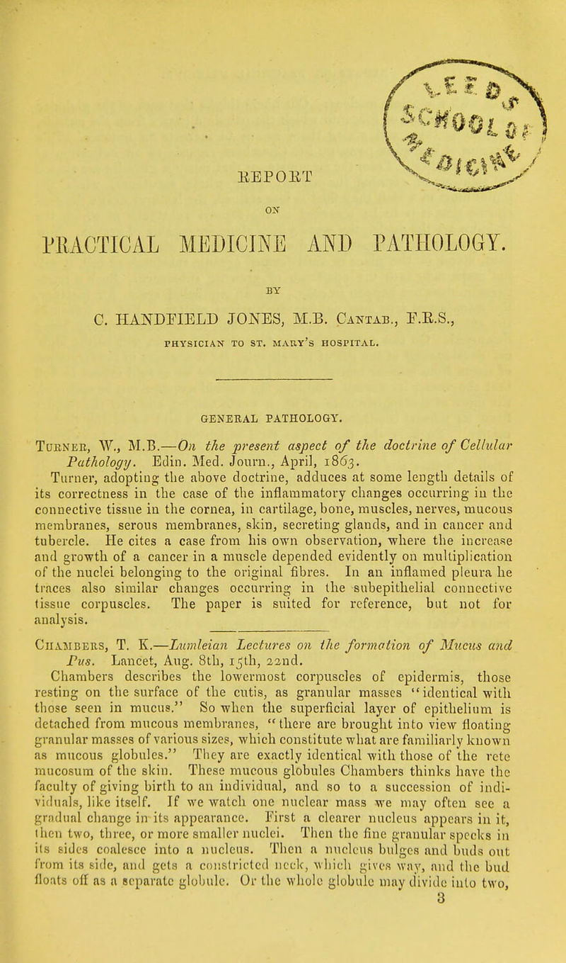 EEPOET ox PRACTICAL MEDICINE AND PATHOLOGY. BY C. HANDHELD JONES, M.B. Cantab., E.E.S., PHYSICIAN TO ST. MAKY's HOSPITAL. GENERAL PATHOLOGY. Tueneb, W., M.B.—On the present aspect of the doctrine of Cellular Pathology. Edin. Med. Journ., April, 1863. Turner, adopting the above doctrine, adduces at some length details of its correctness in the case of the inflammatory changes occurring in the connective tissue in the cornea, in cartilage, bone, muscles, nerves, mucous membranes, serous membranes, skin, secreting glands, and in cancer and tubercle. He cites a case from his own observation, where the increase and growth of a cancer in a muscle depended evidently on multiplication of the nuclei belonging to the original fibres. In an inflamed pleura he traces also similar changes occurring in the subepithelial connective (issue corpuscles. The paper is suited for reference, but not for analysis. Chambers, T. K.—Lumleian Lectures on the formation of Mucus and Pus. Lancet, Aug. 8th, 15th, 22nd. Chambers describes the lowermost corpuscles of epidermis, those resting on the surface of the cutis, as granular masses  identical with those seen in mucus. So when the superficial layer of epithelium is detached from mucous membranes, there are brought into view floating granular masses of various sizes, which constitute what are familiarly known as mucous globules. They are exactly identical with those of the rete mucosum of the skin. These mucous globules Chambers thinks have the faculty of giving birth to an individual, and so to a succession of indi- viduals, like itself. If we watch one nuclear mass we may often see a gradual change in its appearance. First a clearer nucleus appears in it, ihen two, three, or more smaller nuclei. Then the fine granular specks in lis sides coalesce into a nucleus. Then a nucleus bulges and buds out from its side, and gets a constricted neck, which gives way, and the bud floats off as a separate globule. Or the whole globule may divide into two, 3