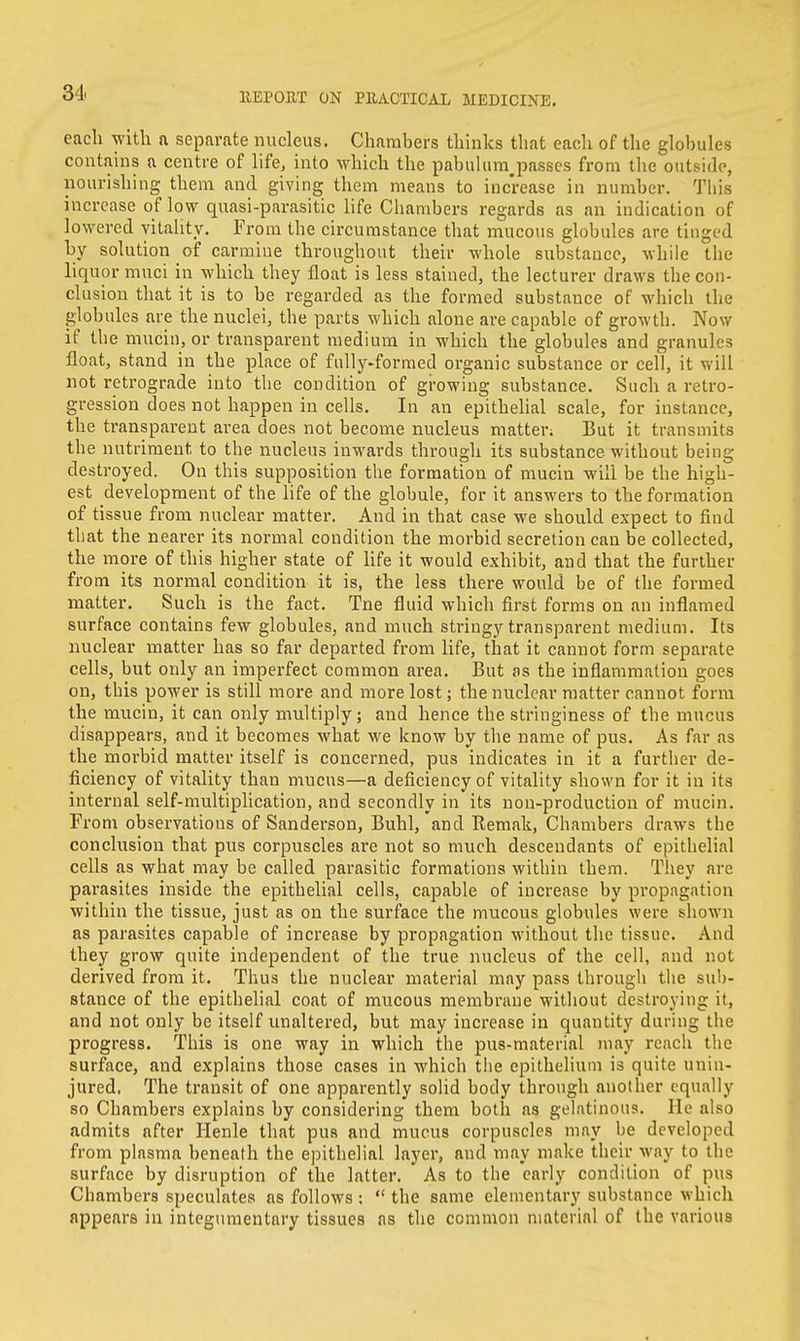 each with a separate nucleus. Chambers thinks that each of the globules contains a centre of life, into which the pabulum.passes from the outside, nourishing them and giving them means to increase in number. This increase of low quasi-parasitic life Chambers regards as an indication of lowered vitality. From the circumstance that mucous globules are tinged by solution of carmine throughout their whole substance, while the liquor muci in which they float is less stained, the lecturer draws the con- clusion that it is to be regarded as the formed substance of which the globules are the nuclei, the parts which alone are capable of growth. Now if the mucin, or transparent medium in which the globules and granules float, stand in the place of fully-formed organic substance or cell, it will not retrograde into the condition of growing substance. Such a retro- gression does not happen in cells. In an epithelial scale, for instance, the transparent area does not become nucleus matter; But it transmits the nutriment to the nucleus inwards through its substance without being destroyed. On this supposition the formation of mucin will be the high- est development of the life of the globule, for it answers to the formation of tissue from nuclear matter. And in that case we should expect to find that the nearer its normal condition the morbid secretion can be collected, the more of this higher state of life it would exhibit, and that the further from its normal condition it is, the less there would be of the formed matter. Such is the fact. Tne fluid which first forms on an inflamed surface contains few globules, and much stringy transparent medium. Its nuclear matter has so far departed from life, that it cannot form separate cells, but only an imperfect common area. But as the inflammation goes on, this power is still more and more lost; the nuclear matter cannot form the mucin, it can only multiply; and hence the stringiness of the mucus disappears, and it becomes what we know by the name of pus. As far as the morbid matter itself is concerned, pus indicates in it a further de- ficiency of vitality than mucus—a deficiency of vitality shown for it in its internal self-multiplication, and secondly in its non-production of mucin. From observations of Sanderson, Buhl, and Remak, Chambers draws the conclusion that pus corpuscles are not so much descendants of epithelial cells as what may be called parasitic formations within them. They are parasites inside the epithelial cells, capable of increase by propagation within the tissue, just as on the surface the mucous globules were shown as parasites capable of increase by propagation without the tissue. And they grow quite independent of the true nucleus of the cell, and not derived from it. Thus the nuclear material may pass through the sub- stance of the epithelial coat of mucous membrane without destroying if, and not only be itself unaltered, but may increase in quantity during the progress. This is one way in which the pus-material may reach the surface, and explains those cases in which the epithelium is quite unin- jured. The transit of one apparently solid body through another equally so Chambers explains by considering them both as gelatinous. He also admits after Henle that pus and mucus corpuscles may be developed from plasma beneath the epithelial layer, and may make their way to the surface by disruption of the latter. As to the early condition of pus Chambers speculates as follows :  the same elementary substance which appears in integumentary tissues as the common material of the various