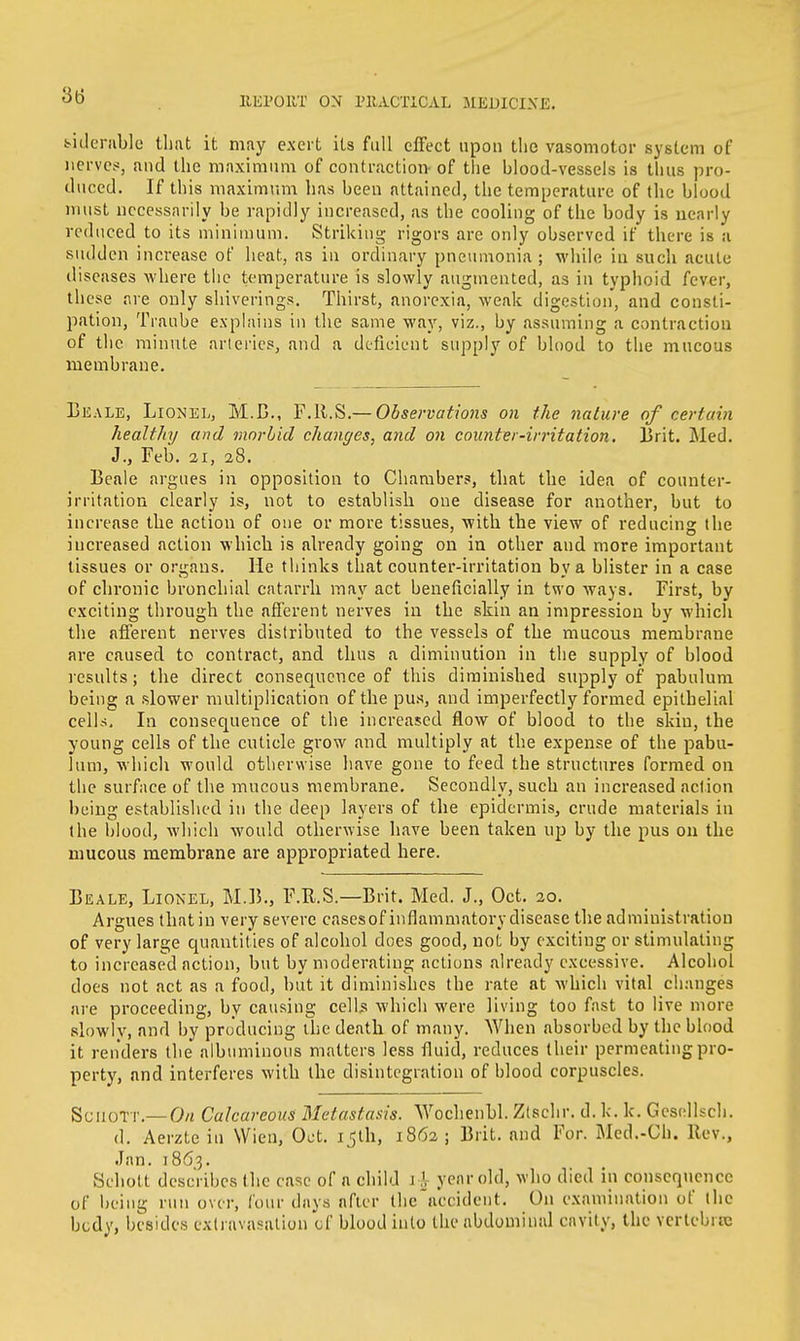 feiderable that it may exert its fall effect upon the vasomotor system of nerves, and the maximum of contraction- of the blood-vessels is thus pro- duced. If this maximum has been attained, the temperature of the blood must necessarily be rapidly increased, as the cooling of the body is nearly reduced to its minimum. Striking rigors are only observed if there is a sudden increase of heat, as in ordinary pneumonia ; while in such acute diseases where the temperature is slowly augmented, as in typhoid fever, these are only shiverings. Thirst, anorexia, weak digestion, and consti- pation, Tranbe explains in the same way, viz., by assuming a contraction of the minute arteries, and a deficient supply of blood to the mucous membrane. 13 k ale, Lionel, M.B., F.R.S.— Observations on the nature of certain healthy and morbid changes, and on counter-irritation. Brit. Med. J., Feb. 21, 28. Beale argues in opposition to Chambers, that the idea of counter- irritation clearly is, not to establish one disease for another, but to increase the action of one or more tissues, with the view of reducing the increased action which is already going on in other and more important tissues or organs. He thinks that counter-irritation by a blister in a case of chronic bronchial catarrh may act beneficially in two ways. First, by exciting through the afferent nerves in the skin an impression by which the afferent nerves distributed to the vessels of the mucous membrane are caused to contract, and thus a diminution in the supply of blood results; the direct consequence of this diminished supply of pabulum being a slower multiplication of the pus, and imperfectly formed epithelial cells. In consequence of the increased flow of blood to the skin, the young cells of the cuticle grow and multiply at the expense of the pabu- lum, which would otherwise have gone to feed the structures formed on the surface of the mucous membrane. Secondly, such an increased action being established in the deep layers of the epidermis, crude materials in the blood, which would otherwise have been taken up by the pus on the mucous membrane are appropriated here. Beale, Lionel, M.B., F.R.S.—Brit. Med. J., Oct. 20. Argues that in very severe casesof inflammatory disease the administration of very large quantities of alcohol does good, not by exciting or stimulating to increased action, but by moderating actions already excessive. Alcohol does not act as a food, but it diminishes the rate at which vital changes are proceeding, by causing cells which were living too fast to live more slowly, and by producing the death of many. When absorbed by the blood it renders the albuminous matters less fluid, reduces their permeating pro- perty, and interferes with the disintegration of blood corpuscles. SciioTT.—On Calcareous Metastasis. Wochenbl. Zlschr. d. k. k. Gesellsch. d. Aerzte in Wien, Oct. ijth, 1862; Brit, and For. Med.-Ch. Rev., Jan. 186,3. Schott describes the case of a child 1 \ year old, who died in consequence of being run over, (our days after the accident. On examination of the body, besides extravasation of blood into the abdominal cavity, the vertebra: