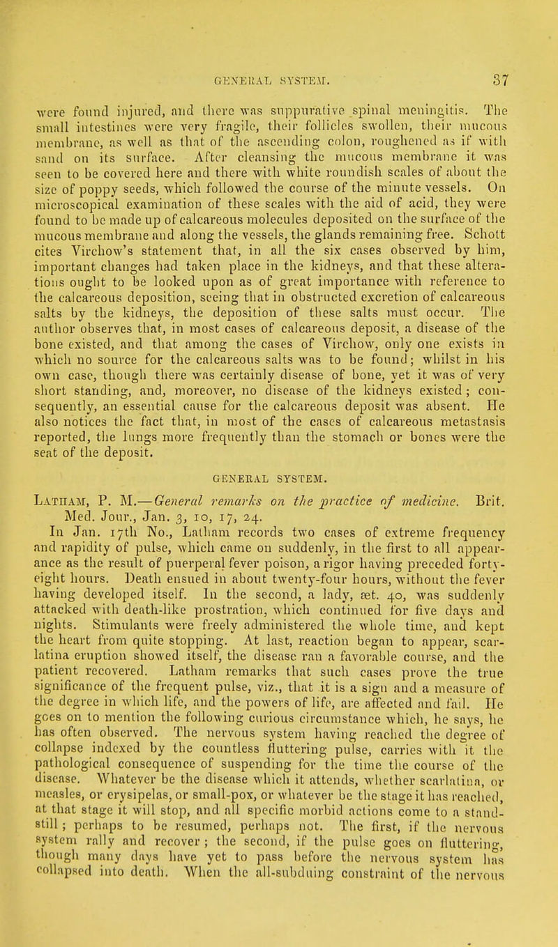 were found injured, and there was suppurative spinal meningitis. The small intestines were very fragile, their follicles swollen, their mucous membrane, as well as that of the ascending colon, roughened as if with sand on its surface. After cleansing the mucous membrane it was seen to be covered here and there with white roundish scales of about the size of poppy seeds, which followed the course of the minute vessels. On microscopical examination of these scales with the aid of acid, they were found to be made up of calcareous molecules deposited on the surface of the mucous membrane and along the vessels, the glands remaining free. Scholt cites Virchow's statement that, in all the six cases observed by him, important changes had taken place in the kidneys, and that these altera- tions ought to be looked upon as of great importance with reference to the calcareous deposition, seeing that in obstructed excretion of calcareous salts by the kidneys, the deposition of these salts must occur. The author observes that, in most cases of calcareous deposit, a disease of the bone existed, and that among the cases of Virchow, only one exists in which no source for the calcareous salts was to be found; whilst in his own case, though there was certainly disease of bone, yet it was of very short standing, and, moreover, no disease of the kidneys existed ; con- sequently, an essential cause for the calcareous deposit was absent. He also notices the fact that, in most of the cases of calcareous metastasis reported, the lungs more frequently than the stomach or bones were the seat of the deposit. GENERAL SYSTEM. Latham, P. M.— General remarks on the 'practice of medicine. Brit. Med. Jour., Jan. 3, 10, 17, 24. In Jan. 17th No., Latham records two cases of extreme frequency and rapidity of pulse, which came on suddenly, in the first to all appear- ance as the result of puerperal fever poison, a rigor having preceded forty- eight hours. Death ensued in about twenty-four hours, without the fever having developed itself. In the second, a lady, aet. 40, was suddenly attacked with death-like prostration, which continued for five days and nights. Stimulants were freely administered the whole time, and kept the heart from quite stopping. At last, reaction began to appear, scar- latina eruption showed itself, the disease ran a favorable course, and the patient recovered. Latham remarks that such cases prove the true significance of the frequent pulse, viz., that it is a sign and a measure of the degree in which life, and the powers of life, are affected and fail. He goes on to mention the following curious circumstance which, he says, he has often observed. The nervous system having reached the degree of collapse indexed by the countless fluttering pulse, carries with it the pathological consequence of suspending for the time the course of the disease. Whatever be the disease which it attends, whether scarlatina, or measles, or erysipelas, or small-pox, or whatever be the stage it has reached, at that stage it will stop, and all specific morbid actions come to a stand- still ; perhaps to be resumed, perhaps not. The first, if the nervous system rally and recover ; the second, if the pulse goes on fluttering, though many days have yet to pass before the nervous system has collapsed into death. When the all-subduing constraint of the nervous