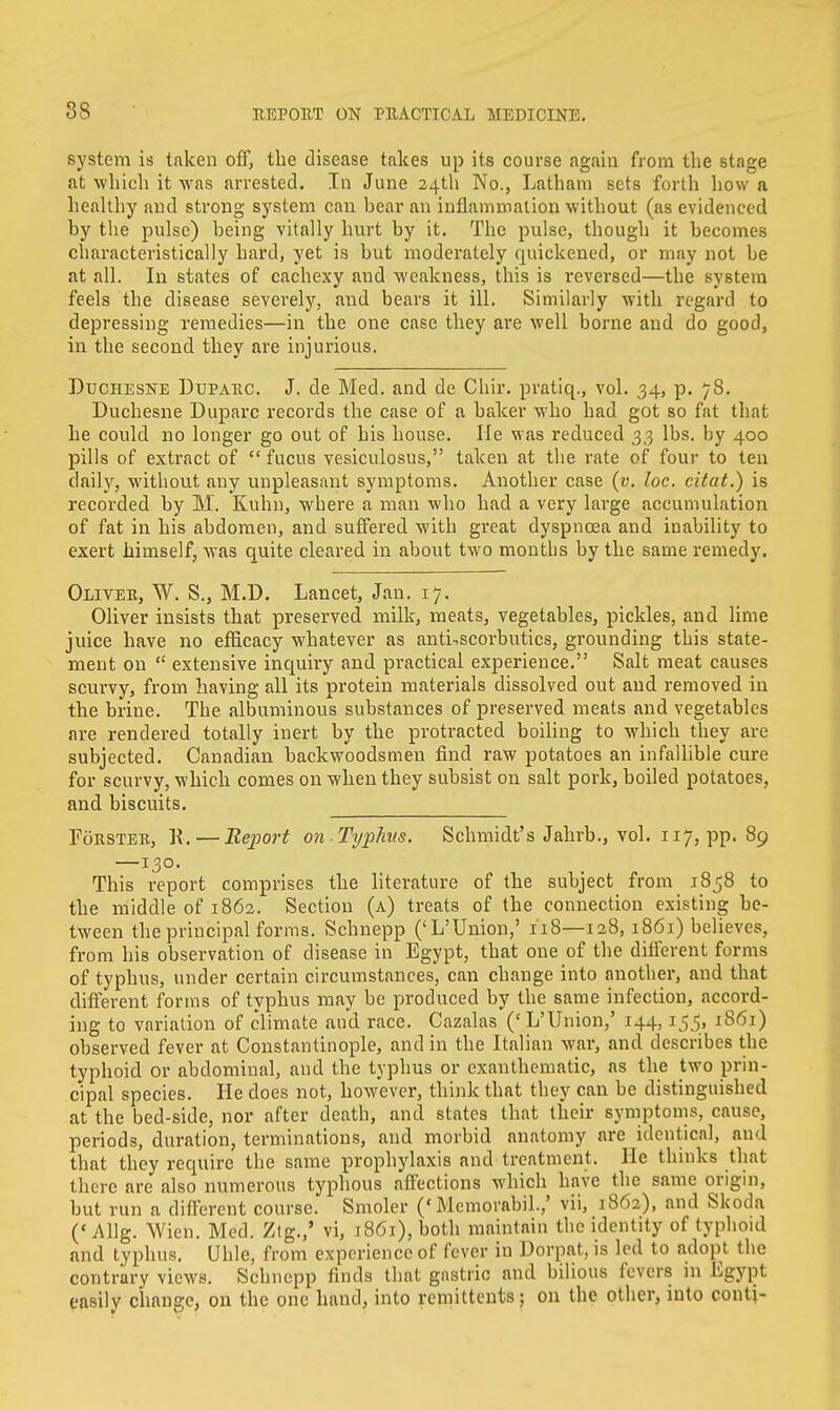 system is taken off, the disease takes up its course again from the stage at which it was arrested. In June 24th No., Latham sets forth how a healthy and strong system can hear an inflammation without (as evidenced hy the pulse) being vitally hurt by it. The pulse, though it becomes characteristically hard, yet is but moderately quickened, or may not be at all. In states of cachexy and weakness, this is revei-sed—the system feels the disease severely, and bears it ill. Similarly with regard to depressing remedies—in the one case they are well borne and do good, in the second they are injurious. Duchesne Duparc. J. cle Med. and de Chir. pratiq., vol. 34, p. 78. Duchesne Duparc records the case of a baker who had got so fat that he could no longer go out of his house. He was reduced 33 lbs. by 400 pills of extract of  fucus vesiculosus, taken at the rate of four to ten daily, without any unpleasant symptoms. Another case (v. loc. citat.) is recorded by M. Kuhn, where a man who had a very large accumulation of fat in his abdomen, and suffered with great dyspnoea and inability to exert himself, was quite cleared in about two montbs by the same remedy. Oliver, W. S., M.D. Lancet, Jan. 17. Oliver insists that preserved milk, meats, vegetables, pickles, and lime juice have no efficacy whatever as antiscorbutics, grounding this state- ment on  extensive inquiry and practical experience. Salt meat causes scurvy, from having all its protein materials dissolved out and removed in the brine. The albuminous substances of preserved meats and vegetables are rendered totally inert by the protracted boiling to which they are subjected. Canadian backwoodsmen find raw potatoes an infallible cure for scurvy, which comes on when they subsist on salt pork, boiled potatoes, and biscuits. Forster, R. — Report on Typhus. Schmidt's Jahrb., vol. 117, pp. 89 —130. This report comprises the literature of the subject from 1858 to the middle of 1862. Section (a) treats of the connection existing be- tween the principal forms. Schnepp ('L'Union,' 118—128, 1861) believes, from his observation of disease in Egypt, that one of the different forms of typhus, under certain circumstances, can change into another, and that different forms of typhus may be produced by the same infection, accord- ing to variation of climate and race. Cazalas (' L'Union,' 144,155, 1861) observed fever at Constantinople, and in the Italian war, and describes the typhoid or abdominal, and the typhus or exanthematic, as the two prin- cipal species. He does not, however, think that they can be distinguished at the bed-side, nor after death, and states that their symptoms, cause, periods, duration, terminations, and morbid anatomy are identical, and that they require the same prophylaxis and treatment, He thinks that there are also numerous typhous affections which have the same origin, but run a different course. Smoler (' Memorabil.,' vii, 1862), and Skoda ('Allg. Wien. Med. Zlg.,' vi, 1861), both maintain the identity of typhoid and typhus. Uhle, from experience of fever in Dorpat, is led to adopt the contrary views. Schnepp finds that gastric and bilious fevers in Egypt easily change, on the one hand, into remittents; on the other, into conti-