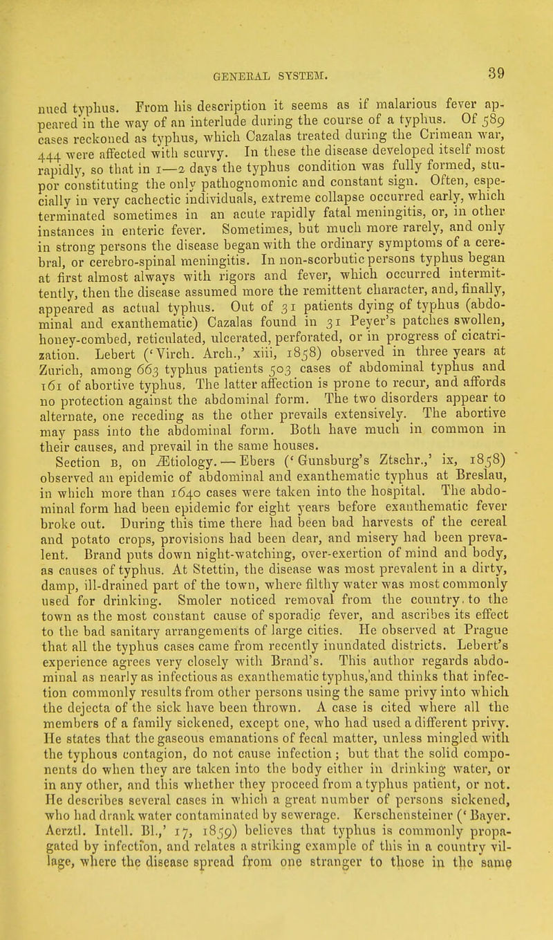 mied typhus. From his description it seems as if malarious fever ap- peared in the way of an interlude during the course of a typhus. Of 589 cases reckoned as typhus, which Cazalas treated during the Crimean war, 444 were affected with scurvy. In these the disease developed itself most rapidly, so that in 1—2 days the typhus condition was fully formed, stu- por constituting the only pathognomonic and constant sign. Often, espe- cially in very cachectic individuals, extreme collapse occurred early, which terminated sometimes in an acute rapidly fatal meningitis, or, in other instances in enteric fever. Sometimes, but much more rarely, and only in strong persons the disease began with the ordinary symptoms of a cere^ bral, or cerebro-spinal meningitis. In non-scorbutic persons typhus began at first almost always with rigors and fever, which occurred intermit- tently, then the disease assumed more the remittent character, and, finally, appeared as actual typhus. Out of 31 patients dying of typhus (abdo- minal and exanthematic) Cazalas found in 31 Peyer's patches swollen, houey-combed, reticulated, ulcerated, perforated, or in progress of cicatri- zation. Lebert ('Virch. Arch.,' xiii, 1858) observed in three years at Zurich, among 663 typhus patients 503 cases of abdominal typhus and 161 of abortive typhus. The latter affection is prone to recur, and affords no protection against the abdominal form. The two disorders appear to alternate, one receding as the other prevails extensively. The abortive may pass into the abdominal form. Both have much in common in their causes, and prevail in the same houses. Section B, on Etiology. — Ehers ('Gunsburg's Ztschr.,' ix, 1858) observed an epidemic of abdominal and exanthematic typhus at Breslau, in which more than 1640 cases were taken into the hospital. The abdo- minal form had been epidemic for eight years before exanthematic fever broke out. During this time there had been bad harvests of the cereal and potato crops, provisions had been dear, and misery had been preva- lent. Brand puts down night-watching, over-exertion of mind and body, as causes of typhus. At Stettin, the disease was most prevalent in a dirty, damp, ill-drained part of the town, where filthy water was most commonly used for drinking. Smoler noticed removal from the country, to the town as the most constant cause of sporadic fever, and ascribes its effect to the bad sanitary arrangements of large cities. He observed at Prague that all the typhus cases came from recently inundated districts. Lebert's experience agrees very closely with Brand's. This author regards abdo- minal as nearly as infectious as exanthematic typhus,'and thinks that infec- tion commonly results from other persons using the same privy into which the dejecta of the sick have been thrown. A case is cited where all the members of a family sickened, except one, who had used a different privy. He states that the gaseous emanations of fecal matter, unless mingled with the typhous contagion, do not cause infection ; but that the solid compo- nents do when they are taken into the body either in drinking water, or in any other, and this whether they proceed from a typhus patient, or not. He describes several cases in which a great number of persons sickened, who had drank water contaminated by sewerage. Kerschensteiner (' Bayer. Acrztl. Intell. Bl.,' 17, 1859) believes that typhus is commonly propa- gated by infection, and relates a striking example of this in a country vil- lage, where the disease spread from one stranger to those in the same