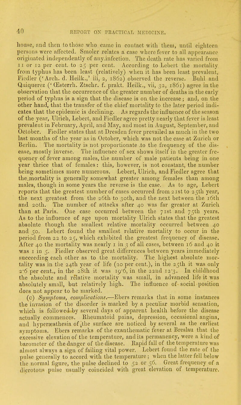 house, and then to those who came in contact with them, until eighteen persons were affected. Smoler relates a case where fever to all appearance originated independently of any.infcction. The death rate has varied from ii or 12 per cent, to 25 per cent. According to Lebert the mortality from typhus has been least (relatively) when it has been least prevalent, Fiedler ('Arch. d. Heilk.,' in, 2, 1862) observed the reverse. Buhl and Quiquerez ('(Esterrh. Ztschr. f. prakt. Heilk., vii, 32, 1861) agree in the observation that the occurrence of the greater number of deaths in the early period of typhus is a sign that the disease is on the increase; and, on the other hand, that the transfer of the chief mortality to the later period indi- cates that the epidemic is declining. As regards the influence of the season of the year, Ulrich, Lebert, and Fiedler agree pretty nearly that fever is least prevalent in February, April, and May, and most in August, September, and October. Fiedler states that at Dresden fever prevailed as much in the two last months of the year as in October, which was not the case at Zurich or Berlin. The mortality is not proportionate .to the frequency of the dis- ease, mostly inverse. The influence of sex shows itself in the greater fre- quency of fever among males, the number of male patients being in one year thrice that of females: this, however, is not constant, the number being sometimes more numerous. Lebert, Ulrich, and Fiedler agree that the mortality is generally somewhat greater among females than among males, though in some years the reverse is the case. As to age, Lebert reports that the greatest number of cases occurred from 21st to 25th year, the next greatest from the 26th to 30th, and the next between the 16th and 20th. The number of attacks after 40 was far greater at Zurich than at Paris. One case occurred between the 71st and 75th years. As to the influence of age upon mortality Ulrich states that the greatest absolute though the smallest relative mortality occurred between 40 and 50. Lebert found the smallest relative mortality to occur in the period from 22 to 2^, which exhibited the greatest frequency of disease. After 40 the mortality was nearly 1 in 3 of all cases, between 16 and 40 it was 1 in 5. Fiedler observed great differences between years immediately succeeding each other as to the mortality. The highest absolute mor- tality was in the 24th year of life (20 per cent.), in the 25th it was only 2*6 per cent., in the 28th it was xg'6, in the 22nd i2'3. In childhood the absolute and relative mortality was small, in advanced life it was absolutely small, but relatively high. The influence of-social position does not appear to be marked. (c) Symptoms, complications.—Ebers remarks that in some instances the invasion of the disorder is marked by a peculiar morbid sensation, which is followed by several days of apparent health before the disease actually commences. Rheumatoid pains, depression, occasional angina, and hypcrsesthesia of ^the surface are noticed by several as the earliest symptoms. Ebers remarks of the exanthematic fever at Breslau that the excessive elevation of the temperature, and its permanency, were a kind of barometer of the danger of the disease. Rapid fall of the temperature M as almost always a sign of failing vital power. Lebert found the rate of the pulse generally to accord with the temperature; when the latter fell below the normal figure, the pulse declined to 52 or 56. Great frequency of a dicrotous pulse usually coincided with great elevation of temperature.
