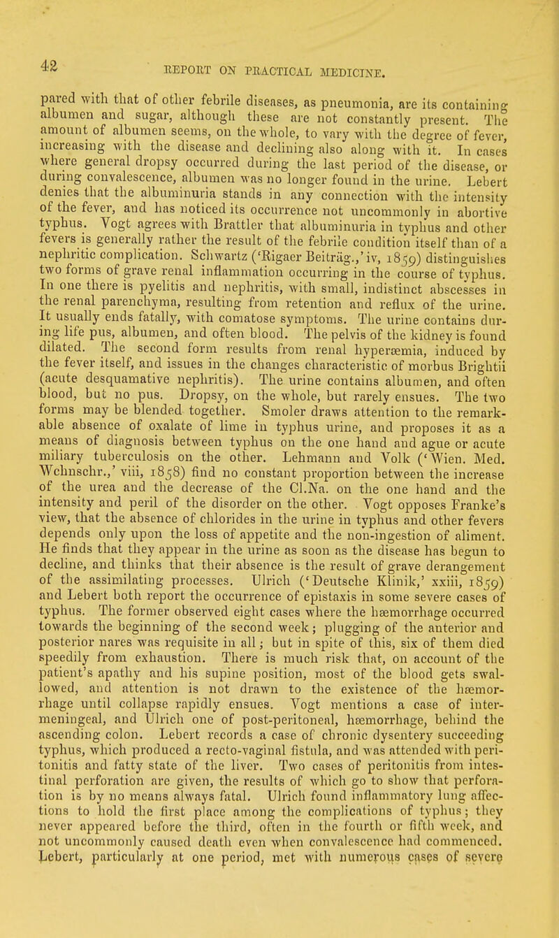 pared with that of other febrile diseases, as pneumonia, are its containing albumen and sugar, although these are not constantly present. The amount of albumen seems, on the whole, to vary with the degree of fever, increasing with the disease and declining also along with it. In cases where general dropsy occurred during the last period of the disease, or during convalescence, albumen was no longer found in the urine. Lebert denies that the albuminuria stands in any connection with the intensity of the fever, aud has noticed its occurrence not uncommonly in abortive typhus. Vogt agrees with Brattler that albuminuria in typhus and other fevers is generally rather the result of the febrile condition itself than of a nephritic complication. Schwartz ('Rigaer Beitrag.,'iv, 18-59) distinguishes two forms of grave renal inflammation occurring in the course of typhus. In one there is pyelitis and nephritis, with small, indistinct abscesses in the renal parenchyma, resulting from retention and reflux of the urine. It usually ends fatally, with comatose symptoms. The urine contains dur- ing life pus, albumen, and often blood. The pelvis of the kidney is found dilated. The second form results from renal hypereemia, induced by the fever itself, and issues in the changes characteristic of morbus Brightii (acute desquamative nephritis). The urine contains albumen, and often blood, but no pus. Dropsy, on the whole, but rarely ensues. The two forms may be blended together. Smoler draws attention to the remark- able absence of oxalate of lime in typhus urine, and proposes it as a means of diagnosis between typhus on the one hand and ague or acute miliary tuberculosis on the other. Lehmann and Volk ('Wien. Med. Wchnschr.,' viii, 1858) find no constant proportion between the increase of the urea and the decrease of the Cl.Na. on the one hand and the intensity and peril of the disorder on the other. Vogt opposes Franke's view, that the absence of chlorides in the urine in typhus and other fevers depends only upon the loss of appetite and the no'n-ingestion of aliment. He finds that they appear in the urine as soon as the disease has begun to decline, and thinks that their absence is the result of grave derangement of the assimilating processes. Ulrich ('Deutsche Klinik,' xxiii, 1859) and Lebert both report the occurrence of epistaxis in some severe cases of typhus. The former observed eight cases where the haemorrhage occurred towards the beginning of the second week; plugging of the anterior and posterior nares was requisite in all; but in spite of this, six of them died speedily from exhaustion. There is much risk that, on account of the patient's apathy and his supine position, most of the blood gets swal- lowed, and attention is not drawn to the existence of the heemor- rhage until collapse rapidly ensues. Vogt mentions a case of inter- meningeal, and Ulrich one of post-peritoneal, hemorrhage, behind the ascending colon. Lebert records a case of chronic dysentery succeeding typhus, which produced a recto-vaginal fistula, and was attended with peri- tonitis and fatty state of the liver. Two cases of peritonitis from intes- tinal perforation are given, the results of which go to show that perfora- tion is by no means always fatal. Ulrich found inflammatory lung affec- tions to hold the first place among the complications of typhus; they never appeared before the third, often in the fourth or fifth week, and not uncommonly caused death even when convalescence had commenced. Lebert, particularly at one period, met with numerous cases of severe