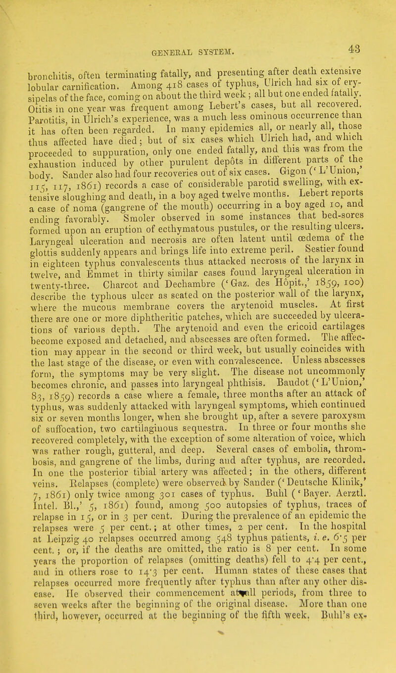 bronchitis, often terminating fatally, and presenting after death extensive lobular carnification. Among 418 cases of typhus L lnch had six of ery- sipelas of the face, coming on about the third week; all but one ended fatally Otitis in one year was frequent among Lebert's cases, but all recovered. Parotitis, in Ulrich's experience, was a much less ominous occurrence than it has often been regarded. In many epidemics all, or nearly al, those thus affected have died ; but of six cases which Ulrich had, and which proceeded to suppuration, only one ended fatally, and this was from the exhaustion induced by other purulent depots in different parte of the body. Sander also had four recoveries out of six cases. Gigon (' L' U nion, ji< ill, 1861) records a case of considerable parotid swelling, with ex- tensive sloughing and death, in a boy aged twelve months. Lebert reports a case of noma (gangrene of the mouth) occurring in a boy aged 10, and ending favorably. Smoler observed in some instances that bed-sores formed upon an eruption of ecthymatous pustules, or the resulting ulcers. Laryngeal ulceration and necrosis are often latent until oedema of the glottis suddenly appears and brings life into extreme peril. Sestier found in eighteen typhus convalescents thus attacked necrosis of the larynx in twelve, and Emmet in thirty similar cases found laryngeal ulceration in twenty-three. Charcot and Dechambre ('Gaz. des Hopit.,' 1859, 100) describe the typhous ulcer as seated on the posterior wall of the larynx, where the mucous membrane covers the arytenoid muscles. At first there are one or more diphtheritic patches, which are succeeded by ulcera- tions of various depth. The arytenoid and even the cricoid cartilages become exposed and detached, and abscesses are often formed. The affec- tion may appear in the second or third week, but usually coincides with the last stage of the disease, or even with convalescence. Unless abscesses form, the symptoms may be very slight. The disease not uncommonly becomes chronic, and passes into laryngeal phthisis. Baudot ('L'Union,' 8.3, 1859) records a case where a female, three months after an attack of typhus, was suddenly attacked with laryngeal symptoms, which continued six or seven months longer, when she brought up, after a severe paroxysm of suffocation, two cartilaginous sequestra. In three or four months she recovered completely, with the exception of some alteration of voice, which was rather rough, gutteral, and deep. Several cases of embolia, throm- bosis, and gangrene of the limbs, during and after typhus, are recorded. In one the posterior tibial artery was affected; in the others, different veins. Relapses (complete) were observed.by Sander ('Deutsche Klinik,' 7, 1861) only twice among 301 cases of typhus. Buhl ('Bayer. Aerztl. Intel. Bl.,' 5, 1861) found, among 500 autopsies of typhus, traces of relapse in 15, or in 3 per cent. During the prevalence of an epidemic the relapses were 5 per cent.; at other times, 2 per cent. In the hospital at Leipzig 40 relapses occurred among 548 typhus patients, i. e. 6-5 per- cent. ; or, if the deaths are omitted, the ratio is 8 per cent. In some years the proportion of relapses (omitting deaths) fell to 4-4 per cent., and in others rose to i4\3 per cent. Human states of these cases that relapses occurred more frequently after typhus than after any other dis- ease. He observed their commencement at^nll periods, from three to seven weeks after the beginning of the original disease. More than one third, however, occurred at the beginning of the fifth week. Buhl's ex-
