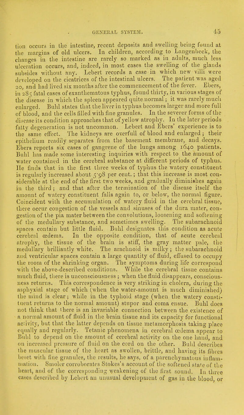 tion occurs in the intestine, recent deposits and swelling being found at the margins of old ulcers. In children, according to Langenbcck, the changes in the intestine are rarely so marked as in adults, much less ulceration occurs, and, indeed, in most cases the swelling of the glands subsides without any. Lebert records a case in which new villi were developed on the cicatrices of the intestinal ulcers. The patient was aged 20, and had lived six months after the commencement of the fever. Ebers, in 285 fatal cases of exanthematous typhus, found thirty, in various stages of the disease in which the spleen appeared quite normal; it was rarely much enlarged. Buhl states that the liver in typhus becomes larger and more full of blood, and the cells filled with fine granules. In the severer forms of the disease its condition approaches that of yellow atrophy. In the later periods fatty degeneration is not uncommon. Lebert and Ebers' experience is to the same effect. The kidneys are overfull of blood and enlarged; their epithelium readily separates from the basement membrane, and decays. Ebers reports six cases of gangrene of the lungs among 1640 patients. Buhl has made some interesting inquiries with respect to the amount of water contained in the cerebral substance at different periods of typhus, lie finds that in the first three weeks of typhus the watery constituent is regularly increased about 5*98 per cent.; that this increase is most con- siderable at the end of the first two weeks, and gradually diminishes again in the third; and that after the termination of the disease itself the amount of watery constituent falls again to, or below, the normal figure. Coincident with the accumulation of watery fluid in the cerebral tissue, there occur congestion of the vessels and sinuses of the dura mater, con- gestion of the pia mater between the convolutions, loosening and softening of the medullary substance, and sometimes swelling. The subarachnoid spaces contain but little fluid. Buhl designates this condition as acute cerebral oedema. In the opposite condition, that of acute cerebral atrophy, the tissue of the brain is stiff, the gray matter pale, the medullary brilliantly white. The arachnoid is milky; the subarachnoid and ventricular spaces contain a large quantity of fluid, effused to occupy the room of the shrinking organ. The symptoms during life correspond with the above-described conditions. While the cerebral tissue contains much fluid, there is unconsciousness ; when the fluid disappears, conscious- ness returns. This correspondence is very striking in cholera, during the asphyxial stage of which (when the water-amount is much diminished) the mind is clear; while in the typhoid stage (when the watery consti- tuent returns to the normal amount) stupor and coma ensue. Buhl does not think that there is an invariable connection between the existence of a normal amount of fluid in the brain tissue and its capacity for functional aciivity, but that the latter depends on tissue metamorphosis taking place equally and regularly. Tetanic phenomena in cerebral oedema appear to Buhl to depend on the amount of cerebral activity on the one hand, and on increased pressure of fluid on the cord on the other. Buhl describes the muscular tissue of the heart as swollen, brittle, and having its fibres beset with fine granules, the results, he says, of a parenchymatous inflam- mation. Smolcr corroborates Stokes's account of the softened slate of the heart, and of the corresponding weakening of the first sound. In three cases described by Lebert an unusual development of gas in the blood, or