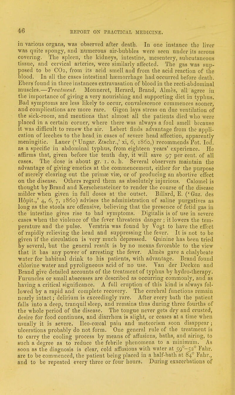 in various organs, was observed after death. In one instance the liver was quite spongy, and numerous air-bubbles were seen under its serous covering. The spleen, the kidneys, intestine, mesentery, subcutaneous tissue, and cervical arteries, were similarly affected. The gas was sup- posed to be CO2, from its acid smell and from the acid reaction of the blood. In all the cases intestinal haemorrhage had occurred before death. Ebers found in three instances extravasation of blood in the recti-abdominal muscles.—Treatment. Monneret, Herard, Brand, Almes, all agree in the importance of giving a very nourishing and supporting diet in typhus. Bad symptoms are less likely to occur, convalescence commences sooner, and complications are more rare. Gigon lays stress on due ventilation of the sick-room, and mentions that almost all the patients died who were placed in a certain corner, where there was always a foul smell because it was difficult to renew the air. Lebert finds advantage from the appli- cation of leeches to the head in cases of severe head affection, apparently meningitic. Lauer ('Ungar. Ztschr.,' xi, 6, i860,) recommends Pot. Iod. as a specific in abdominal typhus, from eighteen years' experience. He affirms that, given before the tenth day, it will save 97 per cent, of all cases. The dose is about gr. 1. 0. h. Several observers maintain the advantage of giving emetics at the commencement, either for the purpose of merely clearing out the primee viae, or of producing an abortive effect on the disease. Others regard them as absolutely injurious. Calomel is thought by Brand and Kerschensteiner to render the course of the disease milder when given in full doses at the outset. Billard, E. (' Gaz. des Hopit.,' 4, 6, 7, i860) advises the administration of saline purgatives as long as the stools are offensive, believing that the presence of fetid gas in the intestine gives rise to bad symptoms. Digitalis is of use in severe cases when the violence of the fever threatens danger ; it lowers the tem- perature and the pulse. Veratria was found by Vogt to have the effect of rapidly relieving the head and suppressing the fever. It is not to be given if the circulation is very much depressed. Quinine has been tried by several, but the general result is by no means favorable to the view that it has any power of arresting the fever. Almes gave a chalybeate water for habitual drink to his patients, with advantage. Brand found chlorine water and pyroligneous acid of no use. Van der Decken and Brand give detailed accounts of the treatment of typhus by hydro-therapy. Furuncles or small abscesses are described as occurring commonly, and as having a critical significance. A full eruption of this kind is always fol- lowed by a rapid and complete recovery. The cerebral functions remain nearly intact; delirium is exceedingly rare. After every bath the patient falls into a deep, tranquil sleep, and remains thus during three fourths of the whole period of the disease. The tongue never gets dry and crusted, desire for food continues, and diarrhoea is slight, or ceases at a time when usually it is severe. Ileo-ccecal pain and meteorism soon disappear; ulcerations probably do not form. One general rule of the treatment is to carry the cooling process by means of affusions, baths, and airing, to such a degree as to reduce the febrile phenomena to a minimum. As soon as the diagnosis is clear, cold affusions with water at S9°~S2° Fahr. are to be commenced, the patient being placed in a half-bath at 840 Fahr., and to be repeated every three or four hours. During exacerbations of