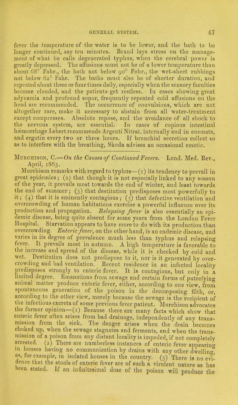 fever the temperature of the water is to be lower, and the bath lo be longer continued, say ten minutes. Brand lays stress on the manage- ment of what he calls degenerated typhus, when the cerebral power is greatly depressed. The affusions must not be of a lower temperature than about 68° Fahr., the bath not below 900 Fahr., the wet-sheet rubbings not below 620 Fahr. The baths must also be of shorter duration, and repeated about three ov four times daily, especially when the sensory faculties become clouded, and the patients get restless. In cases showing great adynamia and profound sopor, frequently repeated cold affusions on the head are recommended. The occurrence of convulsions, which are not altogether rare, make it necessary to abstain from all water-treatment except compresses. Absolute repose, and the avoidance of all shock to the nervous system, are essential. In cases of copious intestinal hemorrhage Lebert recommends Argenti Nitrat. internally and in enemata, and ergotin every two or three hours. If bronchial secretion collect so as to interfere with the breathing, Skoda advises an occasional emetic. Murchison, C.—On the Causes of Continued Fevers. Lond. Med. Rev., April, 1863. Murchison remarks with regard to typhus—(1) its tendency to prevail in great epidemics; (2) that though it is not especially linked to any season of the year, it prevails most towards the end of winter, and least towards the end of summer; (3) that destitution predisposes most powerfully to it; (4) that it is eminently contagious ; (5) that defective ventilation and overcrowding of human habitations exercise a powerful influence over its production and propagation. Relapsing fever is also essentially an epi- demic disease, being quite absent for some years from the London Fever Hospital. Starvation appears to have more to do with its production than overcrowding. Enteric fever, on the other hand, is an endemic disease, and varies in its degree of prevalence much less than typhus and relapsing fever. It prevails most in autumn. A high temperature is favorable to the increase and spread of the disease, while it is checked by cold and wet. Destitution does not predispose to it, nor is it generated by over- crowding and bad ventilation. Recent residence in an infected locality predisposes strongly to enteric fever. It is contagious, but only in a limited degree. Emanations from sewage and certain forms of putrefying animal matter produce enteric fever, either, according to one view, from spontaneous generation of the poison in the decomposing filth, or, according to the other view, merely because the sewage is the recipient of the infectious excreta of some previous fever patient. Murchison advocates the former opinion—(1) Because there are many facts which show that enteric fever often arises from bad drainage, independently of any trans- mission from the sick. The danger arises when the drain becomes choked up, when the sewage stagnates and ferments, and when the trans- mission of a poison from any distant locality is impeded, if not completely arrested. (2) There are numberless instances of enteric fever appearing in houses having no communication by drains with any other dwelling0 as, for example, in isolated houses in the country. (3) There is no evi- dence that the stools of enteric fever are of such a virulent nature as has been stated. If an infinitesimal dose of the poison will produce the