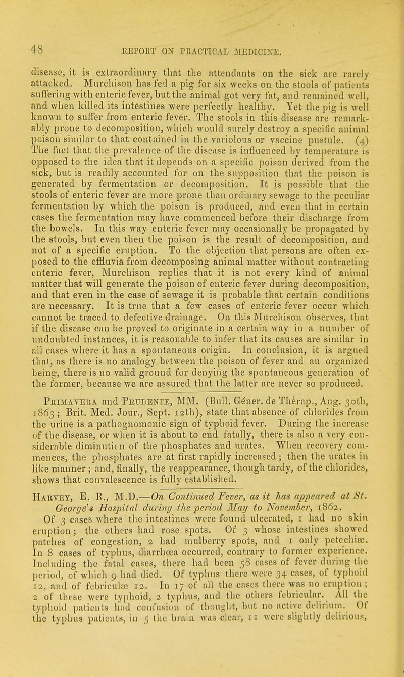 4-8 disease, it is extraordinary that the attendants on the sick are rarely attacked. Murchison has fed a pig for six weeks on the stools of patients suffering with enteric fever, hut the animal got very fat, and remained well, and when killed its intestines were perfectly healthy. Yet the pig is well known to suffer from enteric fever. The stools in this disease are remark- ahly prone to decomposition, which would surely destroy a specific animal poison similar to that contained in the variolous or vaccine pustule. (4) The fact that the prevalence of the disease is influenced by temperature is opposed to the idea that it depends on a specific poison derived from the sick, but is readily accounted for on the supposition that the poison is generated by fermentation or decomposition. It is possible that the stools of enteric fever are more prone than ordinary sewage to the peculiar fermentation by which the poison is produced, and even that in certain cases the fermentation may have commenced before their discharge from the bowels. In this way enteric fever may occasionally be propagated by the stools, but even then the poison is the result of decomposition, and not of a specific eruption. To the objection that persons are often ex- posed to the effluvia from decomposing animal matter without contracting enteric fever, Murchison replies that it is not every kind of animal matter that will generate the poison of enteric fever during decomposition, and that even in the case of sewage it is probable that certain conditions are necessary. It is true that a few cases of enteric fever occur which cannot be traced to defective drainage. On this Murcliison observes, that if the disease can be proved to originate in a certain way in a number of undoubted instances, it is reasonable to infer that its causes are similar in all cases where it has a spontaneous origin. In conclusion, it is argued thai, as there is no analogy between the poison of fever and an organized being, there is no valid ground for denying the spontaneous generation of the former, because we are assured that the latter are never so produced. Primayeua and Prudente, MM. (Bull. Gener. de Therap., Aug. 30th, 1863 ; Brit. Med. Jour., Sept. 12th), state that absence of chlorides from the urine is a pathognomonic sign of typhoid fever. During the increase of the disease, or when it is about to end fatally, there is also a very con- siderable diminution of the phosphates and urates. When recovery com- mences, the phosphates are at first rapidly increased; then the urates in like manner; and, finally, the reappearance, though tardy, of the chlorides, shows that convalescence is fully established. Harvey, E. B., M.D.—On Continued Fever, as it has appeared at St. George's Hospital during the period May to November, 1862. Of 3 cases where the intestines were found ulcerated, 1 had no skin eruption; the others had rose spots. Of 3 whose intestines showed patches of congestion, 2 had mulberry spots, and 1 only petechias In 8 cases of typhus, diarrhoea occurred, contrary to former experience. Including the fatal cases, there had been 58 cases of fever during the period, of which 9 had died. Of typhus there were 34 cases, of typhoid J2, and of febriculce 12. In 17 of n\\ the enses there was no eruption ; 2 of these were typhoid, 2 typhus, and the others febricular. All the typhoid patients had confusion of thought, but no active delirium. Of