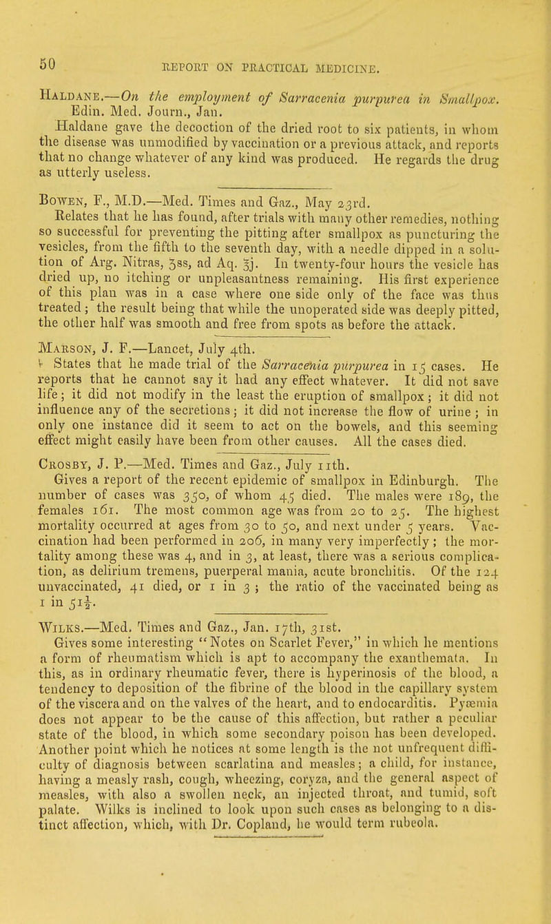 Haldane.—On the employment of Sarracenia purpurea in Smallpox. Edin. Med. Journ., Jan. Haldane gave the decoction of the dried root to six patients, in whom the disease was unmodified by vaccination or a previous attack, and reports that no change whatever of any kind was produced. He regards the drug as utterly useless. Bowen, F., M.D.—Med. Times and Gaz., May 23rd. Relates that he has found, after trials with many other remedies, nothing so successful for preventing the pitting after smallpox as puncturing the vesicles, from the fifth to the seventh day, with a needle dipped in a solu- tion of Arg. Nitras, ^ss, ad Aq. §j. In twenty-four hours the vesicle has dried up, no itching or unpleasantness remaining. His first experience of this plan was in a case where one side only of the face was thus treated ; the result being that while the unoperated side was deeply pitted, the other half was smooth and free from spots as before the attack. Mauson, J. F.—Lancet, July 4th. t States that he made trial of the Sarracenia purpurea in 15 cases. He reports that he cannot say it had any effect whatever. It did not save life; it did not modify in the least the eruption of smallpox; it did not influence any of the secretions; it did not increase the flow of urine ; in only one instance did it seem to act on the bowels, and this seeming effect might easily have been from other causes. All the cases died. Crosby, J. P.—Med. Times and Gaz., July nth. Gives a report of the recent epidemic of smallpox in Edinburgh. The number of cases was 350, of whom 45 died. The males were 189, the females 161. The most common age was from 20 to 25. The bighest mortality occurred at ages from 30 to 50, and next under 5 years. Vac- cination had been performed in 206, in many very imperfectly ; the mor- tality among these was 4, and in 3, at least, there was a serious complica- tion, as delirium tremens, puerperal mania, acute bronchitis. Of the 124 unvaccinatedj 41 died, or 1 in 3 j the ratio of the vaccinated being as 1 in Wilks.—Med. Times and Gaz., Jan. 17th, 31st. Gives some interesting Notes on Scarlet Fever, in which he mentions a form of rheumatism which is apt to accompany the exantbematn. In this, as in ordinary rheumatic fever, there is hyperinosis of the blood, a tendency to deposition of the fibrine of the blood in the capillary system of the viscera and on the valves of the heart, and to endocarditis. Pyaemia docs not appear to be the cause of this affection, but rather a peculiar state of the blood, in which some secondary poison has been developed. Another point which he notices at some length is the not unfrequent diffi- culty of diagnosis between scarlatina and measles; a child, for instance, having a measly rash, cough, wheezing, coryza, and the general aspect of measles, with also a swollen neck, an injected throat, and tumid, soft palate. Wilks is inclined to look upon such cases as belonging to a dis- tinct affection, which, with Dr. Copland, he would term rubeola.