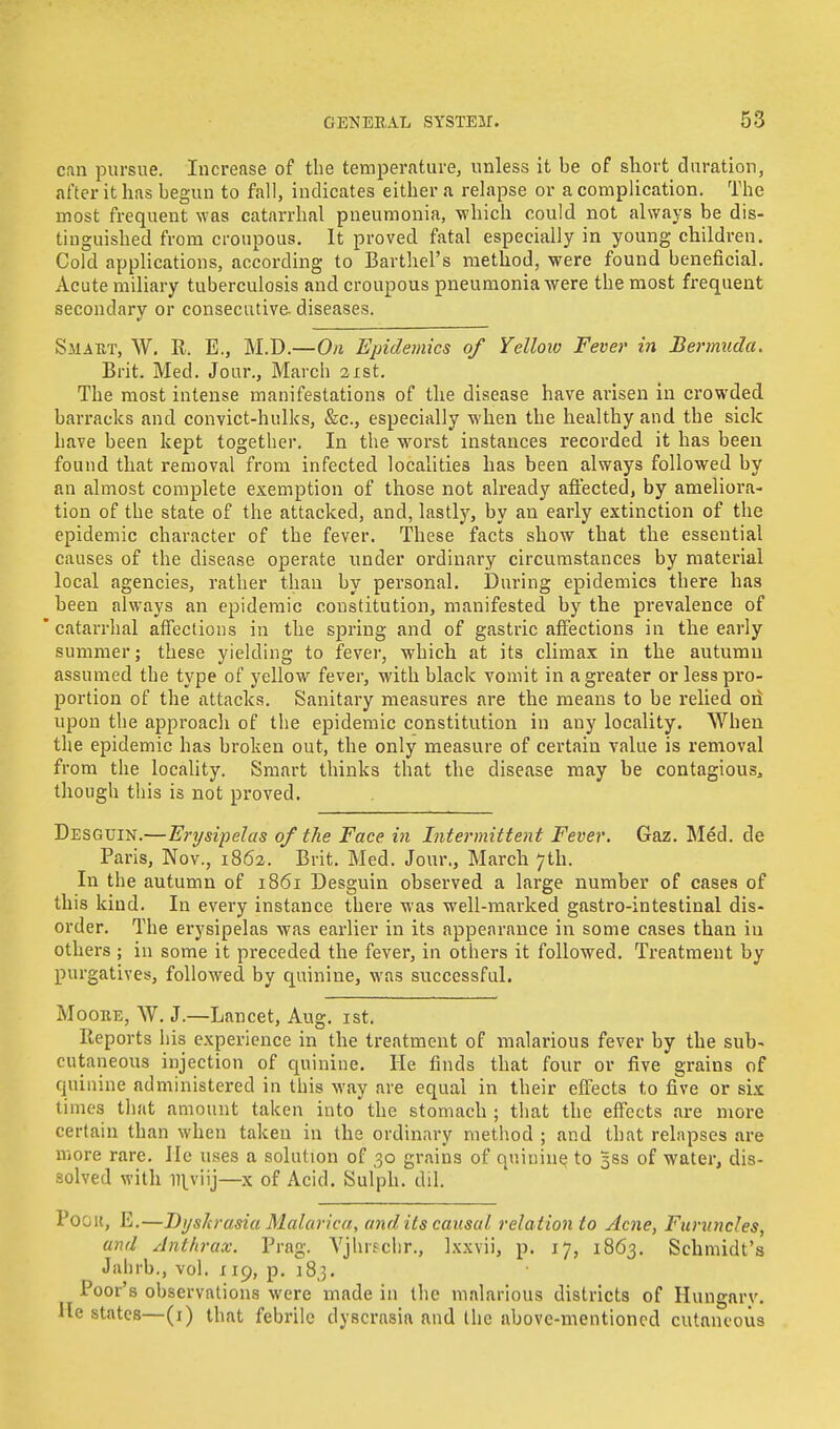 can pursue. Increase of the temperature, unless it be of short duration, after it has begun to fall, indicates either a relapse or a complication. The most frequent was catarrhal pneumonia, which could not always be dis- tinguished from croupous. It proved fatal especially in young children. Cold applications, according to Barthel's method, were found beneficial. xVcute miliary tuberculosis and croupous pneumonia were the most frequent secondary or consecutive- diseases. Smatit, W. R. E., M.D.—On Epidemics of Yellow Fever in Bermuda. Brit. Med. Jour., March 21st. The most intense manifestations of the disease have arisen in crowded barracks and convict-hulks, &c, especially when the healthy and the sick have been kept together. In the worst instances recorded it has been found that removal from infected localities has been always followed by an almost complete exemption of those not already affected, by ameliora- tion of the state of the attacked, and, lastly, by an early extinction of the epidemic character of the fever. These facts show that the essential causes of the disease operate under ordinary circumstances by material local agencies, rather than by personal. During epidemics there has been always an epidemic constitution, manifested by the prevalence of  catarrhal affections in the spring and of gastric affections in the early summer; these yielding to fever, which at its climax in the autumu assumed the type of yellow fever, with black vomit in a greater or less pro- portion of the attacks. Sanitary measures are the means to be relied ori upon the approach of the epidemic constitution in any locality. When the epidemic has broken out, the only measure of certain value is removal from the locality. Smart thinks that the disease may be contagious, though this is not proved. Desguin.—Erysipelas of the Face in Intermittent Fever. Gaz. Med. de Paris, Nov., 1862. Brit. Med. Jour., March 7th. In the autumn of 1861 Desguin observed a large number of cases of this kind. In every instance there was well-marked gastro-intestinal dis- order. The erysipelas was earlier in its appearance in some cases than in others ; in some it preceded the fever, in others it followed. Treatment by purgatives, followed by quinine, was successful. Mooke, W. J.—Lancet, Aug. 1st. Reports his experience in the treatment of malarious fever by the sub- cutaneous injection of quinine. He finds that four or five grains of quinine administered in this way are equal in their effects to five or six times that amount taken into the stomach ; that the effects are more certain than when taken in the ordinary method ; and that relapses are more rare. He uses a solution of 30 grains of quinine to 5SS of water, dis- solved with inviij—x of Acid. Sulph. dil. Pogk, E.—DysJcrasia Malarica, and its causal rela tion to Acne, Furuncles, and Anthrax. Prag. Vjhrschr., Ix.wii, p. 17, 1863. Schmidt's Jahrb., vol. 119, p. 183. Poor's observations were made in the malarious districts of Hungary. He states—(1) that febrile dyscrasia and the above-mentioned cutaneous