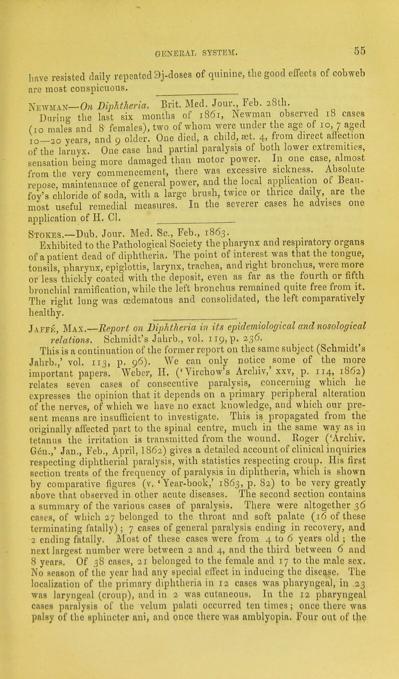have resisted daily repeated 3j-doses of quinine, the good effects of cobweb arc most conspicuous. Newman— On Diphtheria. Brit. Med. Jour., Feb. 28th. Durino- the last six months of 1861, Newman observed 18 cases fio male°s and 8 females), two of whom were under the age of 10, 7 aged 10—20 years, and 9 older. One died, a child, set. 4, from direct affection of the larnyx. One case had partial paralysis of both lower extremities, sensation being more damaged than motor power. In one case almost from the very commencement, there was excessive sickness. Absolute repose, maintenance of general power, and the local application of Beau- foy's chloride of soda, with a large brush, twice or thrice daily, are the most useful remedial measures. In the severer cases he advises one application of H. CI. Stokes.—Dub. Jour. Med. Sc., Feb., 1863. Exhibited to the Pathological Society the pharynx and respiratory organs of a patient dead of diphtheria. The point of interest was that the tongue, tonsils, pharynx, epiglottis, larynx, trachea, and right bronchus, were more or less thickly coated with the deposit, even as far as the fourth or fifth bronchial ramification, while the left bronchus remained quite free from it. The right lung was cedematous and consolidated, the left comparatively healthy. Jaffe, Max.—Report on Diphtheria in its epidemiological and nosological relations. Schmidt's Jahrb., vol. 119, p. 236. This is a continuation of the former report on the same subject (Schmidt's Jahrb.,' vol. 113, p. 96). We can only notice some of the more important papers. Weber, H. ('Virchow's Archiv,' xxv, p. 114, 1862) relates seven cases of consecutive paralysis, concerning which he expresses the opinion that it depends on a primary peripheral alteration of the nerves, of which we have no exact knowledge, and which our pre- sent means are insufficient to investigate. This is propagated from the originally affected part to the spinal centre, much in the same way as in tetanus the irritation is transmitted from the wound. Roger ('Archiv. Gen.,' Jan., Feb., April, I862) gives a detailed accountof clinical inquiries respecting diphtherial paralysis, with statistics respecting croup. His first section treats of the frequency of paralysis in diphtheria, which is shown by comparative figures (v. 'Year-book,' 1863, p. 82) to be very greatly above that observed in other acute diseases. The second section contains a summary of the various cases of paralysis. There were altogether 36 cases, of which 27 belonged to the throat and soft palate (16 of these terminating fatally) ; 7 cases of general paralysis ending in recovery, and 2 ending fatally. Most of these cases were from 4 to 6 years old ; the next largest number were between 2 and 4, and the third between 6 and 8 years. Of 38 cases, 21 belonged to the female and 17 to the male sex. No season of the year had any special effect in inducing the disease. The localization of the primary diphtheria in 12 cases was pharyngeal, in 23 was laryngeal (croup), and in 2 was cutaneous. In the 12 pharyngeal cases paralysis of the velum palati occurred ten times; once there was palsy of the sphincter ani, and once there was amblyopia. Four out of the