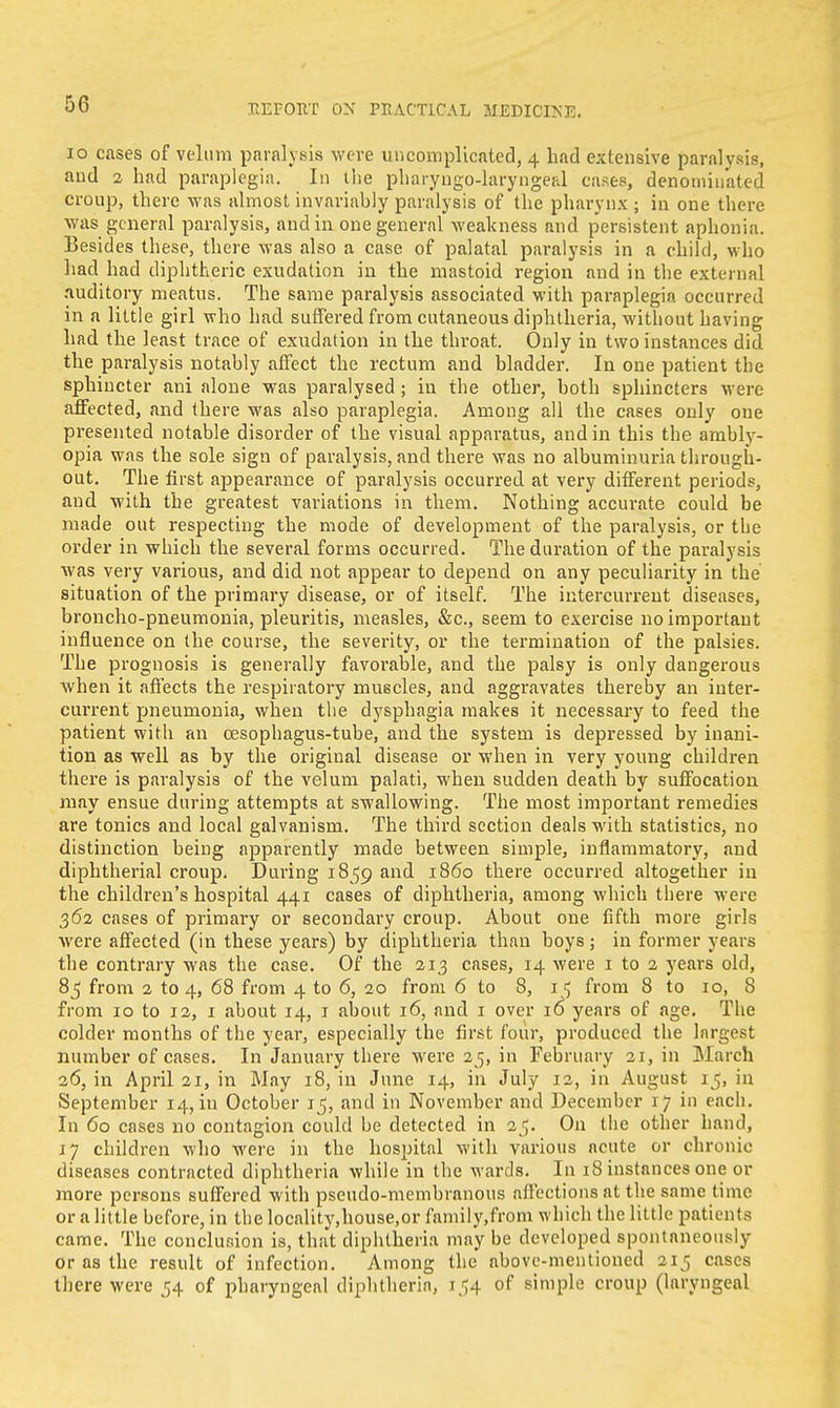 10 cases of velum paralysis were uncomplicated, 4 had extensive paralysis, and 2 had paraplegia. In the pharyngo-laryngeal cases, denominated croup, there was almost invariably paralysis of the pharynx ; in one there was general paralysis, and in one general weakness and persistent aphonia. Besides these, there was also a case of palatal paralysis in a child, who had had diphtheric exudation in the mastoid region and in the external .nuditory meatus. The same paralysis associated with paraplegia occurred in a little girl who had suffered from cutaneous diphtheria, without having had the least trace of exudation in the throat. Only in two instances did the paralysis notably affect the rectum and bladder. In one patient the sphincter ani alone was paralysed ; in the other, both sphincters were affected, and (here was also paraplegia. Among all the cases only one presented notable disorder of the visual apparatus, and in this the ambly- opia was the sole sign of paralysis, and there was no albuminuria through- out. The first appearance of paralysis occurred at very different, periods, and with the greatest variations in them. Nothing accurate could be made out respecting the mode of development of the paralysis, or the order in which the several forms occurred. The duration of the paralysis was very various, and did not appear to depend on any peculiarity in the situation of the primary disease, or of itself. The intercurrent diseases, broncho-pneumonia, pleuritis, measles, &c, seem to exercise no important influence on the course, the severity, or the termination of the palsies. The prognosis is generally favorable, and the palsy is only dangerous when it affects the respiratory muscles, and aggravates thereby an inter- current pneumonia, when the dysphagia makes it necessary to feed the patient with an cesophagus-tube, and the system is depressed by inani- tion as well as by the original disease or when in very young children there is paralysis of the velum palati, when sudden death by suffocation may ensue during attempts at swallowing. The most important remedies are tonics and local galvanism. The third section deals with statistics, no distinction being apparently made between simple, inflammatory, and diphtherial croup. During 1859 and i860 there occurred altogether in the children's hospital 441 cases of diphtheria, among which there were 362 cases of primary or secondary croup. About one fifth more girls were affected (in these years) by diphtheria than boys; in former years the contrary was the case. Of the 213 cases, 14 were 1 to 2 years old, 85 from 2 to 4, 68 from 4 to 6, 20 from 6 to 8, 15 from 8 to 10, 8 from 10 to 12, 1 about 14, 1 about 16, and 1 over 16 years of age. The colder months of the year, especially the first four, produced the largest number of cases. In January there were 25, in February 21, in March 26, in April 21, in May 18, in June 14, in July 12, in August 15, in September 14, in October ij, and in November and December 17 in each. In 60 cases no contagion could be detected in 25. On the other hand, 17 children who were in the hospital with various acute or chronic diseases contracted diphtheria while in the wards. In 18 instances one or more persons suffered with pseudo-membranous affections at the same time or a little before, in the locality,house,or family.from which the little patients came. The conclusion is, that diphtheria may be developed spontaneously or as the result of infection. Among the above-mentioned 215 cases there were 54 of pharyngeal diphtheria, 154 of simple croup (laryngeal