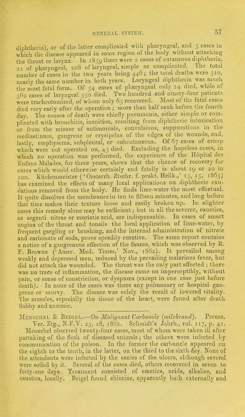 diphtheria), or of the latter complicated with pharyngeal, and 5 cases in •which the disease appeared in some region of the body without attacking the throat or larynx. In 1859 there were 2 cases of cutaneous diphtheria, 21 of pharyngeal, 208 of laryngeal, simple or complicated. The total number of cases in the two years being 446; the total deaths were 310, nearly the same number in both years. Laryngeal diphtheria was much the most fatal form. Of $4 cases of pharyngeal only 24 died, while of 362 cases of laryngeal 330 died. Two hundred and ninety-four patients were tracheotomized, of whom only 65 recovered. Most of the fatal^ cases died very early after the operation ; more than half sank before the fourth day. The causes of death were chiefly pneumonia, either simple or com- plicated with bronchitis, inanition, resulting from diphtheric intoxication or from the misuse of antimonials, convulsions, suppurations in the mediastinum, gangrene or erysipelas of the edges of the wounds, and, lastly, emphysema, subpleural, or subcutaneous. Of 67 cases of croup which were not operated on, 45 died. Excluding the hopelessnesses, in which no operation was performed, the experience of the Hopital des Enfans Malades, for three years, shows that the chance of recovery for cases which would otherwise certainly end fatally is about 19 or 20 in 100. Kuchenmeister ('Oesterrh. Ztschr. f. prakt. Heilk.,' 13, 15, 1863) has examined the effects of many local applications on diphtheric exu- dations removed from the body. He finds lime-water the most effectual. It quite dissolves the membranes in ten to fifteen minutes, and long before that time makes their texture loose and easily broken up. In slighter cases this remedy alone may be sufficient; but in all the severer, caustics, as argenti nitras or muriatic acid, are indispensable. In cases of smart angina of the throat and tonsils the local application of lime-water, by frequent gargling or brushing, and the internal administration of nitrate and carbonate of soda, prove speedily curative. The same report contains a notice of a gangrenous affection of the fauces, which was observed by R. F. Browne ('Amer. Med. Times,' Nov., 1862). It prevailed among weakly and depressed men, reduced by the prevailing malarious fever, but did not attack the wounded. The throat was the only part affected ; there was 110 trace of inflammation, the disease came on imperceptibly, without pain, or sense of constriction, or dyspnoea (except in one case just before death). In none of the cases was there any pulmonary or hospital gan- grene or scurvy. The disease was solely the result of lowered vitality. The muscles, especially the tissue of the heart, were found after death flabby and anaemic. Mexsciiel & Beigee.—On Malignant Carbuncle (milzbrand). Preuss. Ver. Ztg., N.F.V. 23, 28, 1862. Schmidt's Jahrb., vol. 117, p. 41. Menschel observed twenty-four cases, most of whom were taken ill after partaking of the flesh of diseased animals; the others were infected by communication of the poison. In the former the carbuncle appeared on the eighth to the tenth, in the latter, on the third to the sixth day. None of the attendants were infected by the sanies of the ulcers, although several were soiled by it. Several of the cases died, others recovered in seven to forty-one days. Treatment consisted of emetics, acids, alkalies, and caustics, locally. Bcigel found chlorine, apparently both externally and