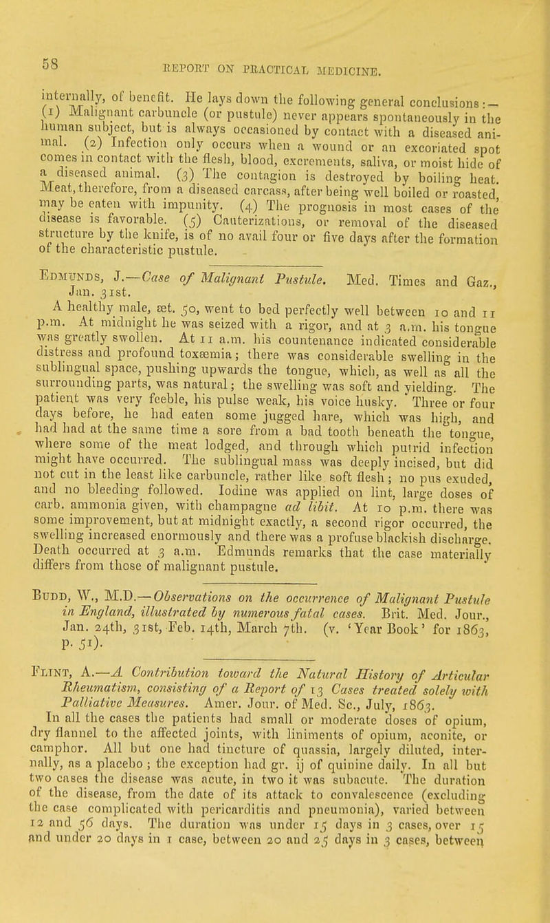 REPORT ON PRACTICAL MEDICINE. internal y, of benefit. He lays down the following general conclusions — (i) Malignant carbuncle (or pustule) never appears spontaneously in the human subject, but is always occasioned by contact with a diseased ani- mal. (2) Infection only occurs when a wound or an excoriated spot comes in contact with the flesh, blood, excrements, saliva, or moist hide of a diseased animal. (3) The contagion is destroyed by boiling heat Meat, therefore, from a diseased carcass, after being well boiled or roasted may be eaten with impunity. (4) The prognosis in most cases of the disease is favorable. (5) Cauterizations, or removal of the diseased structure by the knife, is of no avail four or five days after the formation of the characteristic pustule. Edmunds, J.—Case of Malignant Pustule. Med. Times and Gaz., Jan. 31st. A healthy male, set. 50, went to bed perfectly well between 10 and 11 p.m. At midnight he was seized with a rigor, and at 3 a.m. his tongue was greatly swollen. At 11 a.m. his countenance indicated considerable distress and profound toxsemia; there was considerable swelling in the sublingual space, pushing upwards the tongue, which, as well as all the surrounding parts, was natural; the swelling was soft and yielding. The patient was very feeble, his pulse weak, his voice husky. Three or four days before, he had eaten some jugged hare, which was high, and , had had at the same time a sore from a bad tooth beneath theton<nie where some of the meat lodged, and through which putrid infection might have occurred. The sublingual mass was deeply incised, but did not cut in the least like carbuncle, rather like soft flesh ; no pus exuded, and no bleeding followed. Iodine was applied on lint, large doses of carb. ammonia given, with champagne ad libit. At 10 p.m. there was some improvement, but at midnight exactly, a second rigor occurred, the swelling increased enormously and there was a profuse blackish discharge. Death occurred at 3 a.m. Edmunds remarks that the case materiaUy differs from those of malignant pustule. Budd, W., MJD.— Observations on the occurrence of Malignant Pustule in England, illustrated by numerous fatal cases. Brit. Med. Jour., Jan. 24th, 31st, Feb. 14th, March 7th. (v. 'Year Book' for 1863, P- JO- Flint, A.—A Contribution toward the Natural History of Articular Rheumatism, consisting of a Report of 13 Cases treated solely with Palliative Measures. Amer. Jour, of Med. Sc., July, 1863. In all the cases the patients had small or moderate doses of opium, dry flannel to the affected joints, with liniments of opium, aconite, or camphor. All but one had tincture of quassia, largely diluted, inter- nally, as a placebo ; the exception had gr. ij of quinine daily. In all but two cases the disease was acute, in two it was subacute. The duration of the disease, from the date of its attack to convalescence (excluding the case complicated with pericarditis and pneumonia), varied between 12 and 56 days. The duration was under 15 days in 3 cases, over in and under 20 days in 1 case, between 20 and 25 days in 3 cases, between