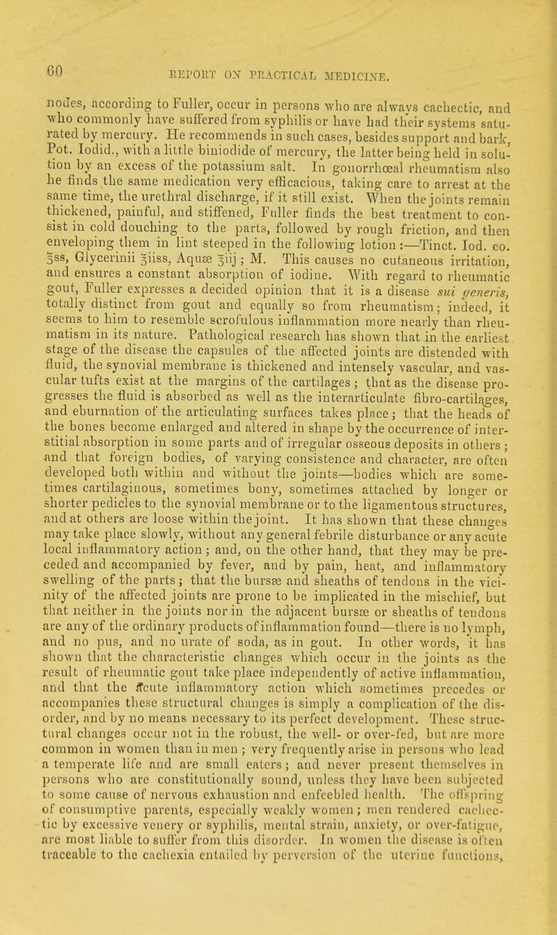 GO nodes, according to Fuller, occur in persons who are always cachectic, and who commonly have suffered from syphilis or have had their systems satu- rated hy mercury. He recommends in such cases, besides support and bark, Pot. Iodid., with a little biniodide of mercury, the latter being held in solu- tion by an excess of the potassium salt. In gonorrhceal rheumatism also he finds the same medication very efficacious, taking care to arrest at the same time, the urethral discharge, if it still exist. When the joints remain thickened, painful, and stiffened, Fuller finds the best treatment to con- sist in cold douching to the parts, followed by rough friction, and then enveloping them in lint steeped in the following lotion:—Tinct. Iod. co. 3ss, Glycerinii giiss, Aquee ^iij; M. This causes no cutaneous irritation, and ensures a constant absorption of iodine. With regard to rheumatic gout, Fuller expresses a decided opinion that it is a disease sui veneris, totally distinct from gout and equally so from rheumatism; indeed, it seems to him to resemble scrofulous inflammation more nearly than rheu- matism in its nature. Pathological research has shown that in the earliest stage of the disease the capsules of the affected joints are distended with fluid, the synovial membrane is thickened and intensely vascular, and vas- cular tufts exist at the margins of the cartilages ; that as the disease pro- gresses the fluid is absorbed as well as the interarticulate fibro-cartikuges, and eburnation of the articulating surfaces takes place; that the heads of the bones become enlarged and altered in shape by the occurrence of inter- stitial absorption in some parts and of irregular osseous deposits in others ; and that foreign bodies, of varying consistence and character, are often developed both within and without the joints—bodies which are some- times cartilaginous, sometimes bony, sometimes attached by longer or shorter pedicles to the synovial membrane or to the ligamentous structures, and at others are loose within the joint. It has shown that these changes may take place slowly, without any general febrile disturbance or any acute local inflammatory action ; and, on the other hand, that they may be pre- ceded and accompanied by fever, and by pain, heat, and inflammatory swelling of the parts ; that the bursas and sheaths of tendons in the vici- nity of the affected joints are prone to be implicated in the mischief, but that neither in the joints nor in the adjacent bursoe or sheaths of tendons are any of the ordinary products of inflammation found—there is no lymph, and no pus, and no urate of soda, as in gout. In other words, it has shown that the characteristic changes which occur in the joints as the result of rheumatic gout take place independently of active inflammation, and that the acute inflammatory action which sometimes precedes or accompanies these structural changes is simply a complication of the dis- order, and by no means necessary to its perfect development. These struc- tural changes occur not in the robust, the well- or over-fed, but are more common in women than in men ; very frequently arise in persons who lead a temperate life and are small eaters; and never present themselves in persons who are constitutionally sound, unless they have been subjected to some cause of nervous exhaustion and enfeebled health. The offspring of consumptive parents, especially weakly women ; men rendered cachec- tic by excessive venery or syphilis, mental strain, anxiety, or over-fatigue, are most liable to suffer from this disorder. In women the disease is oi l en traceable to the cachexia entailed by perversion of the uterine functions,