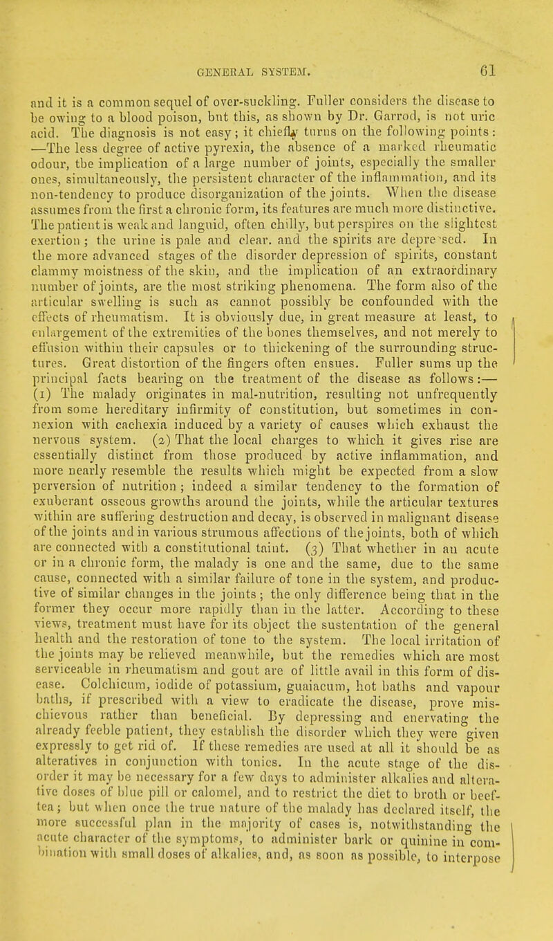 and it is a common sequel of over-suckling. Fuller considers the disease to be owing to a blood poison, but this, as shown by Dr. Garrod, is not uric acid. The diagnosis is not easy; it chiefty turns on the following points : —The less degree of active pyrexia, the absence of a marked rheumatic odour, the implication of a large number of joints, especially the smaller oues, simultaneously, the persistent character of the inflammation, and its non-tendency to produce disorganization of the joints. When the disease assumes from the first a chronic form, its features are much more distinctive. The patient is weak and languid, often chilly, but perspires on the slightest exertion ; the urine is pale and clear, and the spirits are depressed. In the more advanced stages of the disorder depression of spirits, constant clammy moistness of the skin, and the implication of an extraordinary number of joints, are the most striking phenomena. The form also of the articular swelling is such as cannot possibly be confounded with the effects of rheumatism. It is obviously due, in great measure at least, to enlargement of the extremities of the bones themselves, and not merely to effusion within their capsules or to thickening of the surrounding struc- tures. Great distortion of the fingers often ensues. Fuller sums up the principal facts bearing on the treatment of the disease as follows:— (i) The malady originates in mal-nutrition, resulting not unfrequently from some hereditary infirmity of constitution, but sometimes in con- nexion with cachexia induced by a variety of causes which exhaust the nervous system. (2) That the local charges to which it gives rise are essentially distinct from those produced by active inflammation, and more nearly resemble the results which might be expected from a slow perversion of nutrition ; indeed a similar tendency to the formation of exuberant osseous growths around the joints, while the articular textures within are suffering destruction and decay, is observed in malignant disease of the joints and in various strumous affections of the joints, both of which are connected with a constitutional taint. (3) That whether in an acute or in a chronic form, the malady is one and the same, due to the same cause, connected with a similar failure of tone in the system, and produc- tive of similar changes in the joints; the only difference being that in the former they occur more rapidly than in the latter. According to these views, treatment must have for its object the sustentation of the general health and the restoration of tone to the system. The local irritation of the joints may be relieved meanwhile, but the remedies which are most serviceable in rheumatism and gout are of little avail in this form of dis- ease. Colchicum, iodide of potassium, guaiacum, hot baths and vapour baths, if prescribed with a view to eradicate the disease, prove mis- chievous rather than beneficial. By depressing and enervating the already feeble patient, they establish the disorder which they were given expressly to get rid of. If these remedies are used at all it should be as alteratives in conjunction with tonics. In the acute stage of the dis- order it may be necessary for a few days to administer alkalies and altera- tive doses of blue pill or calomel, and to restrict the diet to broth or beef- tea ; but when once the true nature of the malady has declared itself, the more successful plan in the majority of cases is, notwithstanding the acute character of the symptoms, to administer bark or quinine in com- bination with small doses of alkalies, and, as soon as possible, to interpose