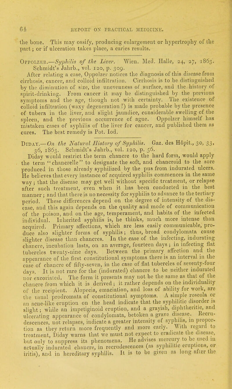 the bone. This may ossify, producing enlargement or hypertrophy of the part; or if ulceration takes place, a caries results. Oppolzer.—Syphilis of the Liver. Wien. Med. Halle, 24, 27, 1863. Schmidt's Jahrb., vol. 120, p. 309. After relating a case, Oppolzer notices the diagnosis of this disease from cirrhosis, cancer, and colloid infiltration. Cirrhosis is to be distinguished by the diminution of size, the unevenness of surface, and the history of spirit-drinking. From cancer it may be distinguished by the previous symptoms and the- age, though not with certainty. The existence of colloid infiltration (waxy degeneration?) is made probable by the presence of tubera in the liver, and slight jaundice, considerable swelling of the spleen, and the previous occurrence of ague. Oppolzer himself has mistaken cases of syphilis of the liver for cancer, and published them as cures. The best remedy is Pot. Iod. Did ay.— On the Natural History of Syphilis. Gaz. des H6pit., 30, 33, 36, 1863. Schmidt's Jahrb., vol. 120, p. 56. Diday would restrict the term chancre to the hard form, would apply the term  chancrelle to designate the soft, and chancroid to the sore produced in those already syphilized by the pus from indurated ulcers. He believes that every instance of acquired syphilis commences in the same way; that the disease may get well without specific treatment, or relapse after such treatment, even when it has been conducted in the best manner ; and that there is no necessity for syphilis to advance to the tertiary period. These differences depend on the degree of intensity of the dis- ease, and this again depends on the quality and mode of communication of the poison, and on the age, temperament, and habits of the infected individual. Inherited syphilis is, he thinks, much more intense than acquired. Primary affections, which are less easily communicable, pro- duce also slighter forms of syphilis; thus, broad condylomata cause slighter disease than chancres. In the case of the infecting, indurating chancre, incubation lasts, on an average, fourteen days ; in infecting flat tubercles twenty-nine days. Between the primary affection and the appearance of the first constitutional symptoms there is an interval in the case of chancre of fifty-seven, in the case of flat tubercles of seventy-four days. It is not rare for the (indurated) chancre to be neither indurated nor excoriated. The form it presents may not be the same as that of the chancre from which it is derived ; it rather depends on the individuality of the recipient. Alopecia, emaciation, and loss of ability for work, are the usual prodromata of constitutional symptoms. A simple roseola or an acne-like eruption on the head indicate that the syphilitic disorder is slight; while an impetiginoid eruption, and a grayish, diphtheritic, and ulcerating appearance of condylomata, betoken a grave disease. Recru- descences, not relapses, indicate a greater intensity of syplnhs, m propor- tion as thev return more frequently and more early. Mith regard to treatment, Diday warns that we must not expect to eradicate the disease, but only to suppress its phenomena. He advises mercury to be used in actually indurated chancre, in recrudescences (as syphilitic eruptions, or iritis), and in hereditary syphilis. It is to be given as long atter the