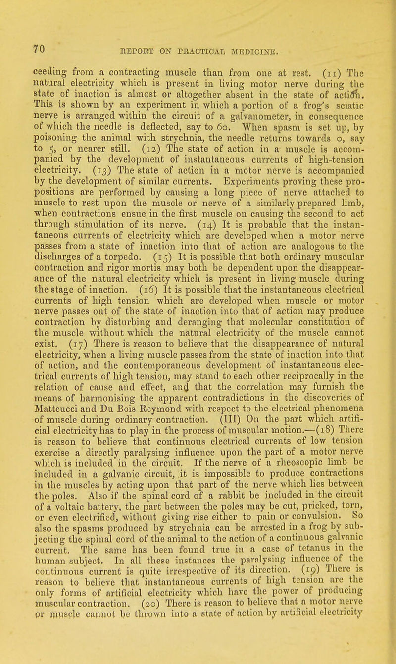 ceeding from a contracting muscle than from one at rest, (n) The natural electricity which is present in living motor nerve during the state of inaction is almost or altogether absent in the state of action. This is shown by an experiment in which a portion of a frog's sciatic nerve is arranged within the circuit of a galvanometer, in consequence of which the needle is deflected, say to 60. When spasm is set up, by poisoning the animal with strychnia, the needle returns towards o, say to 5, or nearer still. (12) The state of action in a muscle is accom- panied by the development of instantaneous currents of high-tension electricity. (13) The state of action in a motor nerve is accompanied by the development of similar currents. Experiments proving these pro- positions are performed by causing a long piece of nerve attached to muscle to rest upon the muscle or nerve of a similarly prepared limb, when contractions ensue in the first muscle on causing the second to act through stimulation of its nerve. (14) It is probable that the instan- taneous currents of electricity which are developed when a motor nerve passes from a state of inaction into that of action are analogous to the discharges of a torpedo. (15) It is possible that both ordinary muscular contraction and rigor mortis may both be dependent upon the disappear- ance of the natural electricity which is present in living muscle during the stage of inaction. (16) It is possible that the instantaneous electrical currents of high tension which are developed when muscle or motor nerve passes out of the state of inaction into that of action may produce contraction by disturbing and deranging that molecular constitution of the muscle without which the natural electricity of the muscle cannot exist. (17) There is reason to believe that the disappearance of natural electricity, when a living muscle passes from the state of inaction into that of action, and the contemporaneous development of instantaneous elec- trical currents of high tension, may stand to each other reciprocally in the relation of cause and effect, and that the correlation may furnish tbe means of harmonising the apparent contradictions in the discoveries of Matteucci and Du Bois Reymond with respect to the electrical phenomena of muscle during ordinary contraction. (Ill) On the part which artifi- cial electricity has to play in the process of muscular motion.—(18) There is reason to believe that continuous electrical currents of low tension exercise a directly paralysing influence upon the part of a motor nerve which is included in the circuit. If the nerve of a rheoscopic limb be included in a galvanic circuit, it is impossible to produce contractions in the muscles by acting upon that part of the nerve which lies between the poles. Also if the spinal cord of a rabbit be included in the circuit of a voltaic battery, the part between the poles may be cut, pricked, torn, or even electrified, without giving rise either to pain or convulsion. So also the spasms produced by strychnia can be arrested in a frog by sub- jecting the spinal cord of the animal to the action of a continuous galvanic current. The same has been found true in a case of tetanus in the human subject. In all these instances the paralysing influence of the continuous current is quite irrespective of its direction. (19) There is reason to believe that instantaneous currents of high tension are the only forms of artificial electricity which have the power of producing muscular contraction. (20) There is reason to believe that a motor nerve or muscle cannot be thrown into a state of action by artificial electricity