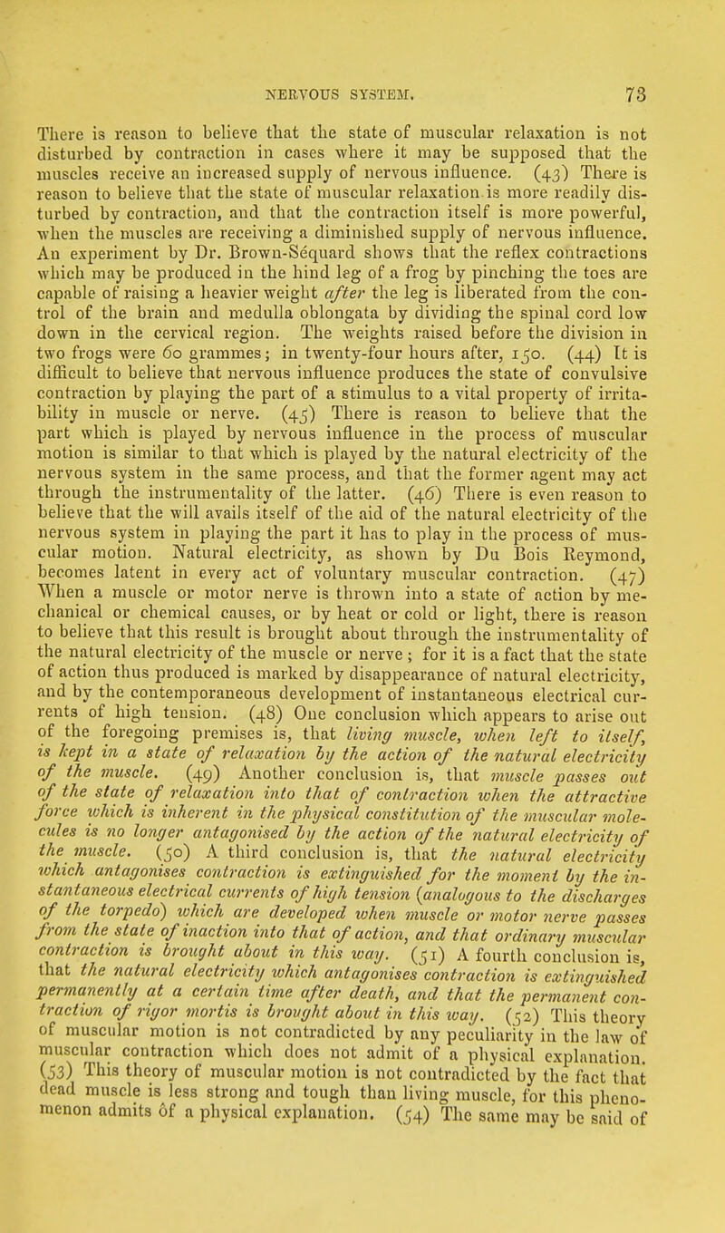 There is reason to believe that the state of muscular relaxation is not disturbed by contraction in cases where it may be supposed that the muscles receive an increased supply of nervous influence. (43) There is reason to believe that the state of muscular relaxation, is more readily dis- turbed by contraction, and that the contraction itself is more powerful, when the muscles are receiving a diminished supply of nervous influence. An experiment by Dr. Brown-Sequard shows that the reflex contractions which may be produced in the hind leg of a frog by pinching the toes are capable of raising a heavier weight after the leg is liberated from the con- trol of the brain and medulla oblongata by dividing the spinal cord low down in the cervical region. The weights raised before the division in two frogs were 60 grammes; in twenty-four hours after, 150. (44) It is difficult to believe that nervous influence produces the state of convulsive contraction by playing the part of a stimulus to a vital property of irrita- bility in muscle or nerve. (45) There is reason to believe that the part which is played by nervous influence in the process of muscular motion is similar to that which is played by the natural electricity of the nervous system in the same process, and that the former .agent may act through the instrumentality of the latter. (46) There is even reason to believe that the will avails itself of the aid of the natural electricity of the nervous system in playing the part it has to play in the process of mus- cular motion. Natural electricity, as shown by Du Bois Eeymond, becomes latent in every act of voluntary muscular contraction. (47) When a muscle or motor nerve is thrown into a state of action by me- chanical or chemical causes, or by heat or cold or light, there is reason to believe that this result is brought about through the instrumentality of the natural electricity of the muscle or nerve ; for it is a fact that the state of action thus produced is marked by disappearance of natural electricity, and by the contemporaneous development of instantaneous electrical cur- rents of high tension. (48) One conclusion which appears to arise out of the foregoing premises is, that living muscle, when left to itself, is kept in a state of relaxation by the action of the natural electricity of the muscle. (49) Another conclusion is, that muscle passes out of the state of relaxation into that of contraction when the attractive force which is inherent in the physical constitution of the muscular mole- cules is no longer antagonised by the action of the natural electricity of the muscle. (50) A third conclusion is, that the natural electricity ivhich antagonises contraction is extinguished for the moment by the in- stantaneous electrical currents of high tension (analogous to the discharges of the torpedo) ivhich are developed ivhen muscle or motor nerve passes from the state of inaction into that of action, and that ordinary muscrdar contraction is brought about in this way. (51) A fourth conclusion is, that the natural electricity ivhich antagonisescontraction is extinguished permanently at a certain time after death, and that the permanent con- traction of rigor mortis is brought about in this way. (52) This theory of muscular motion is not contradicted by any peculiarity in the law of muscular contraction which does not admit of a physical explanation. (53) This theory of muscular motion is not contradicted by the fact that dead muscle is less strong and tough than living muscle, for this pheno- menon admits of a physical explanation. (54) The same may be said of