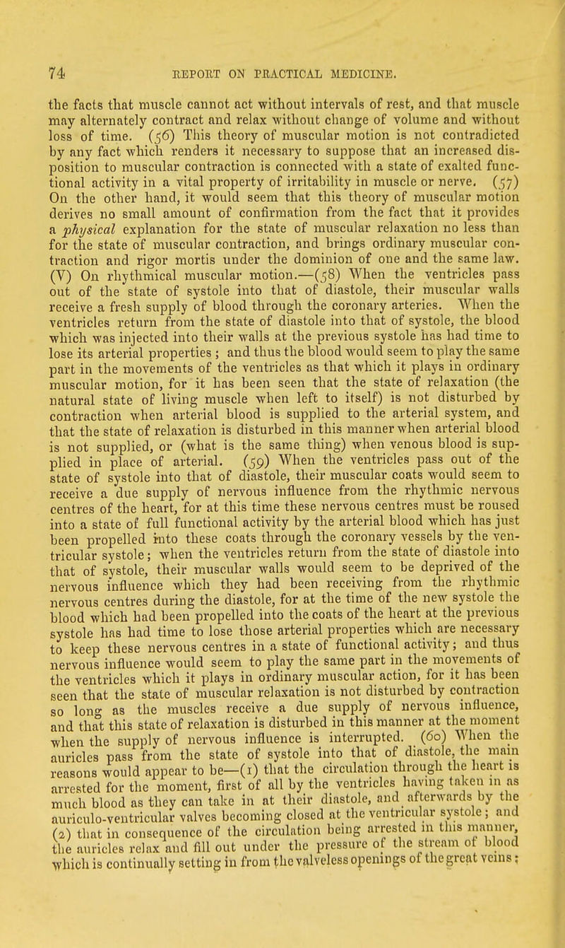 the facts that muscle cannot act without intervals of rest, and that muscle may alternately contract and relax without change of volume and without loss of time. (56) This theory of muscular motion is not contradicted by any fact which renders it necessary to suppose that an increased dis- position to muscular contraction is connected with a state of exalted func- tional activity in a vital property of irritability in muscle or nerve. (57) On the other hand, it would seem that this theory of muscular motion derives no small amount of confirmation from the fact that it provides a physical explanation for the state of muscular relaxation no less than for the state of muscular contraction, and brings ordinary muscular con- traction and rigor mortis under the dominion of one and the same law. (V) On rhythmical muscular motion.—(58) When the ventricles pass out of the state of systole into that of diastole, their muscular walls receive a fresh supply of blood through the coronary arteries. When the ventricles return from the state of diastole into that of systole, the blood which was injected into their walls at the previous systole has had time to lose its arterial properties ; and thus the blood would seem to play the same part in the movements of the ventricles as that which it plays in ordinary muscular motion, for it has been seen that the state of relaxation (the natural state of living muscle when left to itself) is not disturbed by contraction when arterial blood is supplied to the arterial system, and that the state of relaxation is disturbed in this manner when arterial blood is not supplied, or (what is the same tiling) when venous blood is sup- plied in place of arterial. (59) When the ventricles pass out of the state of systole into that of diastole, their muscular coats would seem to receive a due supply of nervous influence from the rhythmic nervous centres of the heart, for at this time these nervous centres must be roused into a state of full functional activity by the arterial blood which has just been propelled into these coats through the coronary vessels by the ven- tricular systole; when the ventricles return from the state of diastole into that of systole, their muscular walls would seem to be deprived of the nervous influence which they had been receiving from tbe rhythmic nervous centres during the diastole, for at the time of the new systole the blood which had been propelled into the coats of the heart at the previous systole has had time to lose those arterial properties which are necessary to keep these nervous centres in a state of functional activity; and thus nervous influence would seem to play the same part in the movements of the ventricles which it plays in ordinary muscular action, for it has been seen that the state of muscular relaxation is not disturbed by contraction so long as the muscles receive a due supply of nervous influence, and that this state of relaxation is disturbed in this manner at the moment when the supply of nervous influence is interrupted. (60) When the auricles pass from the state of systole into that of diastole, the mam reasons would appear to be—(1) that the circulation through the heart is arrested for the moment, first of all by the ventricles having taken m as much blood as they can take in at their diastole, and afterwards by the auriculo-ventricular valves becoming closed at the ventricular systole; and (2) that in consequence of the circulation being arrested in this manner the auricles relax and fill out under the pressure of the stream ot blood Which is continually setting in from the valveless openings of the great veins: